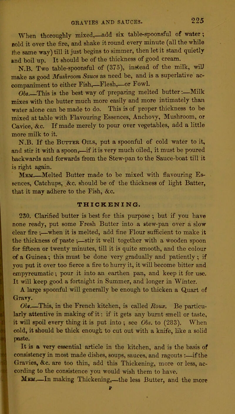 When thoroughly mixed,—add six table-spoonsful of water; rold it over the fire, and shake it round every minute (all the while the same way) till it just begins to simmer, then let it stand quietly and boil up. It should be of the thickness of good cream. N.B. Two table-spoonsful of (375), instead of the milk, will make as good Mushroom Sauco as need be, and is a superlative ac- companiment to either Fish,—Flesh,—or Fowl. Obs This is the best way of preparing melted butter:—Milk mixes with the butter much more easily and more intimately than water alone can be made to do. This is of proper thickness to be mixed at table with Flavouring Essences, Anchovy, Mushroom, or Cavice, &c. If made merely to pour over vegetables, add a little more milk to it. N.B. If the Butter Oils, put a spoonful of cold water to it, and stir it with a spoon,—if it is very much oiled, it must be poured backwards and forwards from the Stew-pan to the Sauce-boat till it is right again. Mem.—Melted Butter made to be mixed with flavouring Es- sences, Catchups, &c. should be of the thickness of light Batter, that it may adhere to the Fish, &c. THICKENING. 230. Clarified butter is best for this purpose ; but if you have none ready, put some Fresh Butter into a stew-pan over a slow clear fire ;—when it is melted, add fine Flour sufficient to make it the thickness of paste ;—stir it well together with a wooden spoon for fifteen or twenty minutes, till it is quite smooth, and the colour of a Guinea; this must be done very gradually and patiently ; if you put it over too fierce a fire to hurry it, it will become bitter and empyreumatic; pour it into an earthen pan, and keep it for use. It will keep good a fortnight in Summer, and longer in Winter. A large spoonful will generally be enough to thicken a Quart of Gravy. Obs.—This, in the French kitchen, is called Roux. Be particu- larly attentive in making of it: if it gets any burnt smell or taste, it will spoil every thing it is put into ; see Obs. to (283). When cold, it should be thick enough to cut out with a knife, like a solid paste. It is a very essential article in the kitchen, and is the basis of consistency in most made dishes, soups, sauces, and ragouts ;—if the Gravies, &c. are too thin, add this Thickening, more or less, ac- cording to the consistence you would wish them to have. Mem—In making Thickening,—the less Butter, and the more v