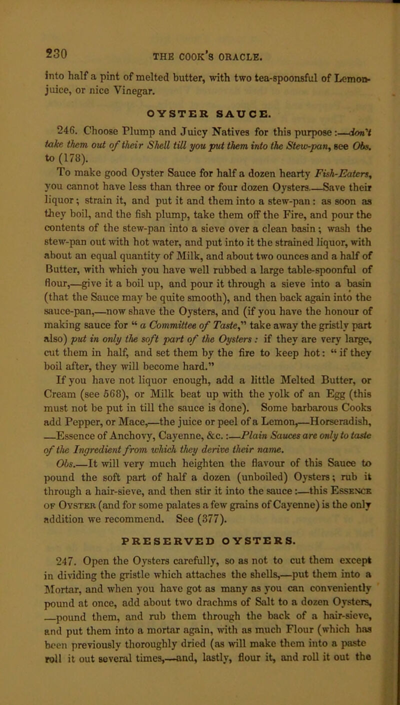 into half a pint of melted butter, with two tea-spoonsful of Lemon- juice, or nice Vinegar. OYSTER SAUCE. 246. Choose Plump and Juicy Natives for this purpose:—don’t take them out of their Shell till you put them into the Stew-pan, see Obs. to (173). To make good Oyster Sauce for half a dozen hearty Fish-Eaters, you cannot have less than three or four dozen Oysters Save their liquor; strain it, and put it and them into a stew-pan: as soon as they boil, and the fish plump, take them off the Fire, and pour the contents of the stew-pan into a sieve over a clean basin; wash the stew-pan out with hot water, and put into it the strained liquor, with about an equal quantity of Milk, and about two ounces and a half of Butter, with which you have well rubbed a large table-spoonful of flour,—give it a boil up, and pour it through a sieve into a basin (that the Sauce may be quite smooth), and then back again into the sauce-pan,—now shave the Oysters, and (if you have the honour of making sauce for “ a Committee of Taste, take away the gristly part also) put in only the soft part of the Oysters: if they are very large, cut them in half, and set them by the fire to keep hot: “ if they boil after, they will become hard.” If you have not liquor enough, add a little Melted Butter, or Cream (see 668), or Milk beat up with the yolk of an Egg (this must not be put in till the sauce is done). Some barbarous Cooks add Pepper, or Mace,—the juice or peel of a Lemon,—Horseradish, Essence of Anchovy, Cayenne, &c.:—Plain Sauces are only to taste of the Ingredient from which they derive their name. Ohs.—It will very much heighten the flavour of this Sauce to pound the soft part of half a dozen (unboiled) Oysters; rub it through a hair-sieve, and then stir it into the sauce:—this Essence op Oyster (and for some palates a few grains of Cayenne) is the only addition we recommend. See (377). PRESERVED OYSTERS. 247. Open the Oysters carefully, so as not to cut them except in dividing the gristle which attaches the shells,—put them into a Mortar, and when you have got as many as you can conveniently pound at once, add about two drachms of Salt to a dozen Oysters, pound them, and rub them through the back of a hair-sieve, and put them into a mortar again, with as much Flour (which has been previously thoroughly dried (as will make them into a paste roll it out several times,—and, lastly, flour it, and roll it out the