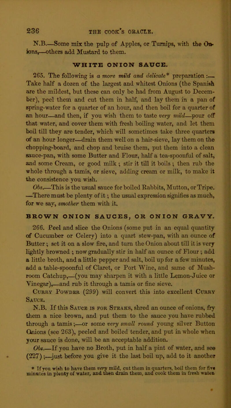 N.B—Some mix the pulp of Apples, or Turnips, with the On* ions,—others add Mustard to them. WHITE ONION SAUCE. 265. The following is a more mild and delicate* preparation :— Take half a dozen of the largest and whitest Onions (the Spanish are the mildest, but these can only be had from August to Decem- ber), peel them and cut them in half, and lay them in a pan of spring-water for a quarter of an hour, and then boil for a quarter of an hour—and then, if you wish them to taste very mild—pour off that water, and cover them with fresh boiling water, and let them boil till they are tender, which will sometimes take three quarters of an hour longer—drain them well on a hair-sieve, lay them on the chopping-board, and chop and bruise them, put them into a clean sauce-pan, with some Butter and Flour, half a tea-spoonful of salt, and some Cream, or good milk ; stir it till it boils ; then rub the whole through a tamis, or sieve, adding cream or milk, to make it the consistence you wish. Obs This is the usual sauce for boiled Rabbits, Mutton, or Tripe. —There must be plenty of it; the usual expression signifies as much, for we say, smother them with it. BROWN ONION SAUCES, OR ONION GRAVY. 266. Peel and slice the Onions (some put in an equal quantity of Cucumber or Celery) into a quart stew-pan, with an ounce of Butter; set it on a slow fire, and turn the Onion about till it is very lightly browned ; now gradually stir in half an ounce of Flour ; add a little broth, and a little pepper and salt, boil up for a few minutes, add a table-spoonful of Claret, or Port Wine, and same of Mush- room Catchup,—(you may sharpen it with a little Lemon-Juice or Vinegar),—and rub it through a tamis or fine sieve. Curry Powder (299) will convert this into excellent Ccrry Sauce. N.B. If this Sauce is for Steaks, shred an ounce of onions, fry them a nice brown, and put them to the sauce you have rubbed through a tamis;—or some very small round young silver Button Onions (see 263), peeled and boiled tender, and put in whole when your sauce is done, will be an acceptable addition. Obs If you have no Broth, put in half a pint of water, and see (227) ;—-just before you give it the last boil up, add to it another * If you wish to have them verv mild, cut them in quarters, boil them for five minutes in plenty of water, and then drain them, and cook them in fresh watet