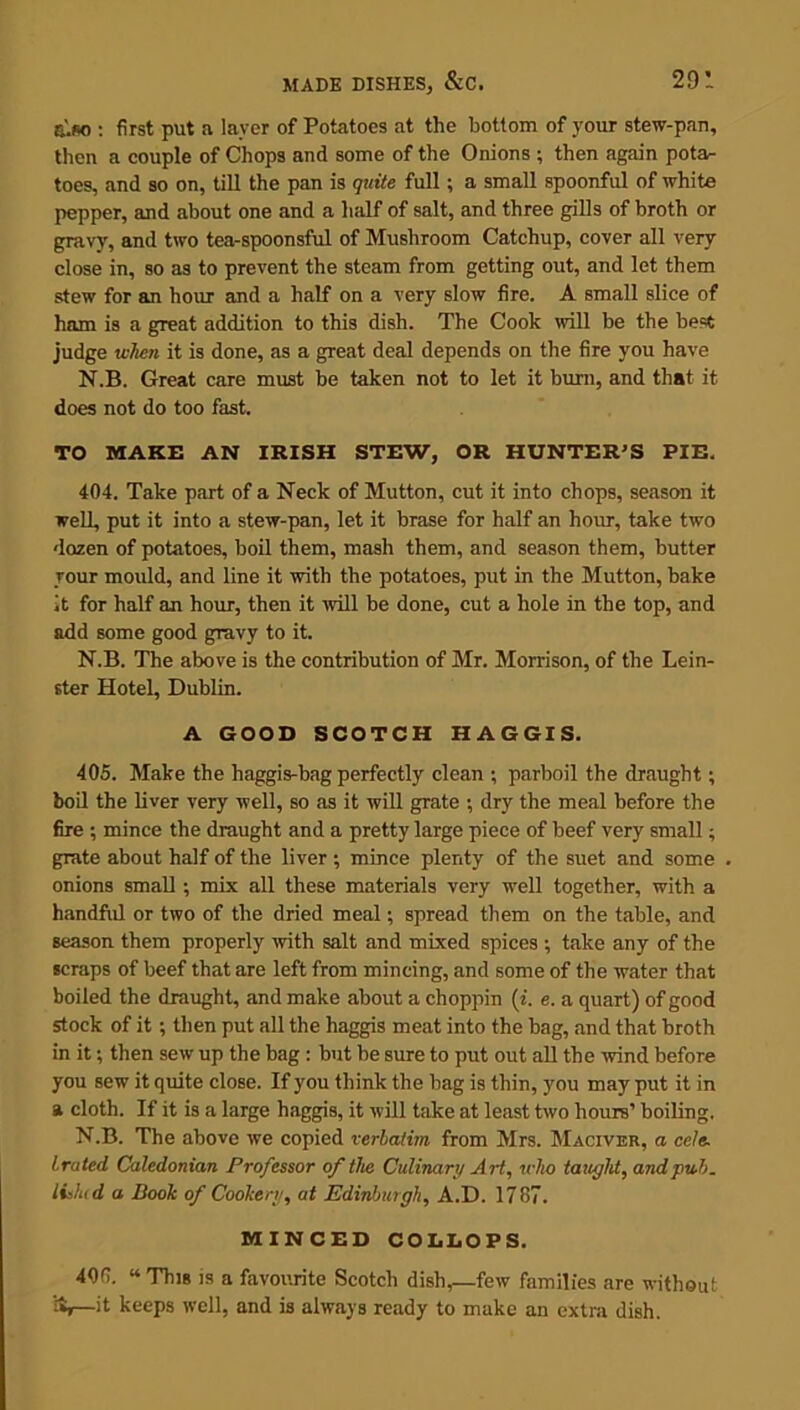 also : first put a layer of Potatoes at the bottom of your stew-pan, then a couple of Chops and some of the Onions ; then again pota- toes, and so on, till the pan is quite full; a small spoonful of white pepper, and about one and a half of salt, and three gills of broth or gravy, and two tea-spoonsful of Mushroom Catchup, cover all very close in, so as to prevent the steam from getting out, and let them stew for an hour and a half on a very slow fire. A small slice of ham is a great addition to this dish. The Cook will be the best judge when it is done, as a great deal depends on the fire you have N.B. Great care must be taken not to let it burn, and that it does not do too fast. TO MAKE AN IRISH STEW, OR HUNTER'S PIE. 404. Take part of a Neck of Mutton, cut it into chops, season it well, put it into a stew-pan, let it brase for half an hour, take two dozen of potatoes, boil them, mash them, and season them, butter your mould, and line it with the potatoes, put in the Mutton, bake it for half an hour, then it will be done, cut a hole in the top, and add some good gravy to it. N.B. The above is the contribution of Mr. Morrison, of the Lein- ster Hotel, Dublin. A GOOD SCOTCH HAGGIS. 405. Make the haggis-bag perfectly clean ; parboil the draught; boil the liver very well, so as it will grate ; dry the meal before the fire ; mince the draught and a pretty large piece of beef very small; grate about half of the liver ; mince plenty of the suet and some onions small ; mix all these materials very well together, with a handful or two of the dried meal; spread them on the table, and season them properly with salt and mixed spices ; take any of the scraps of beef that are left from mincing, and some of the water that boiled the draught, and make about a choppin (i. e. a quart) of good stock of it; then put all the haggis meat into the bag, and that broth in it; then sew up the bag : but be sure to put out all the wind before you sew it quite close. If you think the bag is thin, you may put it in a cloth. If it is a large haggis, it will take at least two hours’ boiling, N.B. The above we copied verbatim from Mrs. Maciver, a ce/e. t.rated Caledonian Professor of the Culinary Art, who taught, and pub. lislud a Poole of Cookery, at Edinburgh, A.D. 1787. MINCED COLLOFS. 408. “ This is a favourite Scotch dish,—few families are without —it keeps well, and is always ready to make an extra dish.