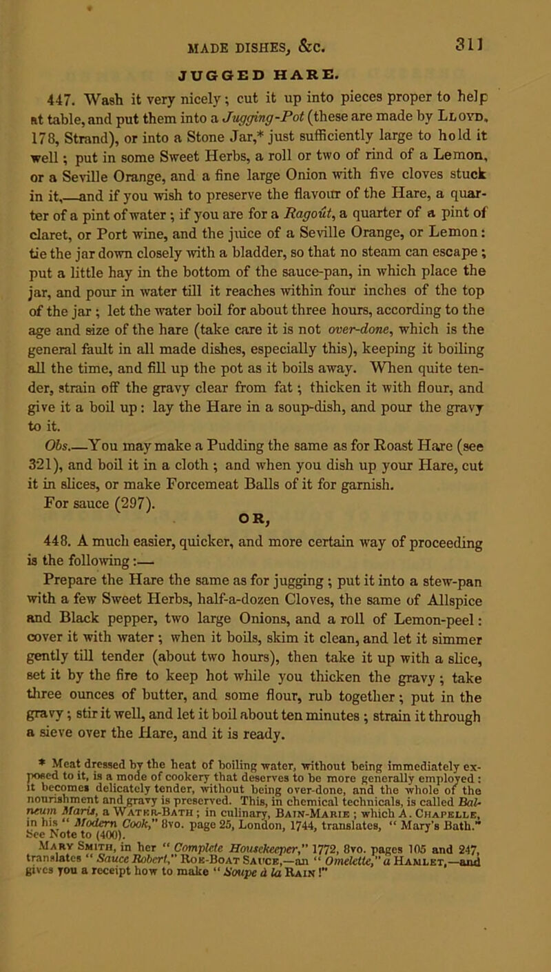 JUGGED HARE. 447. Wash it very nicely; cut it up into pieces proper to help at table, and put them into a Jugging-Pot (these are made by Lloyd, 178, Strand), or into a Stone Jar,* just sufficiently large to hold it well •, put in some Sweet Herbs, a roll or two of rind of a Lemon, or a Seville Orange, and a fine large Onion with five cloves stuck in it, and if you wish to preserve the flavour of the Hare, a quar- ter of a pint of water ; if you are for a Ragout, a quarter of a pint of claret, or Port wine, and the juice of a Seville Orange, or Lemon: tie the jar down closely with a bladder, so that no steam can escape ; put a little hay in the bottom of the sauce-pan, in which place the jar, and pour in water till it reaches within four inches of the top of the jar ; let the water boil for about three hours, according to the age and size of the hare (take care it is not over-done, which is the general fault in all made dishes, especially this), keeping it boiling all the time, and fill up the pot as it boils away. When quite ten- der, strain off the gravy clear from fat; thicken it with flour, and give it a boil up: lay the Hare in a soup-dish, and pour the gravy to it. Obs You may make a Pudding the same as for Roast Hare (see 321), and boil it in a cloth ; and when you dish up your Hare, cut it in slices, or make Forcemeat Balls of it for garnish. For sauce (297). O R, 448. A much easier, quicker, and more certain way of proceeding is the following:— Prepare the Hare the same as for jugging ; put it into a stew-pan with a few Sweet Herbs, half-a-dozen Cloves, the same of Allspice and Black pepper, two large Onions, and a roll of Lemon-peel: cover it with water ; when it boils, skim it clean, and let it simmer gently till tender (about two hours), then take it up with a slice, set it by the fire to keep hot while you thicken the gravy; take three ounces of butter, and some flour, rub together; put in the gravy; stir it well, and let it boil about ten minutes ; strain it through a sieve over the Hare, and it is ready. * Meat dressed by the beat of boiling water, without being immediately ex- posed to it, is a mode of cookery that deserves to be more generally employed : it becomes delicately tender, without being over-done, and the whole oi the nourishment and gravy is preserved. This, in chemical technicals, is called BaU iywn Maris, a Water-Bath ; in culinary, Bain-Marie ; which A. Chapelle, in his “ Modem Cooky' 8vo. page 25, London, 1744, translates, “ Mary’s Bath.” See Note to (400). Mary Smith, in her “ Complete Housekeeper1772, 8vo. pages 105 and 247, translates ‘ Sauce Robert, Roe-Boat Sauce,—an “ Omelette,” a Hamlet,—and gives you a receipt how to make “ Soupe d la Rain !’*