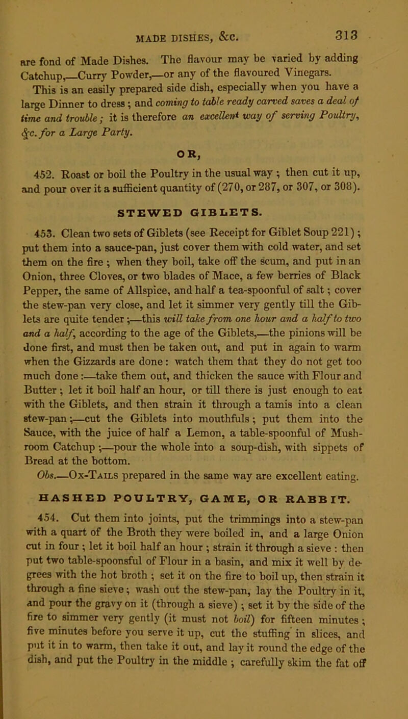 are fond of Made Dishes. The flavour may be varied by adding Catchup, Curry Powder,—or any of the flavoured Vinegars. This is an easily prepared side dish, especially when you have a large Dinner to dress; and coming to table ready carved saves a deal of time and trouble ; it is therefore an excellent way of serving Poultry, fyc.for a Large Party. OR, 452. Roast or boil the Poultry in the usual way ; then cut it up, and pour over it a sufficient quantity of (270, or 287, or 307, or 308). STEWED GIBLETS. 453. Clean two sets of Giblets (see Receipt for Giblet Soup 221); put them into a sauce-pan, just cover them with cold water, and set them on the fire ; when they boil, take off the scum, and put in an Onion, three Cloves, or two blades of Mace, a few berries of Black Pepper, the same of Allspice, and half a tea-spoonful of salt; cover the stew-pan very close, and let it simmer very gently till the Gib- lets are quite tender;—this will take from one hour and a half to two and a half, according to the age of the Giblets,—the pinions will be done first, and must then be taken out, and put in again to warm when the Gizzards are done: watch them that they do not get too much done:—take them out, and thicken the sauce with Flour and Butter ; let it boil half an hour, or till there is just enough to eat with the Giblets, and then strain it through a tamis into a clean stew-pan;—cut the Giblets into mouthfuls; put them into the Sauce, with the juice of half a Lemon, a table-spoonful of Mush- room Catchup ;—pour the whole into a soup-dish, with sippets of Bread at the bottom. Obs—Ox-Tails prepared in the same way are excellent eating. HASHED POULTRY, GAME, OR RABBIT. 454. Cut them into joints, put the trimmings into a stew-pan with a quart of the Broth they were boiled in, and a large Onion cut in four ; let it boil half an hour ; strain it through a sieve : then put two table-spoonsful of Flour in a basin, and mix it well by de- grees with the hot broth ; set it on the fire to boil up, then strain it through a fine sieve; wash out the stew-pan, lay the Poultry in it, and pour the gravy on it (through a sieve) ; set it by the side of the fire to simmer very gently (it must not boil) for fifteen minutes ; five minutes before you serve it up, cut the stuffing' in slices, and put it in to warm, then take it out, and lay it round the edge of the dish, and put the Poultry in the middle ; carefully skim the fat off