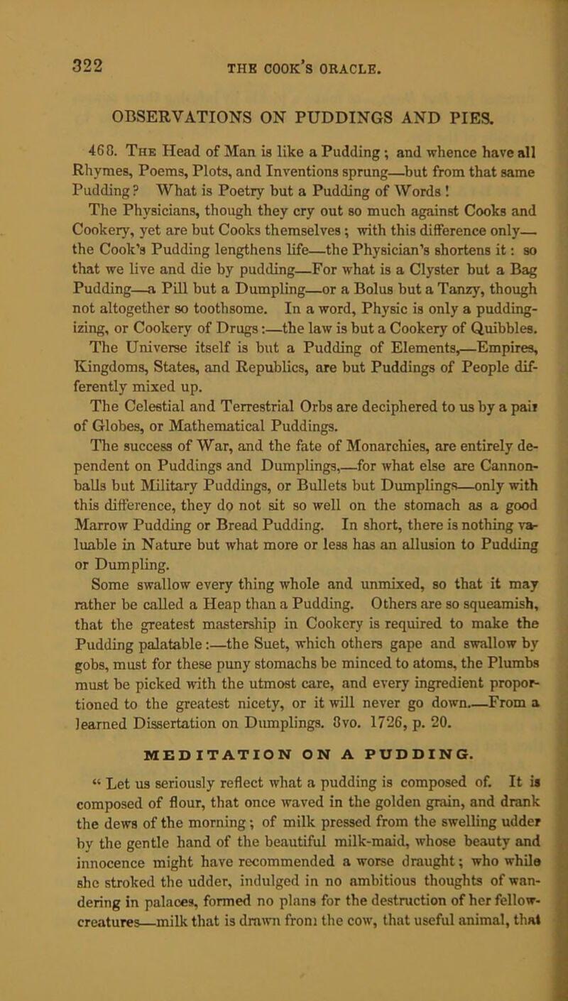 OBSERVATIONS ON PUDDINGS AND PIES. 468. The Head of Man is like a Pudding ; and whence have all Rhymes, Poems, Plots, and Inventions sprung—but from that same Pudding? What is Poetry but a Pudding of Words ! The Physicians, though they cry out so much against Cooks and Cookery, yet are but Cooks themselves; with this difference only—. the Cook’s Pudding lengthens life—the Physician’s shortens it: so that we live and die by pudding—For what is a Clyster but a Bag Pudding—a Pill but a Dumpling—or a Bolus but a Tanzy, though not altogether so toothsome. In a word, Physic is only a pudding- izing, or Cookery of Drugs:—the law is but a Cookery of Quibbles. The Universe itself is but a Pudding of Elements,—Empires, Kingdoms, States, and Republics, are but Puddings of People dif- ferently mixed up. The Celestial and Terrestrial Orbs are deciphered to us by a pail of Globes, or Mathematical Puddings. The success of War, and the fate of Monarchies, are entirely de- pendent on Puddings and Dumplings,—for what else are Cannon- balls but Military Puddings, or Bullets but Dumplings—only with this difference, they do not sit so well on the stomach as a good Marrow Pudding or Bread Pudding. In short, there is nothing va- luable in Nature but what more or less has an allusion to Pudding or Dumpling. Some swallow every thing whole and unmixed, so that it may rather be called a Heap than a Pudding. Others are so squeamish, that the greatest mastership in Cookery is required to make the Pudding palatable:—the Suet, which others gape and swallow by gobs, must for these puny stomachs be minced to atoms, the Plumbs must be picked with the utmost care, and every ingredient propor- tioned to the greatest nicety, or it will never go down From a learned Dissertation on Dumplings. 3vo. 1726, p. 20. MEDITATION ON A PUDDING. « Let us seriously reflect what a pudding is composed of. It is composed of flour, that once waved in the golden grain, and drank the dews of the morning; of milk pressed from the swelling udder by the gentle hand of the beautiful milk-maid, whose beauty and innocence might have recommended a worse draught; who whila she stroked the udder, indulged in no ambitious thoughts of wan- dering in palaces, formed no plans for the destruction of her fellow- creatures—milk that is drawn from the cow, that useful animal, that