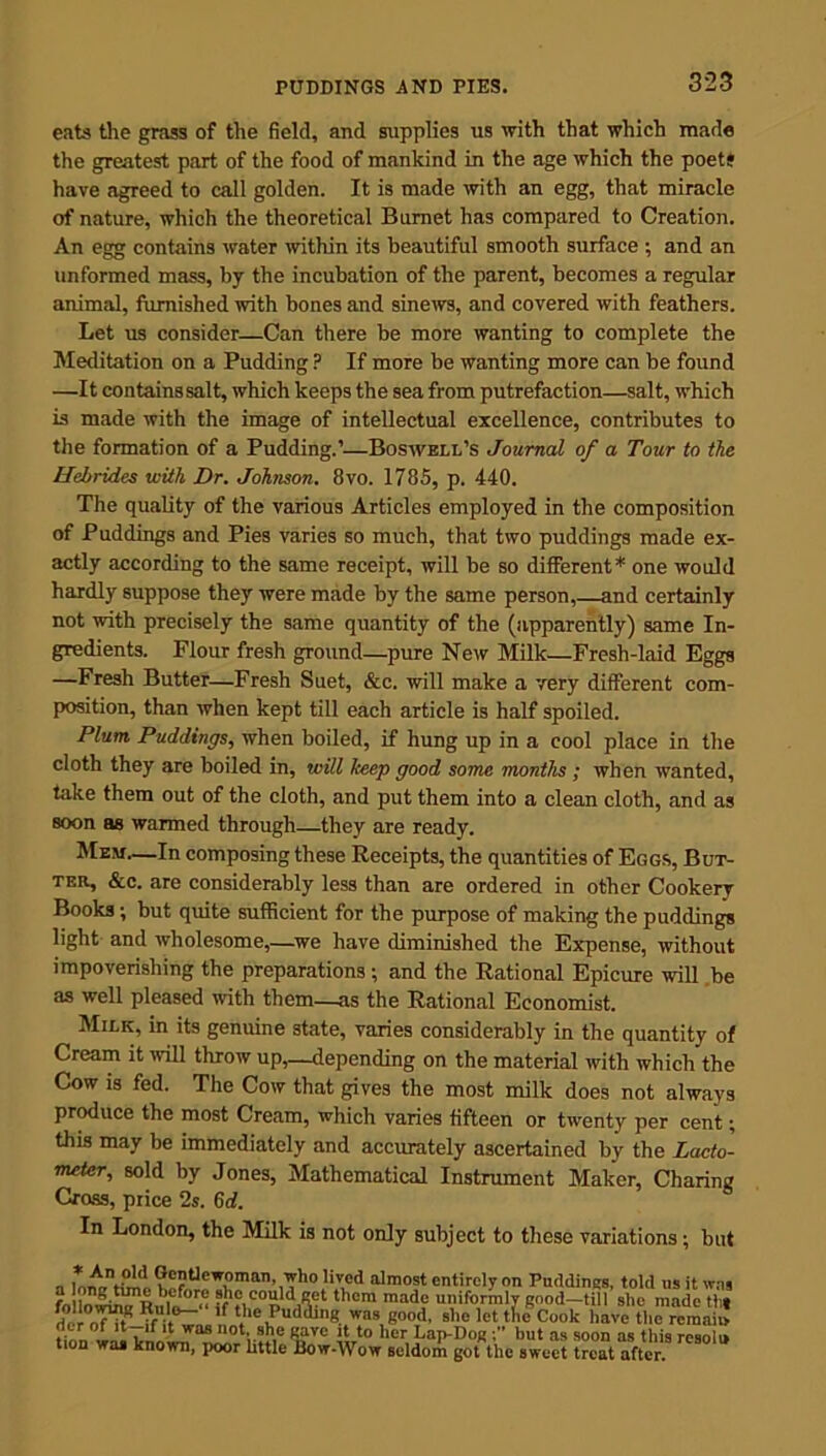 eats the grass of the field, and supplies us with that which made the greatest part of the food of mankind in the age which the poets have agreed to call golden. It is made with an egg, that miracle of nature, which the theoretical Burnet has compared to Creation. An egg contains water within its beautiful smooth surface ; and an unformed mass, by the incubation of the parent, becomes a regular animal, furnished with bones and sinews, and covered with feathers. Let us consider—Can there be more wanting to complete the Meditation on a Pudding ? If more be wanting more can be found —It containssalt, which keeps the sea from putrefaction—salt, which is made with the image of intellectual excellence, contributes to the formation of a Pudding.’—Boswell’s Journal of a Tour to the Hebrides with Dr. Johnson. 8vo. 1785, p. 440. The quality of the various Articles employed in the composition of Puddings and Pies varies so much, that two puddings made ex- actly according to the same receipt, will be so different* one would hardly suppose they were made by the same person,—and certainly not with precisely the same quantity of the (apparently) same In- gredients. Flour fresh ground—pure New Milk—Fresh-laid Eggs —Fresh Butter—Fresh Suet, &c. will make a very different com- position, than when kept till each article is half spoiled. Plum Puddings, when boiled, if hung up in a cool place in the cloth they are boiled in, will keep good some months ; when wanted, take them out of the cloth, and put them into a clean cloth, and as soon as warmed through—they are ready. Mem—In composing these Receipts, the quantities of Eggs, But- ter, &c, are considerably less than are ordered in other Cookery Books; but quite sufficient for the purpose of making the puddings light and wholesome,—we have diminished the Expense, without impoverishing the preparations; and the Rational Epicure will be as well pleased with them—as the Rational Economist. Milk, in its genuine state, varies considerably in the quantity of Cream it null throw up,—depending on the material with which the Cow is fed. The Cow that gives the most milk does not always produce the most Cream, which varies fifteen or twenty per cent; this may be immediately and accurately ascertained by the Lacto- meter, sold by Jones, Mathematical Instrument Maker, Charing Cross, price 2s. 6 d. In London, the Milk is not only subject to these variations; but „ Gentlewoman, who lived almost entirely on Puddings, told us it was ? , before she could net them made uniformly good—till she made tht del nT?tR , 'f I'10 Pudding was good, she let the8Cook have the remain tiZ,Uoirlf. 1 vras not;.she gave it to her Lap-Dog hut as soon as this resolo tion was known, poor little Bow-Wow seldom got the sweet treat after.