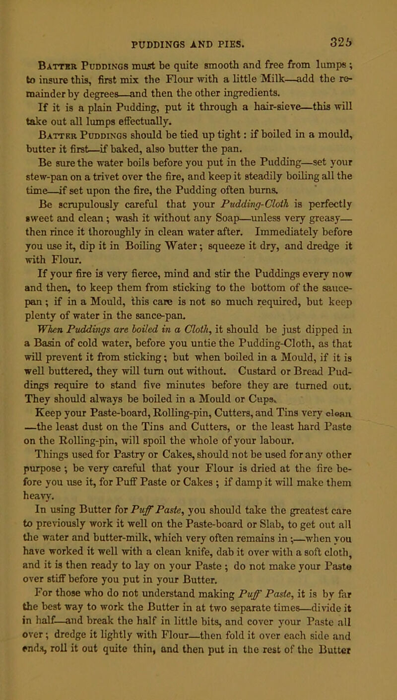 326 Battbr Puddings must be quite smooth and free from lumps ; to insure this, first mix the Flour with a little Milk—add the re- mainder by degrees—and then the other ingredients. If it is a plain Pudding, put it through a hair-sieve—this will take out all lumps effectually. Batter Puddings should be tied up tight: if boiled in a mould, butter it first—if baked, also butter the pan. Be sure the water boils before you put in the Pudding—set your stew-pan on a trivet over the fire, and keep it steadily boiling all the time—if set upon the fire, the Pudding often burns. Be scrupulously careful that your Pudding-Cloth is perfectly sweet and clean ; wash it without any Soap—unless very greasy— then rince it thoroughly in clean water after. Immediately before you use it, dip it in Boiling Water; squeeze it dry, and dredge it with Flour. If your fire is very fierce, mind and stir the Puddings every now and then, to keep them from sticking to the bottom of the sauce- pan ; if in a Mould, this care is not so much required, but keep plenty of water in the sance-pan. When Puddings are boiled in a Cloth, it should be just dipped in a Basin of cold water, before you untie the Pudding-Cloth, as that will prevent it from sticking; but when boiled in a Mould, if it is well buttered, they will turn out without. Custard or Bread Pud- dings require to stand five minutes before they are turned out. They should always be boiled in a Mould or Cups, Keep your Paste-board, Rolling-pin, Cutters, and Tins very clean —the least dust on the Tins and Cutters, or the least hard Paste on the Rolling-pin, will spoil the whole of your labour. Things used for Pastry or Cakes, should not be used for any other purpose ; be very careful that your Flour is dried at the fire be- fore you use it, for Puff Paste or Cakes ; if damp it will make them heavy. In using Butter for Puff Paste, you should take the greatest care to previously work it well on the Paste-board or Slab, to get out all the water and butter-milk, which very often remains in ;—when you have worked it well with a clean knife, dab it over with a soft cloth, and it is then ready to lay on your Paste ; do not make your Paste over stiff before you put in your Butter. For those who do not understand making Puff Paste, it is by far the best way to work the Butter in at two separate times—divide it in half—and break the half in little bits, and cover your Paste all over; dredge it lightly with Flour—then fold it over each side and ends, roll it out quite thin, and then put in the rest of the Butter