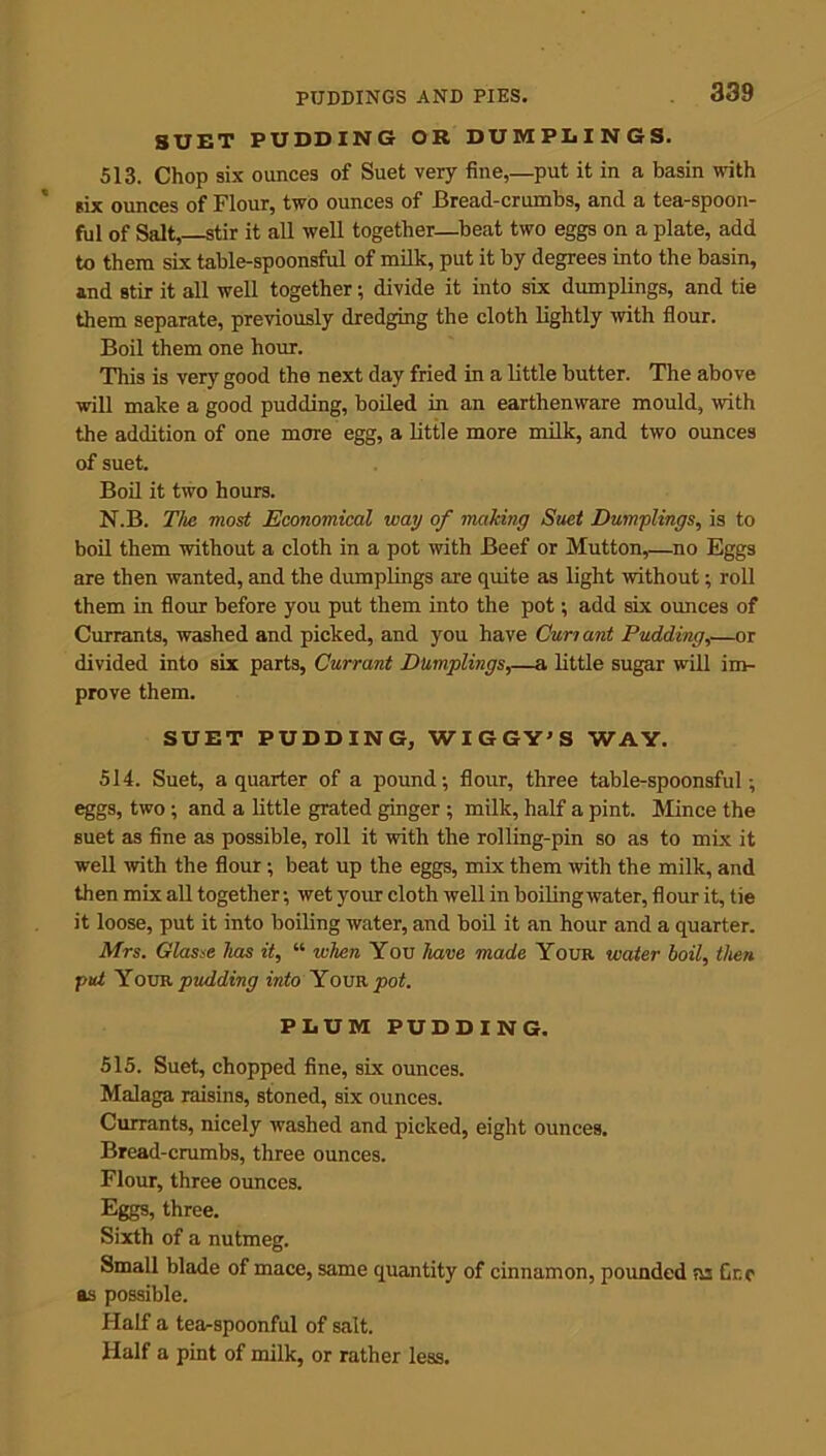 SUET PUDDING OR DUMPLINGS. 513. Chop six ounces of Suet very fine,—put it in a basin with six ounces of Flour, two ounces of Bread-crumbs, and a tea-spoon- ful of Salt, stir it all well together—beat two eggs on a plate, add to them six table-spoonsful of milk, put it by degrees into the basin, and stir it all well together; divide it into six dumplings, and tie them separate, previously dredging the cloth lightly with flour. Boil them one hour. This is very good the next day fried in a little butter. The above will make a good pudding, boiled in an earthenware mould, with the addition of one more egg, a little more milk, and two ounces of suet. Boil it two hours. N.B. The most Economical way of making Suet Dumplings, is to boil them without a cloth in a pot with Beef or Mutton,—no Eggs are then wanted, and the dumplings are quite as light without; roll them in flour before you put them into the pot; add six ounces of Currants, washed and picked, and you have Cun ant Pudding,—or divided into six parts, Currant Dumplings,—a little sugar will im- prove them. SUET PUDDING, WIGGY’S WAY. 514. Suet, a quarter of a pound; flour, three table-spoonsful; eggs, two ; and a little grated ginger ; milk, half a pint. Mince the Buet as fine as possible, roll it with the rolling-pin so as to mix it well -with the flour; beat up the eggs, mix them with the milk, and then mix all together; wet your cloth well in boilingwater, flour it, tie it loose, put it into boiling water, and boil it an hour and a quarter. Mrs. Glasse lias it, “ when You have made Your water boil, then put Your pudding into Your pot. PLUM PUDDING. 515. Suet, chopped fine, six ounces. Malaga raisins, stoned, six ounces. Currants, nicely washed and picked, eight ounces. Bread-crumbs, three ounces. Flour, three ounces. Eggs, three. Sixth of a nutmeg. Small blade of mace, same quantity of cinnamon, pounded ns Gr.c as possible. Half a tea-spoonful of salt. Half a pint of milk, or rather less.