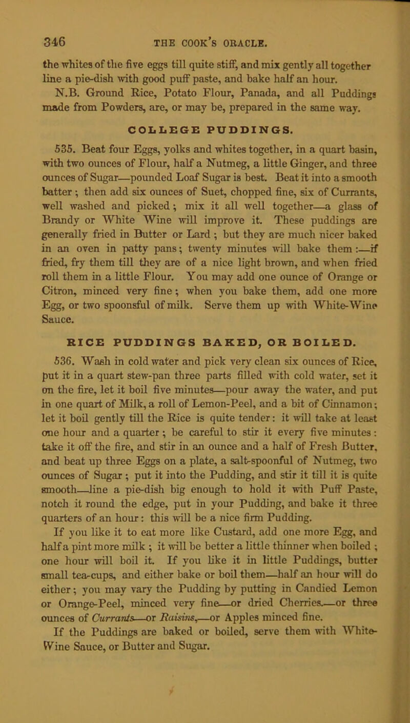 the whites of the five eggs till quite stiff, and mix gently all together line a pie-dish with good puff paste, and bake half an hour. N.B. Ground Rice, Potato Flour, Panada, and all Puddings made from Powders, are, or may be, prepared in the same way. COLLEGE PUDDINGS. 535. Beat four Eggs, yolks and whites together, in a quart basin, with two ounces of Flour, half a Nutmeg, a little Ginger, and three ounces of Sugar—pounded Loaf Sugar is best. Beat it into a smooth batter ; then add six ounces of Suet, chopped fine, six of Currants, well washed and picked; mix it all well together—a glass of Brandy or White Wine will improve it. These puddings are generally fried in Butter or Lard ; but they are much nicer baked in an oven in patty pans; twenty minutes will bake them:—if fried, fry them till they are of a nice light brown, and when fried roll them in a little Flour. You may add one ounce of Orange or Citron, minced very fine; when you bake them, add one more Egg, or two spoonsful of milk. Serve them up with White-Wine Sauce. RICE PUDDINGS BAKED, OR BOILED. 536. Wash in cold water and pick very clean six ounces of Rice, put it in a quart stew-pan three parts filled with cold water, set it on the fire, let it boil five minutes—pour away the water, and put in one quart of Milk, a roll of Lemon-Peel, and a bit of Cinnamon; let it boil gently till the Rice is quite tender: it will take at least one hour and a quarter ; be careful to stir it every five minutes : take it off the fire, and stir in an ounce and a half of Fresh Butter, and beat up three Eggs on a plate, a salt-spoonful of Nutmeg, two ounces of Sugar ; put it into the Pudding, and stir it till it is quite smooth—line a pie-dish big enough to hold it with Puff Paste, notch it round the edge, put in your Pudding, and bake it three quarters of an hour: this will be a nice firm Pudding. If you like it to eat more like Custard, add one more Egg, and half a pint more milk ; it will be better a little thinner when boiled ; one hour will boil it. If you like it in little Puddings, butter small tea-cups, and either bake or boil them—half an hour will do either; you may vary' the Pudding by putting in Candied Lemon or Orange-Peel, minced very fine—or dried Cherries.—or three ounces of Currants—or Raisins,—or Apples minced fine. If the Puddings are baked or boiled, serve them with White- IVine Sauce, or Butter and Sugar.