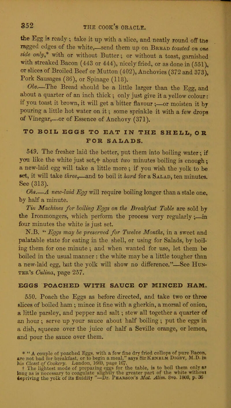 the Egg is ready ; take it up with a slice, and neatly round off ttis ragged edges of the white,—send them up on Bread toasted on one side only * with or without Butter; or without a toast, garnished with streaked Bacon (443 or 444), nicely fried, or as done in (551), ot slices of Broiled Beef or Mutton (402), Anchovies (372 and 373), Pork Sausages (86), or Spinage (118). Obs—The Bread should be a little larger than the Egg, and about a quarter of an inch thick; only just give it a yellow colour: if you toast it brown, it will get a hitter flavour ;—or moisten it by pouring a little hot water on it; some sprinkle it with a few drops of Vinegar,—or of Essence of Anchovy (371). TO BOIL EGGS TO EAT IN THE SHELL, OR FOR SALADS. 549. The fresher laid the better, put them into boiling water; if you like the white just set,+ about two minutes boiling is enough; a new-laid egg will take a little more; if you wish the yolk to be set, it will take three,—and to boil it hard for a Salad, ten minutes. See (313). Obs—A new-laid Egg will require boiling longer than a stale one, by half a minute. Tin Machines for boiling Eggs on the Breakfast Table are sold by the Ironmongers, which perform the process very regularly; m four minutes the white is just set. N.B. “ Eggs may be preserved for Twelve Months, in a sweet and palatable state for eating in the shell, or using for Salads, by boil- ing them for one minute ; and when wanted for use, let them be boiled in the usual manner : the white may be a little tougher than a new-laid egg, hut the yolk will show no difference.”—See Hun- ter’s Cvlina, page 257. EGGS POACHED WITH SAUCE OF MINCED HAM. 550. Poach the Eggs as before directed, and take two or three slices of boiled ham ; mince it fine with a gherkin, a morsal of onion, a little parsley, and pepper and salt; stew all together a quarter of an hour; serve up your sauce about half boiling ; put the eggs in a dish, squeeze over the juice of half a Seville orange, or lemon, and pour the sauce over them. * “ A couple of poached Eggs, with a few fine dry fried collops of pure Itacon, are not had for breakfast, or to begin a meal,” says Sir Kenklju Digby, M.D. in his Closet of Cookery. London, 1669, page 167- + The lightest mode of preparing eggs for the table, is to boil them only as long as is necessary to coagulate slightlr the greater part of the white without depriving the yolk of its lluiditj ”—Dr. Pearson's Mat. Alim. tiro. 1S08, p. 36