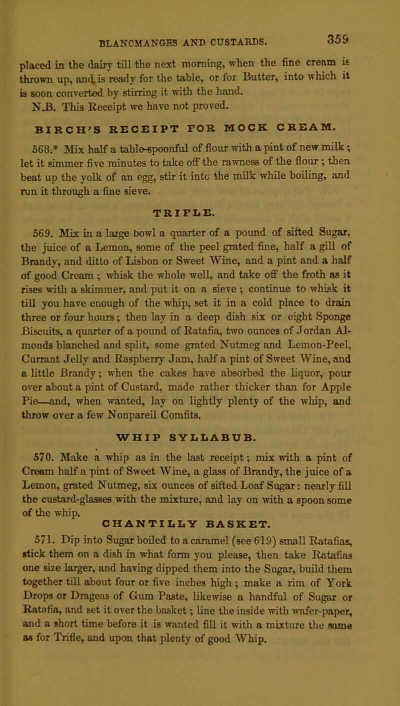 355 placed in the dairy till the next morning, when the fine cream is thrown up, and, is ready for the table, or for Butter, into which it is soon converted by stirring it with the hand. NJ3. This Receipt we have not proved. BIRCH’S RECEIPT FOR MOCK CREAM. 568 * Mix half a table-spoonful of flour with a pint of new milk; let it simmer five minutes to take off the rawness of the flour ; then beat up the yolk of an egg, stir it into the milk while boiling, and run it through a fine sieve. TRIFLE. 569. Mix in a large bowl a quarter of a pound of sifted Sugar, the juice of a Lemon, some of the peel grated fine, half a gill of Brandy, and ditto of Lisbon or Sweet Wine, and a pint and a half of good Cream ; whisk the whole well, and take off the froth as it rises with a skimmer, and put it on a sieve ; continue to whisk it till you have enough of the whip, set it in a cold place to drain three or four hours; then lay in a deep dish six or eight Sponge Biscuits, a quarter of a pound of Ratafia, two ounces of Jordan Al- monds blanched and split, some grated Nutmeg and Lemon-Peel, Currant Jelly and Raspberry Jam, half a pint of Sweet Wine, and a little Brandy; when the cakes have absorbed the liquor, pom- over about a pint of Custard, made rather thicker than for Apple Pie—and, when wanted, lay on lightly plenty of the whip, and throw over a few Nonpareil Comfits. WHIP SYLLABUB. 570. Make a whip as in the last receipt; mix with a pint of Cream half a pint of Sweet Wine, a glass of Brandy, the juice of a Lemon, grated Nutmeg, six ounces of sifted Loaf Sugar: nearly fill the custard-glasses with the mixture, and lay on with a spoon some of the whip. CHANTILLY BASKET. 571. Dip into Sugar boiled to a caramel (see 619) small Ratafias, stick them on a dish in what form you please, then take Ratafias one size larger, and having dipped them into the Sugar, build them together till about four or five inches high ; make a rim of York Drops or Drageas of Gum Paste, likewise a handful of Sugar or Ratafia, and set it over the basket; line the inside with wafer-paper, and a short time before it is wanted fill it with a mixture the sama as for Trifle, and upon that plenty of good Whip.