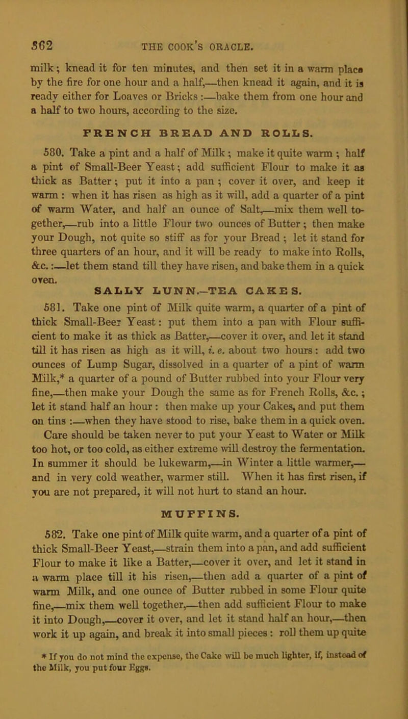 milk; knead it for ten minutes, and then set it in a warm placa by the fire for one hour and a half,—then knead it again, and it is ready either for Loaves or Bricks :—bake them from one hour and a half to two hours, according to the size. FRENCH BREAD AND ROLLS. 580. Take a pint and a half of Milk ; make it quite warm ; half a pint of Small-Beer Yeast; add sufficient Flour to make it as thick as Batter; put it into a pan ; cover it over, and keep it warm : when it has risen as high as it will, add a quarter of a pint of warm Water, and half an ounce of Salt,—mix them well to- gether,—rub into a little Flour two ounces of Butter ; then make your Dough, not quite so stiff as for your Bread ; let it stand for three quarters of an hour, and it will be ready to make into Rolls, &c.:—let them stand till they have risen, and bake them in a quick oven. SALLY LUNN.-TEA CAKES. 581. Take one pint of Milk quite warm, a quarter of a pint of thick Small-Beer Yeast; put them into a pan with Flour suffi- cient to make it as thick as Batter,—cover it over, and let it stand till it has risen as high as it will, i. e. about two hours : add two ounces of Lump Sugar, dissolved in a quarter of a pint of warm Milk,* a quarter of a pound of Butter rubbed into your Flour very fine,—then make your Dough the same as for French Rolls, &c.; let it stand half an hour : then make up your Cakes, and put them on tins :—when they have stood to rise, bake them in a quick oven. Care should be taken never to put your Yeast to Water or Milk too hot, or too cold, as either extreme will destroy the fermentation. In summer it should be lukewarm,—in Winter a little warmer,— and in very cold weather, warmer still. When it has first risen, if you are not prepared, it will not hurt to stand an hour. MUFFINS. 582. Take one pint of Milk quite warm, and a quarter of a pint of thick Small-Beer Yeast,—strain them into a pan, and add sufficient Flour to make it like a Batter,—cover it over, and let it stand in a warm place till it his risen,—then add a quarter of a pint of warm Milk, and one ounce of Butter rubbed in some Flour quite fine, mix them well together,—then add sufficient Flour to make it into Dough, cover it over, and let it stand half an hour,—then work it up again, and break it into small pieces: roll them up quite * If you do not mind the expense, the Cake will be much lighter, if, instead of the Milk, you put four Kggs.