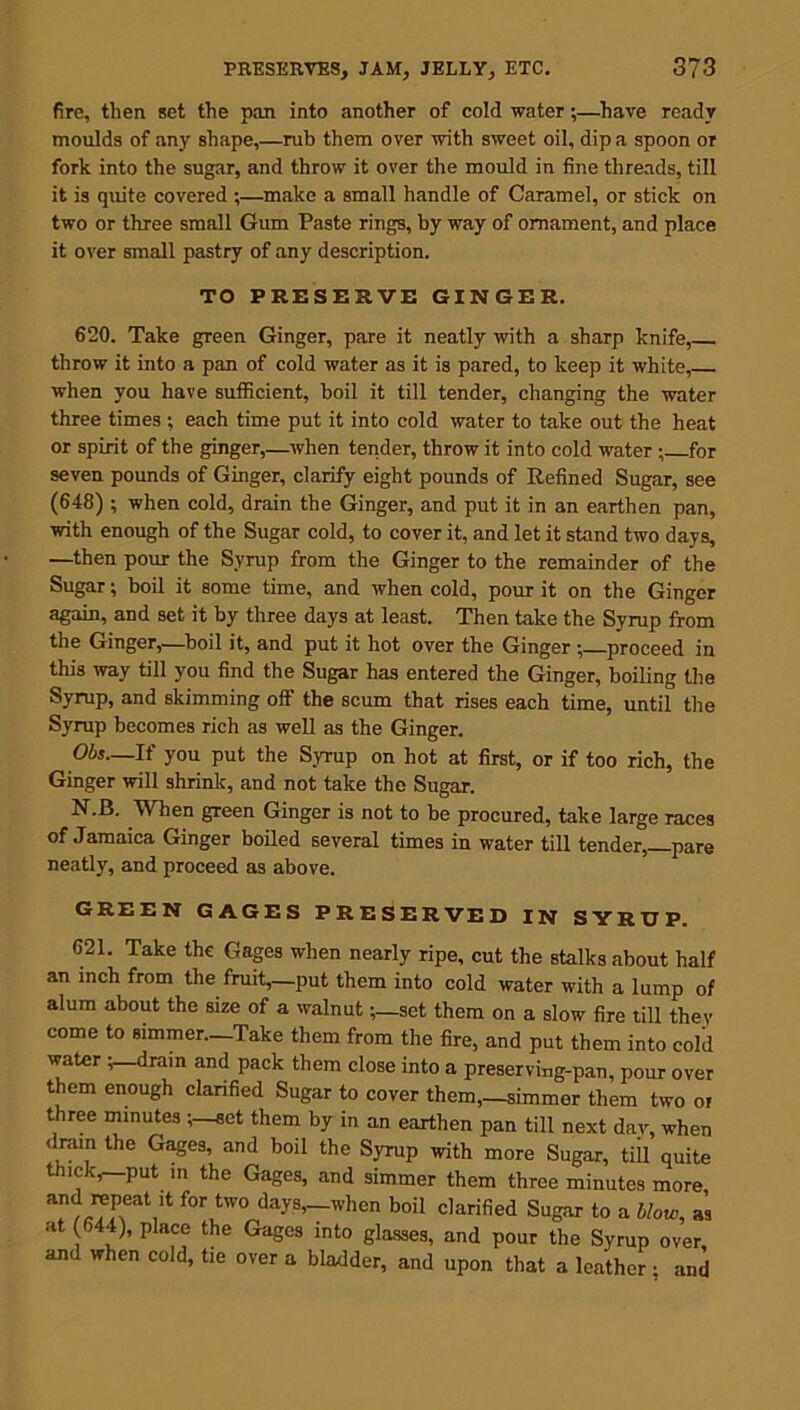 fire, tlien set the pan into another of cold water;—have ready moulds of any shape,—rub them over with sweet oil, dip a spoon or fork into the sugar, and throw it over the mould in fine threads, till it is quite covered ;—make a small handle of Caramel, or stick on two or three small Gum Paste rings, by way of ornament, and place it over small pastry of any description. TO PRESERVE GINGER. 620. Take green Ginger, pare it neatly with a sharp knife, throw it into a pan of cold water as it is pared, to keep it white, when you have sufficient, boil it till tender, changing the water three times ; each time put it into cold water to take out the heat or spirit of the ginger,—when tender, throw it into cold water ; for seven pounds of Ginger, clarify eight pounds of Refined Sugar, see (648) ; when cold, drain the Ginger, and put it in an earthen pan, with enough of the Sugar cold, to cover it, and let it stand two days, —then pour the Syrup from the Ginger to the remainder of the Sugar; boil it some time, and when cold, pour it on the Ginger again, and set it by three days at least. Then take the Syrup from the Ginger,—boil it, and put it hot over the Ginger ; proceed in this way till you find the Sugar has entered the Ginger, boiling the Syrup, and skimming off the scum that rises each time, until the Syrup becomes rich as well as the Ginger. Obs—If you put the Syrup on hot at first, or if too rich, the Ginger will shrink, and not take the Sugar. N.B. When green Ginger is not to be procured, take large races of Jamaica Ginger boiled several times in water till tender,—pare neatly, and proceed as above. GREEN GAGES PRESERVED IN SYRUP. 621. Take the Gages when nearly ripe, cut the stalks about half an inch from the fruit,—put them into cold water with a lump of alum about the size of a walnut;—set them on a slow fire till they come to simmer—Take them from the fire, and put them into cold water ;—dram and pack them close into a preserving-pan, pour over them enough clarified Sugar to cover them,—simmer them two of three minutes ;—set them by in an earthen pan till next day, when drain the Gages, and boil the Syrup with more Sugar, till quite thick,—put in the Gages, and simmer them three minutes more, f°r,tW0/ da>'s>—«’hcn b°il Clarified Sugar to a blow, as at (644), place the Gages into glasses, and pour the Syrup over and when cold, tie over a bladder, and upon that a leather; and