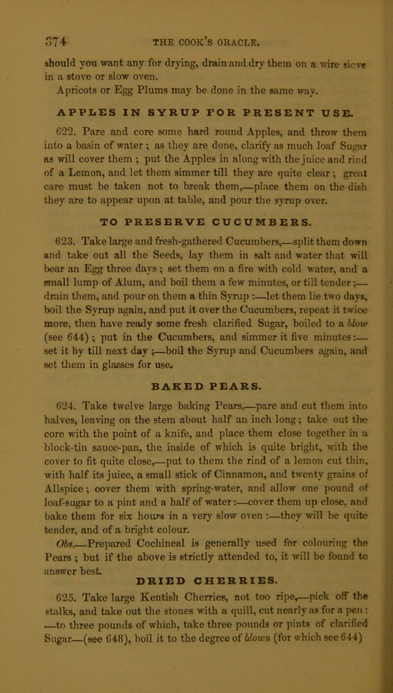 should you want any for drying, drain and dry them on a wire sieve in a stove or slow oven. Apricots or Egg Plums may be done in the same way. APPLES IN SYRUP FOR PRESENT USE. 622. Pare and core some hard round Apples, and throw them into a basin of water ; as they are done, clarify as much loaf Sugar as will cover them ; put the Apples in along with the juice and rind of a Lemon, and let them simmer till they are quite clear; great care must be taken not to break them,—place them on the dish they are to appear upon at table, and pour the syrup over. TO PRESERVE CUCUMBERS. 623. Take large and fresh-gathered Cucumbers,—split them down and hike out all the Seeds, lay them in salt and water that will bear an Egg three days; set them on a fire with cold water, and a small lump of Alum, and boil them a few minutes, or till tender;— drain them, and pour on them a thin Syrup :—let them lie two days, boil the Syrup again, and put it over the Cucumbers, repeat it twico more, then have ready some fresh clarified Sugar, boiled to a blow (see 644) ; put in the Cucumbers, and simmer it five minutes:— set it by till next day ;—boil the Syrup and Cucumbers again, and set them iu glasses for use. BAKED PEARS. 624. Take twelve large baking Pears,—pare and cut them into halves, leaving on the stem about half an inch long; take out the core with the point of a knife, and place them close together in a block-tin sauce-pan, the inside of which is quite bright, with the cover to fit quite close,—put to them the rind of a lemon cut thin, with half its juice, a small stick of Cinnamon, and twenty grains of Allspice; cover them with spring-water, and allow one pound of loaf-sugar to a pint and a half of water:—cover them up close, and bake them for six hours in a very slow oven :—they will be quite tender, and of a bright colour. Obs Prepared Cochineal is generally used for colouring the Pears ; but if the above is Btrictly attended to, it will be found to answer best. DRIED CHERRIES. 625. Take large Kentish Cherries, not too ripe,—pick off the stalks, and take out the stones with a quill, cut nearly as for a pen : —to three pounds of which, take three pounds or pints of clarified Sugar—(see 648), boil it to the degree oi blown (for which see 644)