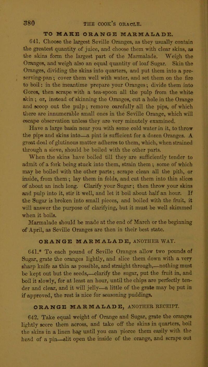 TO MAKE ORANGE MARMALADE. 641. Choose the largest Seville Oranges, as they usually contain the greatest quantity of juice, and choose them with clear skins, as the skins form the largest part of the Marmalade. Weigh the Oranges, and weigh also an equal quantity of loaf Sugar. Skin the Oranges, dividing the skins into quarters, and put them into a pre- serving-pan ; cover them well with water, and set them on the fire to boil: in the meantime prepare your Oranges; divide them into Gores, then scrape with a tea-spoon all the pulp from the white skin ; or, instead of skinning the Oranges, cut a hole in the Orange and scoop out the pulp; remove oarefully all the pips, of which there are innumerable small ones in the Seville Orange, which will escape observation unless they are very minutely examined. Have a large basin near you with some cold water in it, to throw the pips and skins into—a pint is sufficient for a dozen Oranges. A groat deni of glutinous matter adheres to them, which, w'hen strained through a sieve, should be boiled with the other parts. When the skins have boiled till they are sufficiently tender to admit of a fork being stuck into them, strain them ; some of which may be boiled with the other parts; scrape clean all the pith, or inside, from them ; lay them in folds, and cut them into thin slices of about an inch long. Clarify your Sugar; then throw your skins and pulp into it, stir it well, and let it boil about half an hour. If the Sugar is broken into small pieces, and boiled with the fruit, it will answer the purpose of clarifying, but it must be well skimmed when it boils. Marmalade should be made at the end of March or the beginning of April, as Seville Oranges are then in their best state. ORANGE MARMALADE, ANOTHER WAY. 641. * To each pound of Seville Oranges allow two pounds of Sugar, grate the oranges lightly, and slice them down with a very sharp knife as thin as possible, and straight through,—nothing must be kept out but the seeds,—clarify the sugar, put the fruit in, and boil it slowly, for at least an hour, until the chips are perfectly ten- der and clear, and it will jelly—a little of the grate may bq put in if approved, the rest is nice for seasoning puddings. ORANGE MARMALADE, ANOTHER RECEIPT. 642. Take equal weight of Orange and Sugar, grate the oranges lightly score them across, and take off the skins in quarters, boil the skins in a linen bag until you can picvrce them easily with the head of a pin slit open the inside of the orange, and scrape out