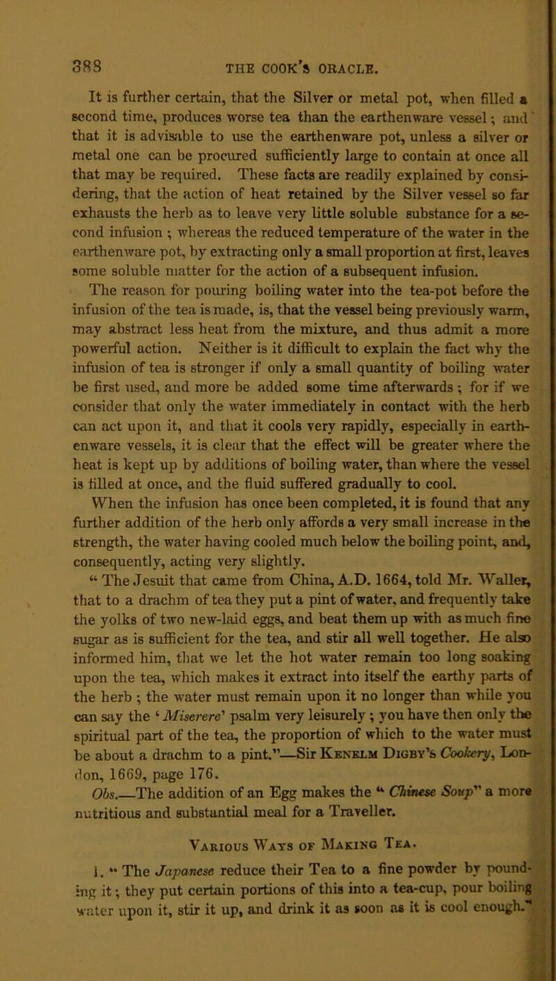 It is further certain, that the Silver or metal pot, when filled • second time, produces worse tea than the earthenware vessel; and' that it is advisable to use the earthenware pot, unless a silver or metal one can be procured sufficiently large to contain at once all that may be required. These facts are readily explained by consi- dering, that the action of heat retained by the Silver vessel so far exhausts the herb as to leave very little soluble substance for a se- cond infusion ; whereas the reduced temperature of the water in the earthenware pot, by extracting only a small proportion at first, leaves some soluble matter for the action of a subsequent infusion. The reason for pouring boiling water into the tea-pot before the infusion of the tea is made, is, that the vessel being previously warm, may abstract less heat from the mixture, and thus admit a more powerful action. Neither is it difficult to explain the fact why the infusion of tea is stronger if only a small quantity of boiling water be first used, and more be added some time afterwards ; for if we consider that only the water immediately in contact with the herb can act upon it, and that it cools very rapidly, especially in earth- enware vessels, it is cleiir that the effect will be greater where the heat is kept up by additions of boiling water, than where the vessel is filled at once, and the fluid suffered gradually to cool. When the infusion has once been completed, it is found that any further addition of the herb only affords a very small increase in the strength, the water having cooled much below the boiling point, and, consequently, acting very slightly. “ The Jesuit that came from China, A.D. 1664, told Mr. Waller, that to a drachm of tea they put a pint of water, and frequently take the yolks of two new-laid eggs, and beat them up with as much fine sugar as is sufficient for the tea, and stir all well together. He also informed him, that we let the hot water remain too long soaking upon the tea, which makes it extract into itself the earthy parts of the herb ; the water must remain upon it no longer than while you can say the ‘ Miserere' psalm very leisurely ; you have then only the spiritual part of the tea, the proportion of which to the water must be about a drachm to a pint.”—Sir Kenklm Digby’s Cookery, Lon- don, 1669, page 176. Obs The addition of an Egg makes the “ Chinese Soup a more nutritious and substantial meal for a Traveller. Various Ways of Making Tea. 1. “ The Japanese reduce their Tea to a fine powder by pound- ing it; they put certain portions of this into a tea-cup, pour boiling water upon it, stir it up, and drink it as soon as it is cool enough.