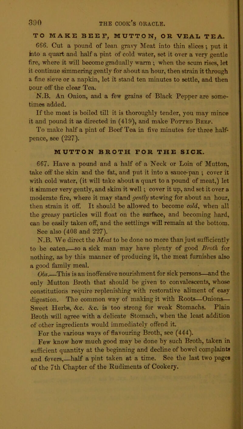 TO MAKE BEEF, MUTTON, OR VEAL TEA. 666. Cut a pound of lean gravy Meat into thin slices; put it into a quart and half a pint of cold water, set it over a very gentle fire, where it will become gradually warm; when the scum rises, let it continue simmering gently for about an hour, then strain it through a fine sieve or a napkin, let it stand ten minutes to settle, and then pour off the clear Tea. N.B. An Onion, and a few grains of Black Pepper are some- times added. If the meat is boiled till it is thoroughly tender, you may mince it and pound it as directed in (419), and make Potted Beef. To make half a pint of Beef Tea in five minutes for three half- pence, see (227). MUTTON BROTH FOR THE SICK. 667. Have a pound and a half of a Neck or Loin of Mutton, take oif the skin and the fat, and put it into a sauce-pan ; cover it with cold water, (it will take about a quart to a pound of meat,) let it simmer very gently, and skim it well; cover it up, and set it over a moderate fire, where it may stand gently stewing for about an hour, then strain it off. It should be allowed to become cold, when all the greasy particles will float on the surface, and becoming hard, can be easily taken off, and the settlings will remain at the bottom. See also (408 and 227). N.B. We direct the Meat to be done no more than just sufficiently to be eaten,—so a sick man may have plenty of good Broth for nothing, as by this manner of producing it, the meat furnishes also a good family meal. Ohs..—This is an inoffensive nourishment for sick persons—and the only Mutton Broth that should be given to convalescents, whose constitutions require replenishing with restorative aliment of easy digestion. The common way of making it with Roots—Onions— Sweet Herbs, &c. &c. is too strong for weak Stomachs. Plain Broth will agree with a delicate Stomach, when the least addition of other ingredients would immediately offend it. For the various ways of flavouring Broth, see (444). Few know how much good may be done by such Broth, taken in sufficient quantity at the beginning and decline of bowel complaints and fevers, half a pint taken at a time. See the last two pages of the 7th Chapter of the Rudiments of Cookery.