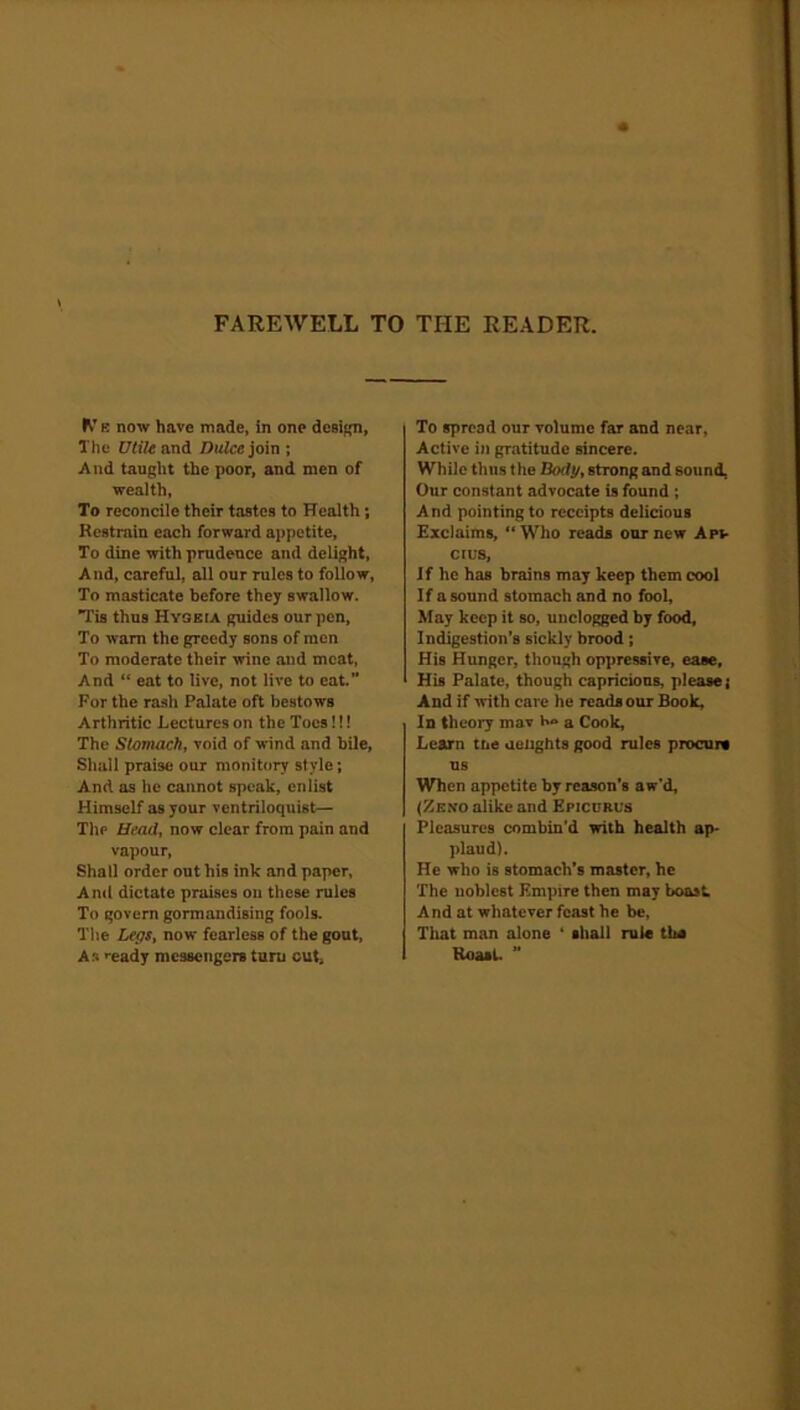 FAREWELL TO THE READER. ft e now have made, in one design, The Utile and Dulce join ; And taught the poor, and men of wealth, To reconcile their tastes to Health; Restrain each forward appetite, To dine with prudence and delight, And, careful, all our rules to follow, To masticate before they swallow. Tis thus Hygeia guides our pen, To warn the greedy sons of men To moderate their wine and meat, And “ eat to live, not live to eat.” For the rash Palate oft bestows Arthritic Lectures on the Toes!!! The Stomach, void of wind and bile, Shall praise our monitory style; And as he cannot speak, enlist Himself as your ventriloquist— The Head, now clear from pain and vapour, Shall order out his ink and paper, And dictate praises on these rules To govern gormandising fools. The Legs, now fearless of the gout, As ready messengers turn cut* To spread our volume far and near, Active i»i gratitude sincere. While thus the Body, strong and sound, Our constant advocate is found ; And pointing to receipts delicious Exclaims, “Who reads our new Ap*- cius. If he has brains may keep them cool If a sound stomach and no fool, May keep it so, unclogged by food, Indigestion’s sickly brood; His Hunger, though oppressive, ease. His Palate, though capricious, please; And if with care he reads our Book, In theory mav a Cook, Learn tne ueiights good rules procure us When appetite by reason's aw’d, (Zeno alike and Epicurus Pleasures combin’d with health ap- plaud). He who is stomach’s master, he The noblest Empire then may boast. And at whatever feast he be, That man alone ‘ shall rule the Roast. ”