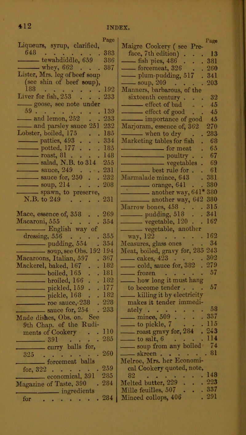 *12 Liqueurs, syrup, clarified, 648 tewahdiddle, 659 whey, 662 . . . Lister, Mrs. leg of beef soup (see shin of beef soup), 188 Liver for fish, 253 . . . goose, see note under 59 and lemon, 252 . . and parsley sauce 251 Lobster, boiled, 175 . . patties, 493 . . . potted, 177 . . . roast, 81 ... . salad, N.B. to 314 sauce, 249 . . . sauce for, 250 . . soup, 214 . . . spawn, to preserve, N.B. to 249 .... Mace, essence of, 358 . . Macaroni, 555 . . . . English way of dressing, 556 .... pudding, 554 soup, see Obs. 192 Macaroons, Italian, 597 Mackerel, baked, 167 . . boiled, 165 . . broiled, 166 . . pickled, 159 . . pickle, 168 . . roe sauce,-238 . sauce for, 254 Made dishes, Obs. on. See 9th Chap, of the Rudi- ments of Cookery . . 391 .... . curry balls for, 325 forcemeat balls for, 322 ...... economical, 391 Magazine of Taste, 390 ingredients for Page Maigre Cooker)' ( see Pre- face, 7th edition) ... 13 fish pies, 486 . . . 331 forcemeat, 326 . . 260 plum-pudding, 517 . 341 soup, 209 .... 203 Manners, barbarous, of the sixteenth century ... 32 effect of bad , . 45 effect of good . . 45 importance of good 45 Marjoram, essence of, 362 270 when to dry . . 283 Marketing tables for fish . 68 for meat . 65 poultry . . 67 vegetables . 69 best rule for . . 61 Marmalade mince, 643 . 381 orange, 641 . . 380 another way, 641* 380 another way, 642 380 Marrow bones, 458 . . .315 pudding, 518 . . 341 vegetable, 120 . .16? vegetable, another way, 122 162 Measures, glass ones . . 34 Meat, boiled, gravy for, 285 243 cakes, 423 .... 302 cold, sauce for, 382 . 279 frozen 57 how long it must hang to become tender ... 57 killing it by electricity makes it tender immedi- ately 58 mince, 509 .... 337 to pickle, 7 . . .115 roast gravy for, 284 . 243 to salt, 6 . . . .114 soup from any boiled 74 skreen 81 Melroe, Mrs. her Economi- cal Cookery' quoted, note, 82 148 Melted butter, 229 . . . 223 Mille feuilles, 507 . . . 337 Minced collops, 406 . 291 Pago 383 386 387 192 233 139 233 232 185 334 185 148 255 231 232 208 231 269 354 355 354 194 367 182 181 182 177 182 228 233 110 285 260 259 285 284 284