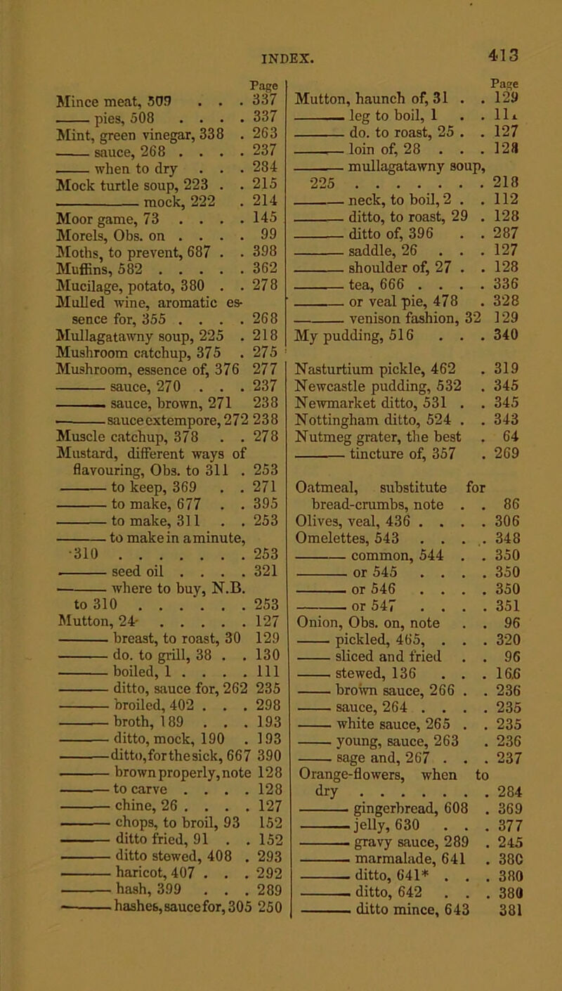 Page Mince meat, 503 . . . 337 pies, 508 .... 337 Mint, green vinegar, 338 . 263 sauce, 268 . . . . 237 when to dry . . . 284 Mock turtle soup, 223 . . 215 mock, 222 .214 Moor game, 73 .... 145 Morels, Obs. on .... 99 Moths, to prevent, 687 . . 398 Muffins, 582 362 Mucilage, potato, 380 . .278 Mulled wine, aromatic es- sence for, 355 . . . .268 Mullagatawny soup, 225 .218 Mushroom catchup, 375 . 275 ! Mushroom, essence of, 376 277 sauce, 270 . . . 237 sauce, brown, 271 238 ■ sauce extempore, 272 238 Muscle catchup, 378 . .278 Mustard, different ways of flavouring, Obs. to 311 .253 to keep, 369 . . 271 to make, 677 . . 395 to make, 311 . . 253 to make in aminute, •310 253 seed oil ... . 321 where to buy, N.B. to 310 253 Mutton, 24- 127 breast, to roast, 30 129 do. to grill, 38 . . 130 boiled, 1 . . . .111 ditto, sauce for, 262 235 broiled, 402 . . . 298 broth, 189 . . . 193 ditto, mock, 190 . 193 ditto,forthesick, 667 390 brown properly,note 128 to carve .... 128 chine, 26 ... . 127 chops, to broil, 93 152 ditto fried, 91 . . 152 ditto stewed, 408 . 293 haricot, 407 . . . 292 • hash, 399 ... 289 hashes, sauce for, 305 250 Page Mutton, haunch of, 31 . . 129 leg to boil, 1 . .lli do. to roast, 25 . . 127 loin of, 28 . . .128 mullagatawny soup, •225 218 neck, to boil, 2 . .112 ditto, to roast, 29 . 128 ditto of, 396 . . 287 saddle, 26 ... 127 shoulder of, 27 . .128 tea, 666 .... 336 or veal pie, 478 . 328 venison fashion, 32 129 My pudding, 516 . . . 340 Nasturtium pickle, 462 . 319 Newcastle pudding, 532 . 345 Newmarket ditto, 531 . . 345 Nottingham ditto, 524 . . 343 Nutmeg grater, the best . 64 tincture of, 357 . 269 Oatmeal, substitute for bread-crumbs, note . . 86 Olives, veal, 436 .... 306 Omelettes, 543 ..... 348 common, 544 . . 350 or 545 .... 350 or 546 .... 350 or 547 .... 351 Onion, Obs. on, note . . 96 pickled, 465, . . . 320 sliced and fried . . 96 stewed, 136 . . .16.6 brown sauce, 266 . . 236 sauce, 264 .... 235 white sauce, 265 . . 235 young, sauce, 263 . 236 sage and, 267 . . . 237 Orange-flowers, when to dry 284 gingerbread, 608 . 369 -jelly, 630 . . . 377 gravy sauce, 289 . 245 marmalade, 641 . 38C . ditto, 641* . . .380 . ditto, 642 . . . 380 ditto mince, 643 381