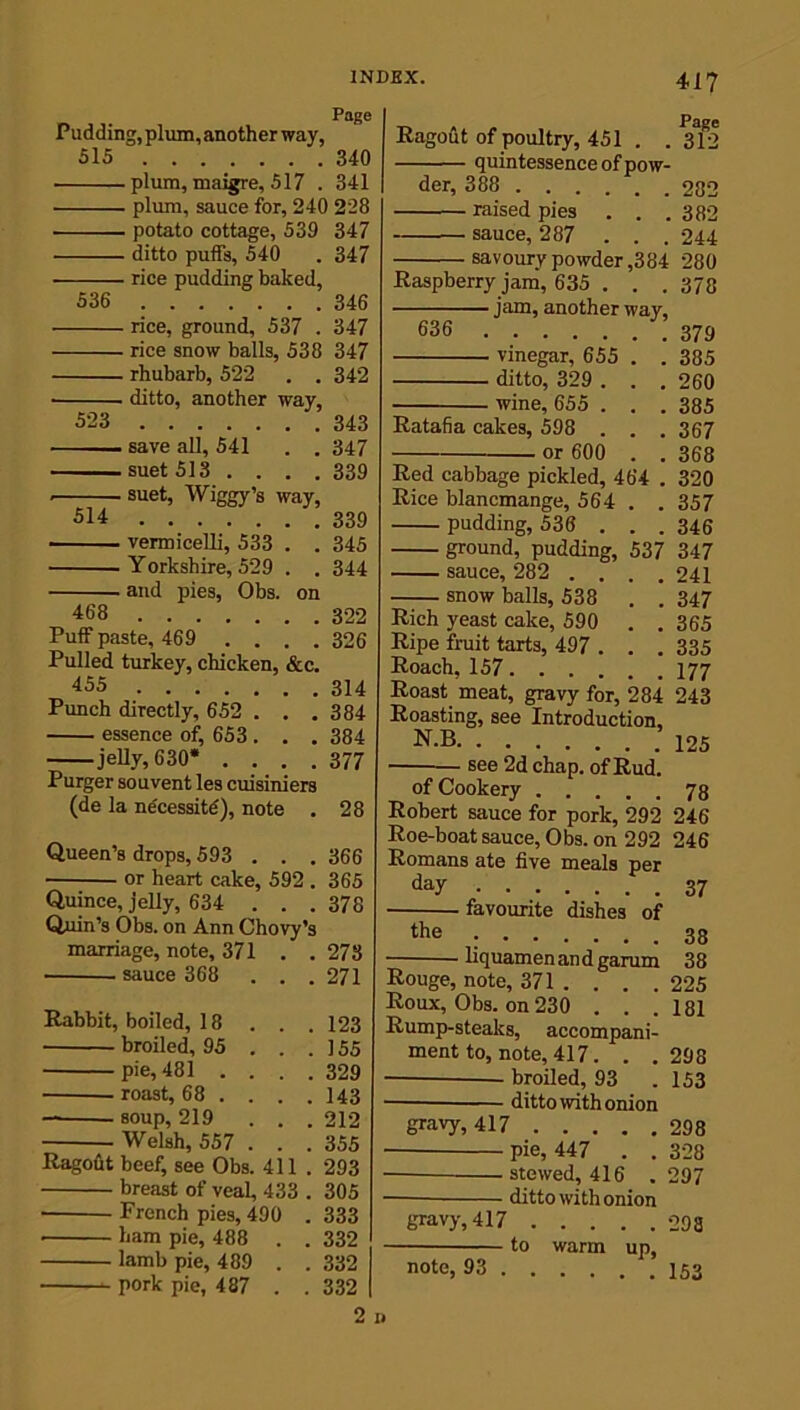 Page Pudding, plum, another way, 515 340 plum, maigre, 517 . 341 plum, sauce for, 240 228 potato cottage, 539 347 ditto puffs, 540 . 347 rice pudding baked, 536 346 rice, ground, 537 . 347 rice snow balls, 538 347 rhubarb, 522 . . 342 ■ ditto, another way, 523 343 save all, 541 . . 347 suet 513 .... 339 suet, Wiggy’s way, 514 339 vermicelli, 533 . . 345 Yorkshire, 529 . . 344 and pies, Obs. on 468 32-2 Puff paste, 469 .... 326 Pulled turkey, chicken, &c. 455 314 Punch directly, 652 . . . 384 essence of, 653 . . . 384 jelly, 630* .... 377 Purger souvent les cuisiniers (de la necessity), note . 28 Queen’s drops, 593 . . . 366 or heart cake, 592 . 365 Quince, jelly, 634 ... 378 Qum’s Obs. on Ann Chovy’s marriage, note, 371 . . 273 sauce 368 . . . 271 Rabbit, boiled, 18 . . .123 broiled, 95 . . .155 pie, 481 .... 329 roast, 68 ... . 143 soup, 219 . . . 212 Welsh, 557 . . . 355 Ragofit beef, see Obs. 411 . 293 breast of veal, 433 . 305 French pies, 490 . 333 ham pie, 488 . . 332 lamb pie, 489 . . 332 pork pie, 487 . . 332 417 Ragout of poultry, 451 . . 3T2 quintessence of pow- der, 388 282 raised pies . . .382 sauce, 287 . . . 244 savoury powder ,384 280 Raspberry jam, 635 . . . 373 jam, another way, 636 379 vinegar, 655 . . 385 ditto, 329 . . . 260 wine, 655 . . . 385 Ratafia cakes, 598 . . . 367 or 600 . . 368 Red cabbage pickled, 464 . 320 Rice blancmange, 564 . . 357 pudding, 536 .. . 346 ground, pudding, 537 347 sauce, 282 .... 241 snow balls, 538 . . 347 Rich yeast cake, 590 . . 365 Ripe fruit tarts, 497 . . . 335 Roach, 157 177 Roast meat, gravy for, 284 243 Roasting, see Introduction. N.B .125 see 2d chap, of Rud. of Cookery 78 Robert sauce for pork, 292 246 Roe-boat sauce, Obs. on 292 246 Romans ate five meals per day 37 ■ favourite dishes of the 3s liquamenandgarum 38 Rouge, note, 371 . . . .225 Roux, Obs. on 230 . . .181 Rump-steaks, accompani- ment to, note, 417. . .298 — broiled, 93 .153 ditto with onion gravy, 417 298 pie, 447 . . 328 stewed, 416 . 297 — ditto with onion gravy, 417 298 to warm up, note, 93 153