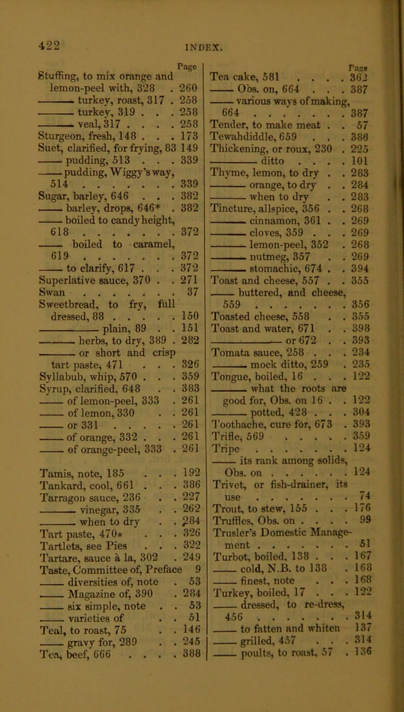 Pago Stuffing, to mix orange and lemon-peel with, 328 . 260 turkey, roast, 317 . 258 turkey, 319 . . . 258 veal, 317 . . . .258 Sturgeon, fresh, 148 . . .173 Suet, clarified, for frying, 83 149 pudding, 513 . . . 339 pudding, W iggy’s way, 514 339 Sugar, barley, 646 . . . 382 barley, drops, 646* . 382 boiled to candy height, 618 372 boiled to caramel, 619 372 to clarify, 617 . . . 372 Superlative sauce, 370 . . 271 Swan ....... 37 Sweetbread, to fry, full dressed, 88 150 plain, 89 . . 151 herbs, to dry, 389 . 282 or short and crisp tart paste, 471 . . • 326 Syllabub, whip, 570 . . . 359 Syrup, clarified, 648 . . 383 of lemon-peel, 333 . 261 of lemon, 330 . . 261 or 331 261 of orange, 332 . . .261 of orange-peel, 333 . 261 Tamis, note, 185 . . . 192 Tankard, cool, 661 . . . 386 Tarragon sauce, 236 . . 227 vinegar, 335 . . 262 when to dry . . £84 Tart paste, 470* . . . 326 Tartlets, see Pies . . . 322 Tartare, sauce a la, 302 . 249 Taste, Committee of, Preface 9 diversities of, note . 53 Magazine of, 390 . 284 six simple, note . . 53 varieties of . . 51 Teal, to roast, 75 . .146 gravy for, 289 . . 245 Tea, beef, 666 .... 388 Tea cake, 581 . . . Page . 362 Obs. on, 664 . . . 387 various ways of making, 664 Tender, to make meat . . 57 Tewah diddle, 659 . . . 380 Thickening, or roux, 230 . 225 ditto . . . . 101 Thyme, lemon, to dry . . 283 orange, to dry . . 284 when to dry . 283 Tincture, allspice, 356 . . 268 cinnamon, 361 . . 269 — cloves, 359 . . . 269 lemon-peel, 352 . 268 nutmeg, 357 . 269 stomachic, 674 . . 394 Toast and cheese, 557 . . 355 buttered, and cheese, 559 356 Toasted cheese, 558 . . 355 Toast and water, 671 . . 398 or 672 . . 393 Tomata sauce, 258 . . . 234 .. mock ditto, 259 . 235 Tongue, boiled, 16 . . . 122 what the roots are good for, Obs. on 16 . 122 potted, 428 . . . 304 Toothache, cure for, 673 . 393 Trifle, 569 .... . 359 Tripe . 124 its rank among solids, Obs. on 124 Trivet, or fish-drainer, its use 74 Trout, to stew, 155 . . .176 Truffles, Obs. on .... 99 Trusler's Domestic Manage- ment 51 Turbot, boiled. 138 . . .167 cold, N.B. to 138 .168 finest, note . . .168 Turkey, boiled, 17 . . .122 dressed, to re-dress, 456 314 to fatten and whiten 137 grilled, 457 . . .314 poults, to roast, 57 . 136