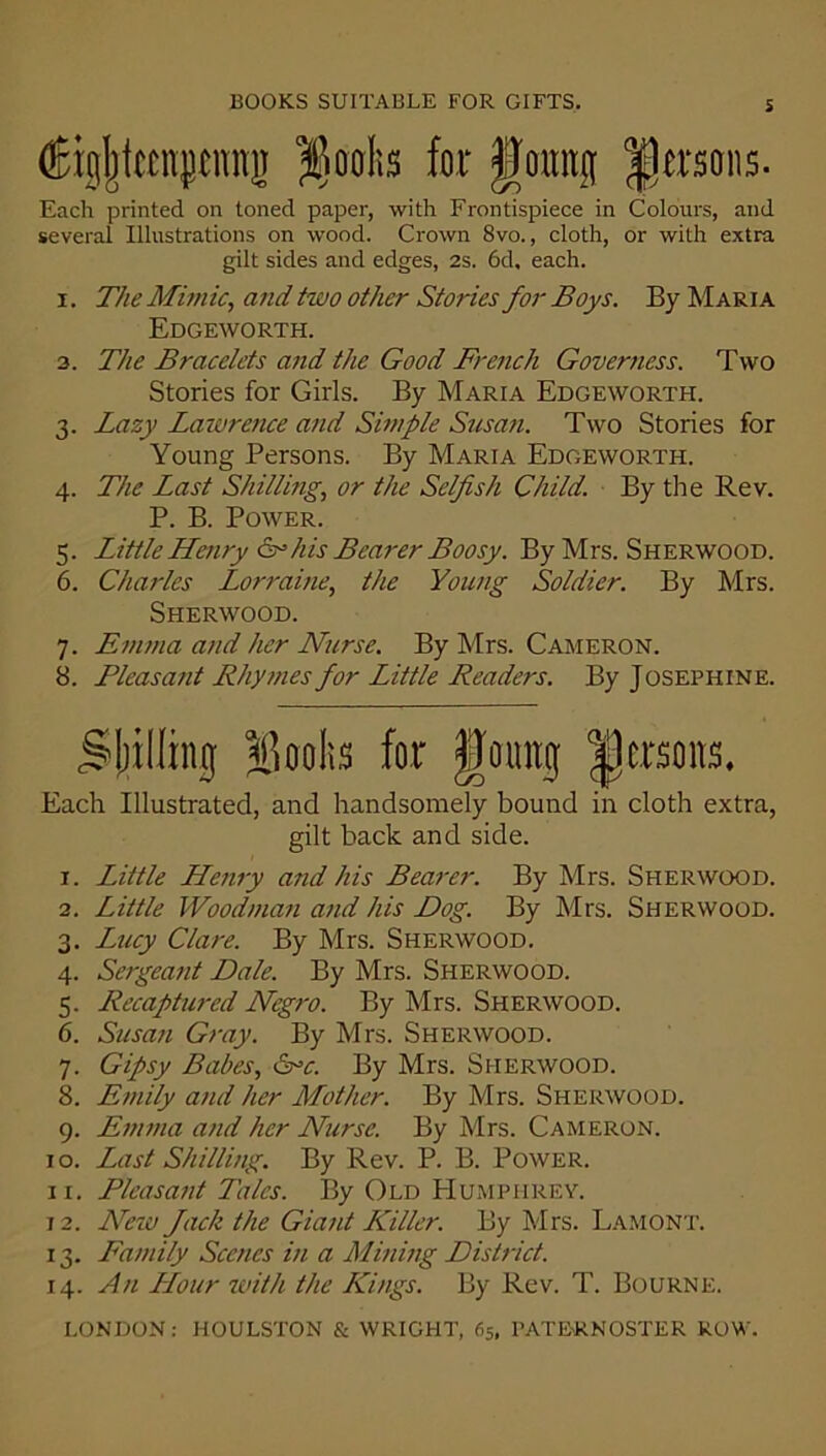 (Kgjjtapnjj $oolis for gomtg persons. Each printed on toned paper, with Frontispiece in Colours, and several Illustrations on wood. Crown 8vo., cloth, or with extra gilt sides and edges, 2s. 6d, each. i. The Mimic, and two other Stories for Boys. By Maria Edgeworth. 3. The Bracelets and the Good French Governess. Two Stories for Girls. By Maria Edgeworth. 3. Lazy Lawrence and Simple Susan. Two Stories for Young Persons. By Maria Edgeworth. 4. The Last Shilling, or the Selfish Child. By the Rev. P. B. Power. 5. Little Henry &his Bearer Lloosy. By Mrs. Sherwood. 6. Charles Lorraine, the Young Soldier. By Mrs. Sherwood. 7. Emma and her Nurse. By Mrs. Cameron. 8. Pleasant Rhymes for Little Readers. By Josephine. filling; Hooks for gomtg persons. Each Illustrated, and handsomely bound in cloth extra, gilt back and side. 1. Little Henry and his Bearer. By Mrs. Sherwood. 2. Little Woodman and his Hog. By Mrs. Sherwood. 3. Lucy Clare. By Mrs. Sherwood. 4. Sergeant Dale. By Mrs. Sherwood. 5. Recaptured Negro. By Mrs. Sherwood. 6. Susan Gray. By Mrs. Sherwood. 7. Gipsy Babes, Crc. By Mrs. Sherwood. 8. Emily and her Mother. By Mrs. Sherwood. 9. Emma and her Nurse. By Mrs. Cameron. 10. Last Shilling. By Rev. P. B. Power. 11. Pleasant Talcs. By Old Humphrey. 12. New Jack the Giant Killer. By Mrs. Lamont. 13. Family Scenes in a Mining District. 14. An Hour with the Kings. By Rev. T. Bourne.