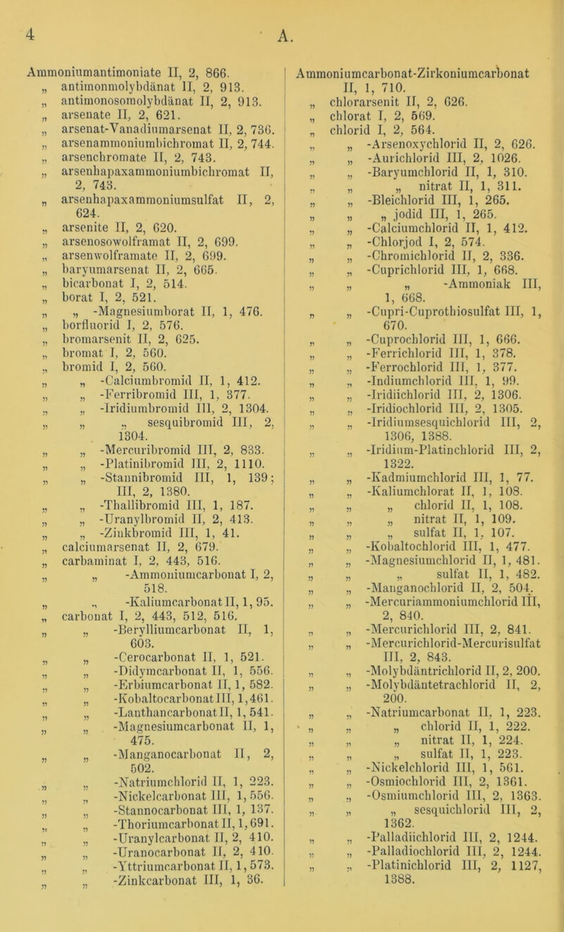 Aramoniumantimoniate II, 2, 866. I „ antirnonmolybclänat II, 2, 913. i „ antimonosoraolybdänat II, 2, 913. 1 „ arseuate II, 2, 621. „ arsenat-Vauaclinmarsenat II, 2, 736. i „ arsenamnioninmbichroniat II, 2, 744. ! „ arsenchromate II, 2, 743. „ arsenbai:)axammoniumbichromat II, 2, 743. „ arseuhapaxammoniumsulfat II, 2, 624. » 1^ ?? •1 n •y )? 7? 77 11 77 77 77 77 11 77 77 77 77 77 77 71 71 77 77 77 arsenite II, 2, 620. arsenosowolframat II, 2, 699. arsenwolframate II, 2, 699. baryumarsenat II, 2, 665. bicavbonat I, 2, 514. borat I, 2, 521. „ -Magnesiuniborat II, 1, 476. borfluorid I, 2, 576. bromarsenit II, 2, 625. ■ bromat I, 2, 560. bromid I, 2, 560. „ -Calciumbromid II, 1, 412. „ -Ferribromid III, 1, 377. „ -Iridiumbromid 111, 2, 1304. „ ., sesquibromid III, 2, l'304. I „ -Mercuribromid III, 2, 833. „ -Platinibromid III, 2, 1110. „ -Stannibromid III, 1, 139; III, 2, 1380. „ -Thallibromid III, 1, 187. „ -Uranylbromid II, 2, 413. „ -Ziiikbromid III, 1, 41. calciumarsenat II, 2, 679. carbaminat I, 2, 443, 516. „ -Ammoniumcarbonat I, 2, 518. -Kaliumcarbonat II, 1, 95. Carbonat I, 2, 443, 512, 516. „ -Berylliumcarbonat II, 1, 603. j „ -Cerocarbonat II, 1, 521. ' „ -Didymcarbonat II, 1, 556. [ „ -Erbiumcarbonat II, 1, 582. „ -Kobaltocarbonat III, 1,461. „ -Lanthancarbonat II, 1,541. „ -Magnesiumcarbonat II, 1, 475. „ -Manganocarbonat II, 2, 502. „ -Natriumchlorid 11, 1, 223. „ -Nickelcarbonat 111, 1,556. „ -Stannocarbonat III, 1, 137. „ -Thoriumcarbonat II, 1,691. „ -Uranylcarbonat II, 2, 410. „ -Uranocarbonat II, 2, 410. „ -Yttriumcarbonat II, 1,573. „ -Zinkcarbonat III, 1, 36. Ammoniumcarbonat-Zirkoniumcarbonat II, 1, 710. „ chlorarsenit II, 2, 626. „ chlorat I, 2, 569. „ Chlorid I, 2, 564. „ „ -Arsenoxychlorid II, 2, 626. „ „ -Aurichlorid III, 2, 1026. „ „ -Baryumchlorid II, 1, 310. „ „ „ nitrat II, 1, 311. „ „ -Bleichlorid III, 1, 265. „ „ „ jodid III, 1, 265. „ „ -Calciumchlorid II, 1, 412. „ „ -Chlorjod I, 2, 574. „ „ -Chromichlorid II, 2, 336. „ ,, -Cuprichlorid III, 1, 668. „ „ „ -Ammoniak III, 1, 668. „ „ -Cupri-Cuprothiosulfat III, 1, 670. „ „ -Cuprocblorid III, 1, 666. „ „ -P'errichlorid III, 1, 378. „ „ -Ferrochlorid 111, 1, 377. „ „ -Indiumchlorid III, 1, 99. „ „ -Iridiichlorid III, 2, 1306. „ „ -Iridiochlorid III, 2, 1305. „ „ -Iridiumsesquichlorid III, 2, 1306, 1388. „ ,, -Iridium-Platincblorid III, 2, 1322. „ „ -Kadmiumchlorid III, 1, 77. „ „ -Kaliumchlorat II, 1, 108. „ „ „ Chlorid II, 1, 108. „ „ „ nitrat II, 1, 109. „ „ „ Sulfat II, 1, 107. „ „ -Kol)altochlorid III, 1, 477. „ „ -Magnesiumchlorid II, 1,481. „ „ „ Sulfat II, 1, 482. „ „ -Manganochlorid II, 2, 504. „ „ -Mercuriammoniumchlorid III, 2, 840. „ „ -Mercurichlorid III, 2, 841. „ „ -Mercurichlorid-Mercurisulfat III, 2, 843. „ „ -Molyhdäntrichlorid II, 2, 200. „ „ -Molybdäntetrachlorid II, 2, 200. „ „ -Natriumcarbonat II, 1, 223. ‘ „ „ „ Chlorid II, 1, 222. „ „ „ nitrat II, 1, 224. „ „ „ Sulfat II, 1, 223. „ „ -Nickelchlorid III, 1, 561. „ „ -Osmiochlorid III, 2, 1361. „ „ -Osmiumchlorid III, 2, 1363. „ „ „ sesquichlorid III, 2, 1362. „ „ -Palladiichlorid III, 2, 1244. „ „ -Palladiochlorid III, 2, 1244. „ -Platinichlorid III, 2, 1127, 1388.