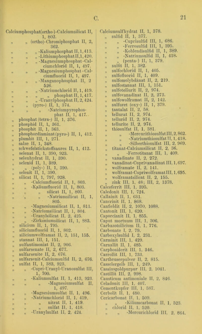 Calciumphosphat(ortho-)-Calciumsilicat II, 1, 802. „ „ (ortho)-Chromiphosphat II, 2, 362. „ ,, „-Kaliumphosphat II, 1,413. ,, ,, „-Lithiumphosphat II,1,420. „ „ „-Magnesiumphosphat-Cal- ciumchloriJ 11, 1, 497. „ „ ,,-Magnesiumphosphat-Cal- ciumfluorid II, 1, 497. ., ., ., -Manganophosphat II, 2 526. 51 15 51 51 51 51 51 51 51 55 55 51 55 55 55 55 55 51 55 55 55 55 55 55 55 „ „ -Natriumchlorid II, 1, 419. „ „ „ phosphat II, 1,417. „ „ -Uranylphosi>hat II, 2, 424. „ (pyro-) II, 1, 374. „ „ -Natriumpyrophos- phat II, 1, 417.. phosphat (tetra-j II, 1. 376. phosphid II, 1, 361. phosphit II, 1, 363. phosphordiaminat(pyro-) II, 1, 412. plumbit III, 1, 271. salze II, 1, 348. schwefelstickstoffsaures II, 1, 412. selenat II, 1, 390, 923. seleuhydrat II, 1, 390. selenid II, 1, 389. „ (poly-) II, 1, 390. selenit II, 1, 390. silicat II, 1, 797, 928. „ -Calciumfluorid II, 1, 803. „ -Kg.Iiumfluorid II, 1, 803. ,, „ silicat II, I, 803. „ ,, -Natriumsilicat II, 1, 805. ,, -Magnesiumsilicat II, 1, 811. „ -Natrinmsilicat II, 1, 804. ,, -Uranylsilicat II, 2, 425. „ -Zirkoniiimsilicat II, 1, 383. Silicium II, 1, 795. siliciumfluorid II, 1, 802. siliciumwolframat II, 2, 151, 155. Stannat III, 1, 151. sulfantimoniat II, 2, 906. sulfarsenate II, 2, 677. sulfarsenite II, 2, 676. suIfarsenit-Calciumsulfid II, 2, 676. sulfat II, 1, 383, 923, ., -Cupri-IIranyl-Uranosulfat TU, 1, 700. „ -Kaliumsulfat II, 1, 413, 923. „ „ -Magnesiumsulfat 11, 1, 497. „ -Magnesiumsulfat II, 1, 496. „ -Natriumchlorid II, 1, 419.. „ „ nitrat II, 1, 419. ,, ,, sulfat II, 1, 418. „ -Uranylsulfat II, 2, 424. Calciumsulfhydrat II, 1, 378. „ Sulfid II, 1, 377. „ „ -Cuprisulfid III, 1, 686. ., „ -Ferrosulfld III, 1, 395. ;, „ -Kohlendisulfid II, 1, 389. „ „ -Natriumsulfld II, 1, 418. „ „ (penta-) II, 1, 379. ,, Sulfit II, 1, 382. „ sulfochlorid 11, 1, 405. „ sulfofluorid II, 1, 409. „ sulfomolybdänat II, 2, 219. ,, sulfostannat III, 1, 151. „ sulfotellurit II, 2, 974. „ sulfovanadinat II, 2, 273. „ sulfowolframat II, 2, 142. „ sulfuret (oxy-) II, 1, 379. „ tantalat II, 2, 58. „ tellurat II, 2, 974. „ tellurid II, 2, 974. „ tellurite II, 2, 974. „ thiosulfat II, 1, 381. I „ „ -MercurithiosiilfatIII,2,862. I „ „ -Natriumthiosulfatll, 1,418. „ „ -Silherthiosulfat III, 2, 969. „ titanat-Calciumsilicat II, 2, 36. „ „ -h’errotitanat III, 1, 409. „ vanadiuate II, 2, 272. „ vanadinat-Cuprivanadinat III, 1,697. „ wolframate II, 2, 141. ,, wolframat-Cupriwolframatlll, 1,695. „ wolframatsilicat II, 2, 155. „ zink III, 1, 48; III, 2, 1378, Calcoferrit III, 1, 395. Caledonit III, 1, 724, I Callainit II, 1, 631. i Cancrinit II, 1, 868. I Canfieldit II, 2, 1070, 1088. I Cantonit III, 1, 620. I Caporcianit II, 1, 855. I Caput mortuum III, 1, 306. I Carbazotsilicium II, 1, 776. Carbonate I, 2, 79. Carboxylsulfid I, 2, 231. Carminit III, 1, 429. I Carnallit II, 1, 485. I Carphosiderit III, 1, 346. I Carrollit III, 1, 733. Cartheuserpulver II, 2, 815. I Casselergelb III, 1, 249. Cassiusgoldpurpur III, 2, 1041. Castillit III, 2, 998. Causticum antimoniale II, 2, 846. Celadonit III, 1, 407. ' Cenientkupfer III, 1, 587. Cerbolit II, 1, 480. Ccricarbonat II, 1, 509. I „ „ -Kiliumcarbonat II, 1, 523. ,, Chlorid II, 1, 520. ; ,, „ -Mercurichlorid III, 2, 861.