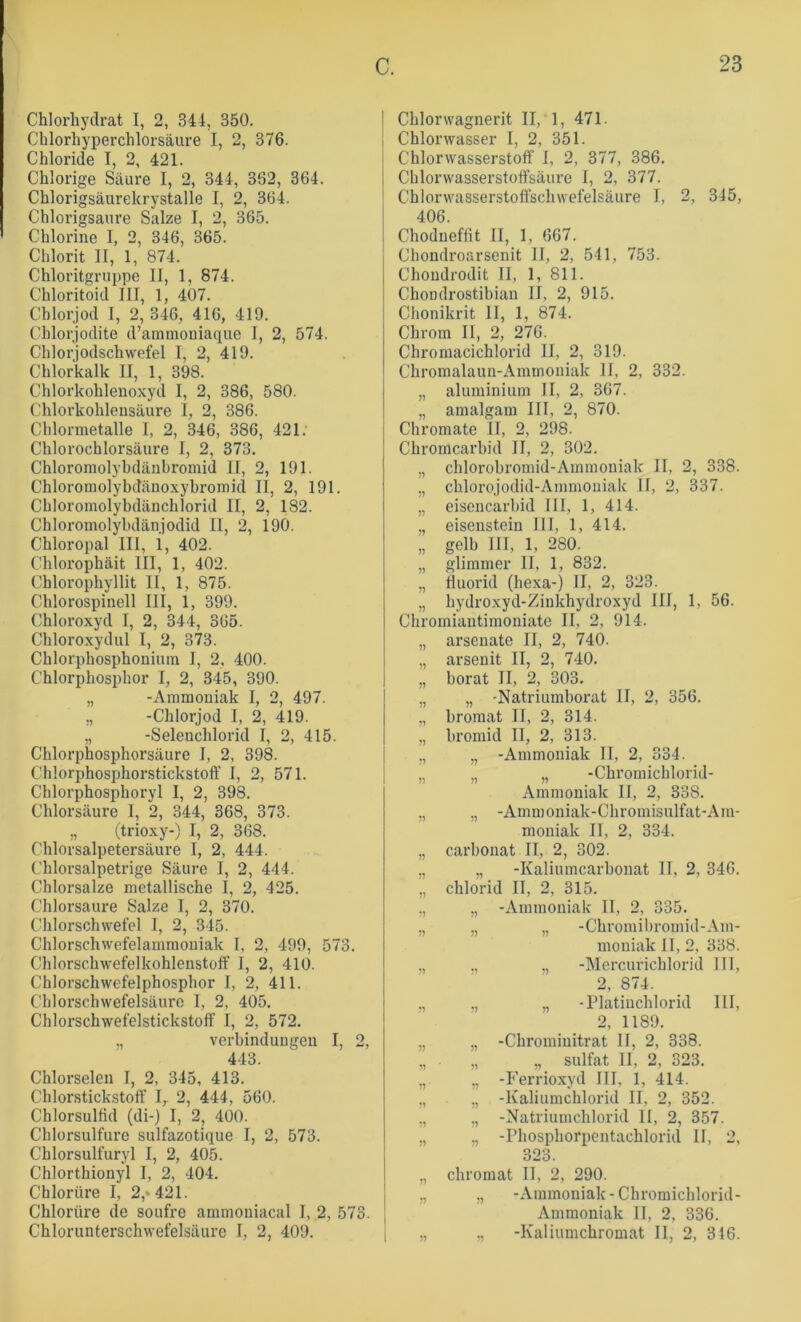 Chlorhydrat I, 2, 344, 350. Chlorhyperchlorsäure I, 2, 376. Chloride I, 2, 421. Chlorige Säure I, 2, 344, 362, 364. Chlorigsäurekrystalle I, 2, 364. Chlorigsaure Salze I, 2, 365. Chlorine I, 2, 346, 365. Chlorit II, 1, 874. Chloritgruppe II, 1, 874. Chloritoid III, 1, 407. Chlorjod I, 2, 346, 416, 419. Chlorjodite d’ammouiaque 1, 2, 574. Chlor jodschwefel I, 2, 419. Chlorkalk II, 1, 398. Chlorkohlenoxyd I, 2, 386, 580. Chlorkohlensäure I, 2, 386. Chlormetalle 1, 2, 346, 386, 421. Chlorochlorsäure I, 2, 373. Chloromolybdänbromid 11, 2, 191. Chloromolybdänoxybi’omid II, 2, 191. Chloromolybdänchlorid II, 2, 182. Chloromolybdänjodid II, 2, 190. Chloropal III, i, 402. Chlorophäit III, 1, 402. Chlorophyllit II, 1, 875. Chlorospinell III, 1, 399. Chloroxyd I, 2, 344, 365. Chloroxydul I, 2, 373. Chlorphosphoniuin I, 2, 400. Chlorphosphor I, 2, 345, 390. „ -Ammoniak I, 2, 497. „ -Chlorjod I, 2, 419. ,, -Seleuchlorid I, 2, 415. Chlorphosphorsäure I, 2, 398. Chlorphosphorstickstoff I, 2, 571. Chlorphosphoryl I, 2, 398. Chlorsäure 1, 2, 344, 368, 373. ,, (trioxy-) I, 2, 368. Chlorsalpetersäure I, 2, 444. Chlorsalpetrige Säure I, 2, 444. Chlorsalze metallische I, 2, 425. Chlorsäure Salze I, 2, 370. Chlorschwefcl I, 2, 345. Chlorschwefelammouiak I, 2, 499, 573. Chlorschwefelkohlenstoff I, 2, 410. Chlorschwefelphosphor I, 2, 411. Chlorschwefelsäurc I, 2, 405. Chlorschwefelstickstoff I, 2, 572. ., Verbindungen I, 2, 443. Chlorselen I, 2, 345, 413. Chlor.stickstoff I, 2, 444, 560. Chlorsulfid (di-) I, 2, 400. Chlorsulfuro sulfazotique I, 2, 573. Chlorsulfuryl I, 2, 405. Chlorthionyl I, 2, 404. Chlorüre I, 2,» 421. Chlorüre de soufre ammoniacal I, .2, 573. Chlorunterschwefelsäure I, 2, 409. Chlorwagnerit II, 1, 471. Chlorwasser I, 2, 351. Chlorwasserstoff I, 2, 377, 386. Chlorwasserstoffsälire I, 2, 377. Chlorwasserstoffschwefelsäure I, 2, 345, 406. Chodneffit II, 1, 667. Chondroarsenit II, 2, 541, 753. Chondrodit II, 1, 811. Chondrostibian II, 2, 915. Chonikrit II, 1, 874. Chrom II, 2, 276. Chromacichlorid II, 2, 319. Chromalaun-Ammoniak II, 2, 332. „ aluminiurn II, 2, 367. „ amalgam III, 2, 870. Chromate II, 2, 298. Chromcarbid II, 2, 302. „ chlorobromid-Ammoniak II, 2, 338. „ chlorojodid-Ammoiiiak II, 2, 337. „ eisencarbid III, 1, 414. ,, eisenstein III, 1, 414. „ gelb III, 1, 2S0. „ glimmer II, 1, 832. ,, tiuorid (hexa-) II, 2, 323. „ hydroxyd-Zinkhydroxyd III, 1, 56. Chromiantimoniate II, 2, 914. „ arsenate II, 2, 740. „ arsenit II, 2, 740. „ borat II, 2, 303. „ „ -Natriumborat II, 2, 356. „ bromat II, 2, 314. „ bromid II, 2, 313. „ „ -Ammoniak II, 2, 334. „ „ „ -Chromichlorid- Ammoniak II, 2, 338. ,, „ -Ammoniak-Chromisulfat-Ain- moniak II, 2, 334. „ Carbonat II, 2, 302. ,, „ -Kaliumcarbonat II, 2, 346. ,, Chlorid II, 2, 315. ,, ,, -Ammoniak II, 2, 335. ,, ,, „ -Chroinibroinid-Am- mouiak II, 2, 338. ., „ -Mercurichlorid III, 2, 874. ., „ -Platiuchlorid III, 2, 1189. ,, ,, -Chrominitrat II, 2, 338. ,, . „ „ Sulfat II, 2, 323. „ „ -P’errioxyd III, 1, 414. ,, ,, -Kaliumchlorid II, 2, 352. ,, „ -Natriuinchlorid II, 2, 357. ., „ -Phosphorpentachlorid II, 2, 323. „ Chromat II, 2, 290. ,, ,, -Ammoniak-Chromichlorid- Ammoniak II, 2, 336. „ „ -Kaliumchromat II, 2, 316.