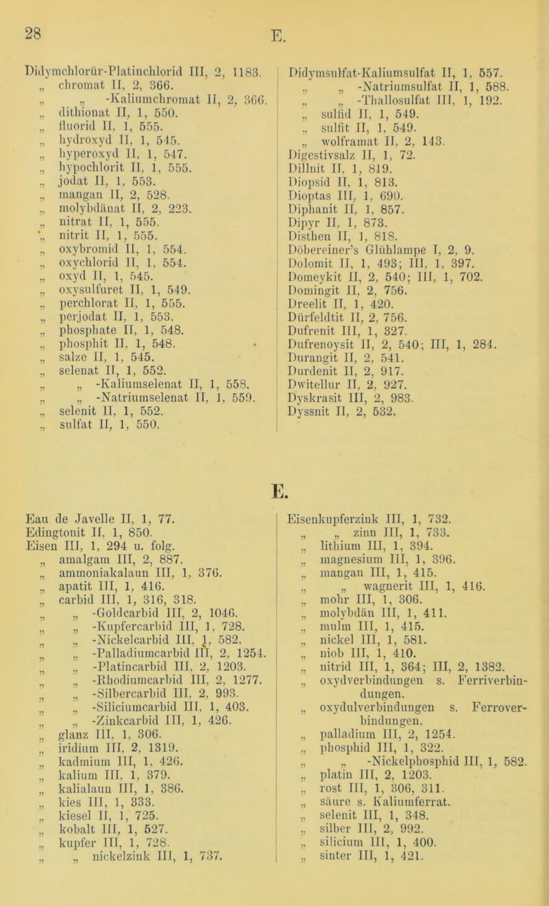 Ditlymchlorür-Platinchlorid III, 2, 1183. „ chromat II, 2, 366. „ ,, -Kaliumchroraat II, 2, 366. „ (lithionat II, 1, 550. „ Hiiorid II, 1, 555. „ hydroxyd II, 1, 545. „ Hyperoxyd II, 1, 547. „ Hypochlorit II, 1, 555. ,, jodat II, 1, 553. „ inangan II, 2, 528. „ niolybdäiiat II, 2, 223. „ nitrat II, 1, 555. ■„ nitrit II, 1, 555. „ oxybroinid II, 1, 554. ., oxycHlorid II, 1, 554. ;, oxyd II, 1, 545. „ oxysulfuret II, 1, 549. „ perchlorat II, 1, 555. „ perjodat II, 1, 553. „ pHospHate II, 1, 548. „ phospHit II, 1, 548. ,, salze II, 1, 545. „ selenat II, 1, 552. „ „ -Kaliuraselenat II, 1, 558. ., „ -Natriumselenat II, 1, 559. ,, selenit II, 1, 552. „ Sulfat II, 1, 550. Eau de Javelle II, 1, 77. Edingtonit II, 1, 850. Eisen III, 1, 294 u. folg. „ amalgam III, 2, 887. „ ammoniakalauu III, 1, 376. „ apatit III, 1, 416. „ carbid III, 1, 316, 318. ., „ -Goldcarbid III, 2, 1046. „ „ -Kupfercarbid III, 1, 728. j, „ -Nickelcarbid III, L 582. „ „ -Palladiumcarbid III, 2, 1254. „ „ -Platiiicarbid III, 2, 1203. ., ,, -Kbodiumcarbid III, 2, 1277. ”, „ -Silbercarbid III, 2, 993. ”, „ -Siliciuincarbid III, 1, 403. ”, „ -Zinkcarbid III, 1, 426. ,, glanz III, 1, 306. ,, iridium III, 2, 1319. „ kadiniiim III, 1, 426. „ kalium III, 1, 379. „ kalialauu III, 1, 386. „ kies III, 1, 333. „ kiesel II, 1, 725. „ kobalt III, 1, 527. „ kupier III, 1, 728. „ „ nickelzink III, 1, 737. Didymsulfat-Kaliumsulfat II, 1, 557. ., „ -Natriumsulfat II, 1, 588. „ „ -Tballosulfat III, 1, 192. „ sultid II, 1, 549. ,, Sulfit II, 1, 549. „ wolframat II, 2, 143. Digestivsalz II, 1, 72. Diiluit II, 1, 819. Diopsid II, 1, 813. Dioptas III, 1, 690. Diphanit II, 1, 857. Dipyr II, 1, 873. Distben II, 1, 818. Döbereiner’s Glühlampe I, 2, 9. Dolomit II, 1, 493; III, 1, 397. Domeykit II, 2, 540; III, 1, 702. Doniingit II, 2, 756. Dreelit II, 1, 420. Dürfeldtit II, 2, 756. Dufrenit III, 1, 327. Dufrenoysit II, 2, 540; III, 1, 284. Durangit II, 2, 541. Durdenit II, 2, 917. Dwitellur II, 2, 927. Dyskrasit III, 2, 983. Dyssnit II, 2, 532. Eisenkupferzink III, 1, 732. „ „ zinn III, 1, 733. „ litbium III, 1, 394. ,, magnesium III, 1, 396. „ mangaii III, 1, 415. ,, „ wagiierit III, 1, 416. „ mobr III, 1, 306. ., molybdän III, 1, 411. ,, mulm 111, 1, 415. ,, nickel III, 1, 581. „ niob III, 1, 410. ,, nitrid III, 1, 364; III, 2, 1382. „ Oxydverbindungen s. Ferriverbin- dungen. „ Oxydulverbindungen s. Ferrover- binduugen. „ Palladium III, 2, 1254. „ pbosphid III, 1, 322. „ „ -Nickelpbospbid III, 1, 582. ., platin III, 2, 1203. „ rost III, 1, 306, 311. „ säure s. Kaliumferrat. „ selenit III, 1, 348. ., Silber III, 2, 992. „ silicium lll, 1, 400. ., Sinter III, 1, 421.