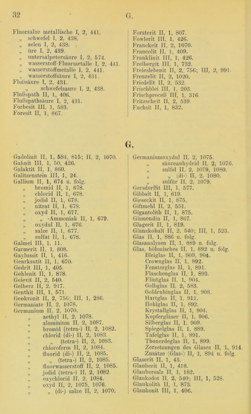 Fluorsalze metallische I, 2, 441. „ Schwefel I, 2, 438. „ seien I, 2, 438. . „ üre I, 2, 439. „ untersalpetersäiire I, 2, .574. „ wasserstoff-Fluormetalle I, 2, 441. „ wasserstolfmetalle 1, 2, 441. „ wasserstoft'säure I, 2, 431. Flußsäure I, 2, 431. „ schwefelsaure I, 2, 438. Hußspath II, 1, 406. Flußspathsäure I, 2, 431. Forbesit III, 1, 583. Foresit II, 1, 867. Forsterit II, 1, 807. Fowlerit III, 1, 426. Franckeit 11, 2, 1070. Francolit II, 1, 409. Franklinit III, 1, 426. Freihergit III, 1, 732. Freiesiebenit II, 2, 756; III, 2, 991. Frenzelit II, 2, 1020. Frieclelit II, 2, 532. Frischblei III, 1, 203. Phischproceß III, 1, 316. PVitzscheit II, 2, 539. F'uchsit II, 1, 832. Gadolinit II, 1, 584, 815; II, 2, 1070. Gahnit III, 1, 50, 426. Galaktit II, 1, 860. Galitzenstein III, I, 24. Gallium II, 1, 674 u. folg. „ bromid II, 1, 678. „ Chlorid II, 1, 678. „ jodid II, 1, 678. „ nitrat li, 1, 678. „ oxyd II, 1, 677. „ „ -Ammoniak II, 1, 679. „ Oxydul II, 1, 676. „ salze II, 1, 677. „ Sulfat II, 1, 678. Galmei III, 1, 11. Garmerit II, 1, 808. Gaylussit II, 1, 416. Gearksutit II, 1, 670. Gedrit III, 1, 405. Gehlenit II, 1, 878. Geievit II, 2, 540. Gelberz II,’2, 917. Genthit 111, 1, 571. Geokronit II, 2, 756; III, 1, 286. Germaniate II, 2, 1078. Germanium II, 2, 1070. „ aethyl II, 2, 1078. ,, aluminium II, 2, 1087. „ bromid (tetra-) II, 2, 1082. Chlorid (di-) II, 2, 1083. „ „ (tetra-) II, 2, 1083. „ Chloroform II, 2, 1084. „ fluorid (di-) 11, 2, 1085. „ „ (tetra-) II, 2, 1085. „ fliiorwasserstoff II, 2, 1085. „ jodid (tetra-) II, 2, 1082. ,, oxychlorid II, 2, 1084. „ oxyd II, 2, 1075, 1076. „ „ (di-) salze II, 2, 1070. Germaniumoxydul II, 2, 1075. „ Säureanhydrid II, 2, 1076. „ Sulfid II, 2, 1079, 1080. „ „ (di-,) II, 2, 1080. „ sulfür II, 2, 1079. Gersdorffit III, 1, 577. Gibbsit II, 1, 619. Gieseckit II, 1, 875. Giftmehl II, 2, 551. Gigantolith II, 1, 875. Gismondin II, 1, 867. Glagerit II, 1, 819. Glanzkobalt II, 2, 540; III, 1, 523. Glas II, 1, 886 u. folg. Glasaualysen II, 1, 889 u. folg. Glas, böhmisches II, 1, 892 u. folg. Bleiglas II, 1, 909, 904. Crownglas II, 1, 892. Fensterglas II, 1, 891. I'daschenglas II, 1, 893. Flintglas II, 1, 904. Golbglas II, 2, 583. Goldrubinglas II, 1, 908. Hartglas II, 1, 911. Ilohlglas II, 1, 892. Krystallglas II, 1, 904. Kupfergläser II, 1, 906. Silberglas II, 1, 909. Siiiegelglas II, 1, 889. Tafelglas II, 1, 891. Thonerdeglas II, 1, 899. Zersetzungen des Glases II, 1, 914. Zusätze (Glas-) II, 1, 894 u. folg. Glaserit II, 1, 43. Glauberit II, 1, 418. Glaubersalz II, 1, 182. Glaukodot II, 2, 540; III, 1, 528. Glaukolith II, 1, 873. Glaukonit III, 1, 406.