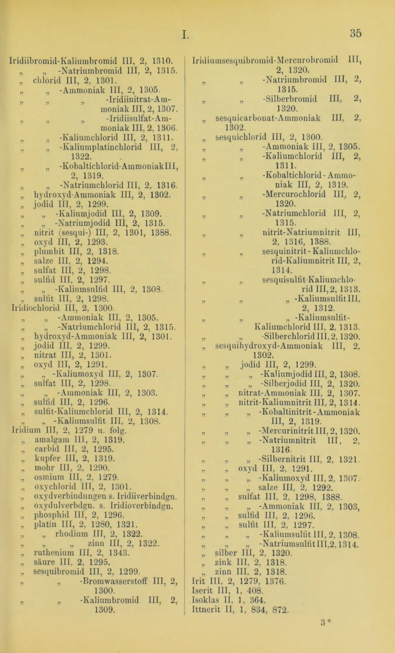 Iri(liil)romicl-Kalimnbromid III, 2, 1310. „ „ -Natriunibromid III, 2, 1315. „ cblorid III, 2, 1301. „ „ -Ammoniak III, 2, 1305. „ „ „ -Iridiinitrat-Arn- moniak III, 2, 1307. „ „ „ -Iridiisulfat-Am- moniak III, 2, 1306. „ „ -Kaliumchlorid III, 2, 1311. „ „ -Kaliumplatinchlorid III, 2, 1322. „ „ -Kobaltichlorid-Ainmoniaklll, 2, 1319. „ „ -Natriumchlorid III, 2, 1316. „ hydroxyd-Ammoniak III, 2, 1302. „ jodid III, 2, 1299. „ „ -Kaliumjodid III, 2, 1309. „ „ -Natriumjodid III, 2, 1315. „ nitrit (sesqui-) III, 2, 1301, 1388. „ Oxyd III, 2, 1293. „ plumbit III, 2, 1318. „ salze III, 2, 1294. „ Sulfat III, 2, 1298. „ Sulfid III, 2, 1297. „ „ -Kaliumsulfid III, 2, 1303. „ Sulfit III, 2, 1298. Iridiochlorid III, 2, 1300. „ „ -Ammoniak III, 2, 1305. „ „ -Natriumchlorid III, 2, 1315. „ hydroxyd-Ammoniak III, 2, 1301. „ jodid III, 2, 1299. „ nitrat III, 2, 1301. „ Oxyd III, 2, 1291. „ „ -Kaliumoxyd III, 2, 1307. „ Sulfat III, 2, 1298. ,, „ -.Ammoniak III, 2, 1303. „ Sulfid III, 2, 1296. „ sulfit-Kaliumchlorid III, 2, 1314. ,, ,, -Kaliumsulfit III, 2, 1308. Iridium III, 2, 1279 u. folg. „ amalgam 111, 2, 1319. „ carbid III, 2, 1295. „ kupfer III, 2, 1319. „ mohr III, 2, 1290. „ Osmium III, 2, 1279. ,, oxyChlorid III, 2, 1301. ,, Oxydverbindungen s. Iridiiverbindgn. „ oxydulverbdgn. s. Iridioverbindgn. „ phosphid III, 2, 1296. „ platin III, 2, 1280, 1321. „ „ rhodium III, 2, 1322. „ „ „ zinn III, 2, 1322. „ ruthenium III, 2, 1343. „ säure III, 2, 1295. ,, sesquibromid III, 2, 1299. „ „ -Bromwasserstoft' III, 2, 1300. „ ,, -Kaliumbromid III, 2, 1309. Iridiumsesquibromid-iMercurobromid III, 2, 1320. „ „ -Natriumbromid III, 2, 1315. „ „ -Silberbromid III, 2, 1320. „ sesquicarbonat-Ammoniak III, 2, 1302. „ sesquichlorid III, 2, 1300. „ „ -Ammoniak III, 2, 1305. „ „ -Kaliumchlorid III, 2, 1311. „ „ -Kobaltichlorid-Ammo- niak III, 2, 1319. „ „ -Mercurochlorid III, 2, 1320. „ „ -Natriumchlorid III, 2, 1315. „ „ nitrit-Natriumnitrit III, 2, 1316, 1388. „ „ sesquinitrit-Kaliumchlo- rid-Kaliumnitrit III, 2, 1314. „ „ sesquisulfit Kaliumchlo- rid III, 2, 1313. „ ,, „ -Kaliumsulfit III, 2, 1312. „ „ „ -Kaliumsulfit- Kaliumchlorid 111, 2, 1313. „ „ -Silberchlorid 111,2,1320. „ sesquihydroxvd-Ammoniak 111, 2, 1302. „ „ jodid III, 2, 1299. „ „ „ -Kaliumjodid III, 2, 1308. „ „ „ -Silberjodid III, 2, 1320. „ „ nitrat-Ammoniak III, 2, 1307. „ „ nitrit-Kaliumnitrit III, 2, 1314. „ „ „ -Kobaltinitrit-Ammoniak III, 2, 1319. „ „ „ -Mercurinitrit III, 2,1320. „ „ „ -Natriumnitrit III, 2, 1316. „ „ „ -Silbernitrit III, 2, 1321. „ „ oxyd III, 2, 1291. „ „ „ -Kaliumoxyd III, 2, 1307. „ „ ., salze III, 2, 1292. „ ,, Sulfat III, 2, 1298, 1388. „ „ „ -.Ammoniak III, 2, 1303, „ „ Sulfid III, 2, 1296. „ „ Sulfit III, 2, 1297. ,, „ „ -Kaliumsulfit III, 2, 1308. „ „ „ -NatriumsulfitIIl,2,1314. „ Silber III, 2, 1320. „ zink III, 2, 1318. ., zinn III, 2, 1318. Irit III, 2, 1279, 1376. Iserit III, 1, 408. Isoklas II, 1, 364. Ittnerit II, 1, 834, 872. 3*