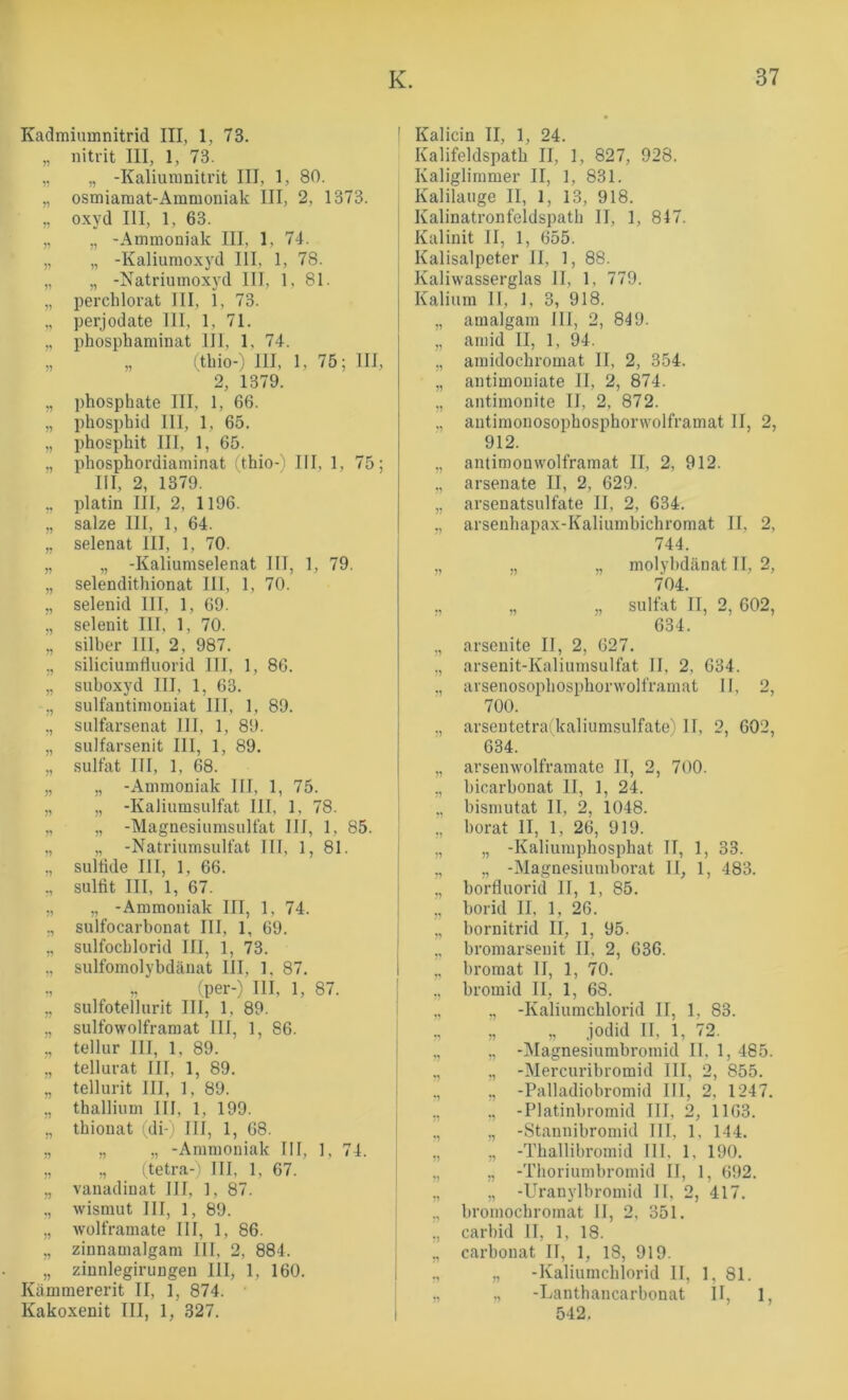 Kadmiumnitrid III, 1, 73. „ nitrit III, 1, 73. „ „ -Kaliumnitrit III, 1, 80. „ osmiaraat-Ammoniak III, 2, 1373. „ oxyd III, 1, 63. „ „ -Ammoniak III, 1, 74. „ „ -Kaliumoxyd III, 1, 78. „ „ -Natriumoxyd III, 1, 81. „ perchlorat III, 1, 73. ,, perjodate III, 1, 71. ,, phosphaminat 111, 1, 74. „ „ (tbio-) III, 1, 75; III, 2, 1379. ,, phosphate III, 1, 66. „ phosphid III, 1, 65. „ phosphit III, 1, 65. „ phosphordiaminat (thio-) III, 1, 75; III, 2, 1379. ,, platin III, 2, 1196. „ salze III, 1, 64. „ selenat III, 1, 70. „ „ -Kaliumselenat III, 1, 79. „ selendithionat III, 1, 70. „ selenid III, 1, 69. „ selenit III, 1, 70. „ Silber 111, 2, 987. ,, Siliciumfluorid III, 1, 86. „ suboxyd III, 1, 63. ,, sulfautimouiat IIT, 1, 89. ,, sulfarsenat III, 1, 89. „ sulfarsenit III, 1, 89. „ Sulfat III, 1, 68. „ „ -Ammoniak III, 1, 75. „ „ -KaJiumsulfat III, 1, 78. „ „ -Magnesiumsulfat III, 1, 85. ,, „ -Natriumsulfat III, 1, 81. ., sultide III, 1, 66. ,, Sulfit III, 1, 67. ., „ -Ammoniak III, 1, 74. ., sulfocarbonat III, 1, 69. „ sulfocblorid III, 1, 73. ,, sulfomolybdcänat III, 1, 87. ,, (per-) III, 1, 87. „ sulfotellurit III, 1, 89. „ sulfowolframat III, 1, 86. ,, tellur III, 1, 89. „ tellurat III, 1, 89. „ tellurit III, 1, 89. ,, thallium III, 1, 199. „ thionat (di- ' III, 1, 68. ,, „ „ -Ammoniak III, 1, 74. „ „ ;tetra-i III, 1, 67. „ vanadinat III, 1, 87. ,, Wismut III, 1, 89. „ wolframate III, 1, 86. „ zinnamalgam 111, 2, 884. „ zinnlegirungen III, 1, 160. Kiimmererit II, 1, 874. Kakoxenit III, 1, 327. ' Kalicin II, 1, 24. Kalifeldspatb II, 1, 827, 928. Kaliglimmer II, 1, 831. Kalilauge II, 1, 13, 918. Kalinatronfeldspatb II, 1, 847. I Kalinit II, 1, 655. I Kalisalpeter II, 1, 88. Kaliwasserglas II, 1, 779. Kalium II, 1, 3, 918. ,, amalgam III, 2, 849. „ aniid II, 1, 94. „ amidocbromat II, 2, 354. „ antimouiate II, 2, 874. „ antimonite II, 2, 872. ,, antimonosopbosphorwolframat II, 2, 912. „ antimouwolframat II, 2, 912. ,, arsenate II, 2, 629. „ arsenatsulfate II, 2, 634. „ arsenhapax-Kaliumbichromat II, 2, 744. „ ., „ molybdänat II, 2, 704. ., „ „ Sulfat II, 2, 602, 634. ,, arseuite II, 2, 627. ,, arsenit-Kaliumsulfat II, 2, 634. ., arsenosopbospborwolframat II, 2, 700. ., arsentetraikaliumsulfate' II, 2, 602, 634. „ arsenwolframate II, 2, 700. ,, bicarbonat II, 1, 24. „ bismutat II, 2, 1048. ,, borat II, 1, 26, 919. „ „ -Kaliumpbospbat II, 1, 33. ,, „ -Magnesiumborat II, 1, 483. ,, borfluorid II, 1, 85. ,, borid II, 1, 26. „ bornitrid II, 1, 95. ,, bromarsenit II, 2, 636. ,, bromat II, 1, 70. ., bromid II, 1, 68. „ ,, -Kaliumchlorid II, 1, 83. „ „ jodid II, 1, 72. ., „ -Magnesiumbromid II, 1, 485. ,, ,, -Mercuribromid III, 2, 855. ., ,, -Palladiobromid III, 2, 1247. ., ., -Platinbromid III, 2, 1163. ,, ,, -Stannibromid III, 1, 144. „ „ -Tballibromid III, 1, 190. „ ,, -Tboriumbromid II, 1, 692. ,, „ -Uranylbromid II, 2, 417. ,, broinochromat II, 2, 351. ,, carbid II, 1, 18. „ carbonat II, 1, 18, 919. ., „ -Kaliumcblorid II, 1, 81. „ „ -Lanthancarbonat II, 1, 542.