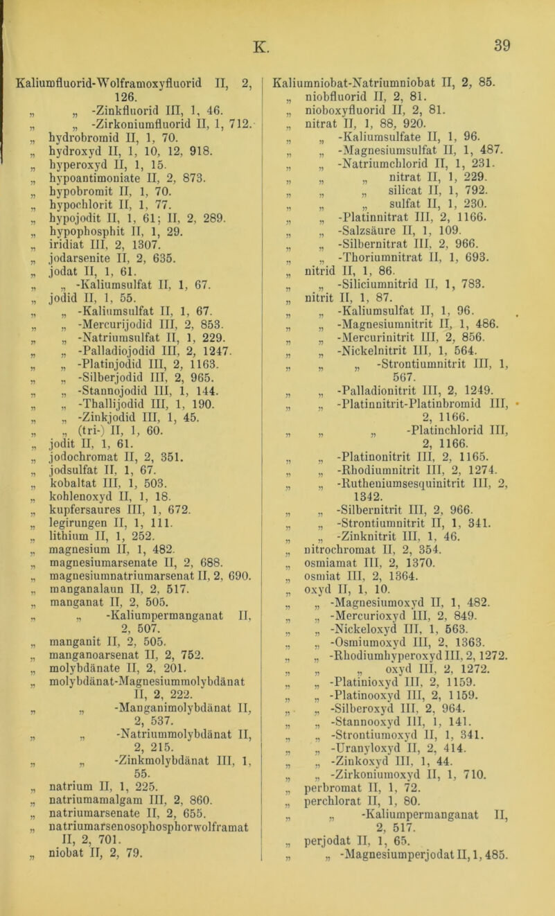 Kaliumfluorid-Wolframoxyfluorid II, 2, 126. „ „ -Zinkfluorid III, 1, 46. „ „ -Zirkoniumfluorid II, 1, 712. „ hydrobromid II, 1, 70. „ hydroxyd II, 1, 10, 12, 918. „ hyperoxyd II, 1, 15. „ hypoantimoniate II, 2, 873. „ hypobromit II, 1, 70. „ bypocblorit II, 1, 77. „ bypojodit II, 1, 61; II, 2, 289. „ bypopbosphit II, 1, 29. „ iridiat III, 2, 1307. „ jodarsenite II, 2, 635. „ jodat II, 1, 61. „ „ -Kaliumsulfat II, 1, 67. „ jodid II, 1, 55. „ „ -Kaliiimsulfat II, 1, 67. „ „ -Mercurijodid III, 2, 853. „ „ -Natriurasulfat II, 1, 229. „ „ -Palladiojodid III, 2, 1247. „ „ -Platinjodid III, 2, 1163. „ „ -Silberjodid III, 2, 965. „ „ -Stannojodid III, 1, 144. „ „ -Tballijodid III, 1, 190. „ „ -Zinkjodid III, 1, 45. „ (tri-) II, 1, 60. „ jodit II, 1, 61. „ jodochroraat II, 2, 351. „ jodsulfat II, 1, 67. „ kobaltat III, 1, 503. „ kohlenoxyd II, 1, 18. „ kupfersaures III, 1, 672. „ legirungen II, 1, 111. „ lithium II, 1, 252. „ magnesium II, 1, 482. „ magnesiumarsenate II, 2, 688. „ magnesiumnatriumarsenat II, 2, 690. „ raanganalaun II, 2, 517. „ manganat II, 2, 505. ., „ -Kaliumpermanganat II, 2, 507. „ manganit II, 2, 505. „ manganoarsenat II, 2, 752. „ molybdänate II, 2, 201. „ molybdänat-Magnesiumraolybdänat II, 2, 222. „ „ -Manganimolybdänat II, 2, 537. „ „ -Natriumraolybdänat II, 2, 215. „ „ -Zinkmolybdänat III, 1, 55. „ natrium II, 1, 225. „ natriuraaraalgam III, 2, 860. „ natriumarsenate II, 2, 655. „ natriumarsenosophosphorwolframat II, 2, 701. „ niobat II, 2, 79. Kaliumniobat-Natriumniobat II, 2, 85. „ niobfluorid II, 2, 81. „ nioboxyfluorid II, 2, 81. „ nitrat II, 1, 88, 920. „ „ -Kaliumsulfate II, 1, 96. „ „ -Magnesiumsulfat II, 1, 487. „ „ -Natriumcblorid II, 1, 231. „ „ „ nitrat II, 1, 229. „ „ „ Silicat II, 1, 792. „ „ „ Sulfat II, 1, 230. „ „ -Platinnitrat III, 2, 1166. „ „ -Salzsäure II, 1, 109. „ „ -Silbernitrat III, 2, 966. „ „ -Tboriumnitrat II, 1, 693. „ nitrid II, 1, 86. „ „ -Siliciumnitrid II, 1, 783. „ nitrit II, 1, 87. „ „ -Kaliumsulfat II, 1, 96. „ „ -Magnesiumnitrit II, 1, 486. „ „ -Mercurinitrit III, 2, 856. „ „ -Nickelnitrit III, 1, 564. „ „ „ -Strontiumnitrit III, 1, 567. ,, „ -Palladionitrit III, 2, 1249. „ ., -Platinnitrit-Platinbromid III, 2, 1166. „ „ „ -Platincblorid III, 2, 1166. „ „ -Platinonitrit III, 2, 1165. „ „ -Rhodiumnitrit III, 2, 1274. „ „ -Rutbeuiumsesquinitrit III, 2, 1342. „ „ -Silbernitrit III, 2, 966. „ „ -Strontiumnitrit II, 1, 341. „ „ -Zinknitrit III, 1, 46. „ nitrochromat II, 2, 354. „ osmiamat III, 2, 1370. „ osiniat III, 2, 1364. „ Oxyd II, 1, 10. „ „ -Magnesiumoxyd II, 1, 482. „ ,, -Mercurioxyd III, 2, 849. „ „ -Nickeloxyd III, 1, 563. „ „ -Osmiumoxyd III, 2, 1363. ., „ -RbodiumbvperoxydIII, 2,1272. ;, „ „ okyd III, 2, 1272. „ „ -Platinioxyd III, 2, 1159. „ ,, -Platinooxyd III, 2, 1159. „ „ -Silberoxyd III, 2, 964. „ ,, -Stannooxyd III, 1, 141. ,, „ -Strontiumoxyd II, 1, 341. „ „ -Uranyloxyd II, 2, 414. „ „ -Zinkoxyd III, 1, 44. „ „ -Zirkoniuinoxyd II, 1, 710. „ perbromat II, 1, 72. „ perchlorat II, 1, 80. „ „ -Kaliumpermanganat II, 2, 517. „ perjodat II, l, 65. „ „ -Magnesiumperjodat II, 1,485.