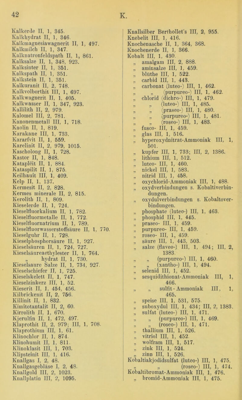 Kalkerile II, 1, 345. Kalkhydrat II, 1, 346. Kalkmagnesiawagnerit II, 1, 497. Kalkmilch II, 1, 347. Kalkiiatronfeldspath II, 1, 861. Kalksalze II, 1, 348, 923. Kalksinter II, 1, 351. Kalkspath II, 1, 351. Kalkstein II, 1, 351. Kalkuranit II, 2, 748. Kalkvolborthit III, 1, 697. Kalkwagnerit II, 1, 405. Kalkwasser II, 1, 347, 923. Kallilith II, 2, 979. Kalomel III, 2, 781. Kanonenmetall III, 1, 718. Kaolin II, 1, 819. Karakane III, 1, 733. Kararfvit II, 1, 559. Karelinit II, 2, 979, 1015. Kascholong II, 1, 728. Kastor II, 1, 848. Katapleit II, 1, 884. Kataspilit II, 1, 875. Keilhauit III, 1, 409. Kelp II, 1, 137. Kermesit II, 2, 828. Kermes minerale II, 2, 815. Kerolith II, 1, 809. Kieselerde II, 1, 724. Kieselfluorkalium II, 1, 782. Kieselfluormetalle II, 1, 772. Kieselfluornatrium II, 1, 789. Kieselfluorwasserstoffsäure II, 1, 770. Kieselguhr II, 1, 728. Kieselphosphorsäure II, 1, 927. Kieselsäuren II, 1, 724, 727. Kieselsäureaethylester II, 1, 764. „ hydrat II, 1, 730. Kieselsäure Salze II, 1, 734, 927. Kieselschiefer II, 1, 725. Kieselskelett II, 1, 747. Kieselzinkerz III, 1, 52. Kieserit II, 1, 454, 456. Kilbrickenit II, 2, 756. Killinit II, 1, 832. Kimitotantalit II, 2, 60. Kirrolith II, 1, 670. Kjerulfln II, 1, 472, 497. Klaprothit II, 2, 979; III, 1, 708. Klaprothium III, 1, 61. Klinochlor II, 1, 874. Klinohumit II, 1, 811. Klinoklasit III, 1, 703. Klipsteinit III, 1, 416. Knallgas I, 2, 48. Knallgasgebläse I, 2, 48. Knallgold III, 2, 1023. Knallplatin III, 2, 1095. Knallsilber Berthollet’s III, 2, 955. Knebelit III, 1, 416. Knochenasche II, 1, 364, 368. Knochenerde II, 1, 366. Kobalt III, 1, 430. „ amalgam III, 2, 888. „ aminsalze III, 1, 459. „ blüthe III, 1, 522. „ carbid III, 1, 443. „ Carbonat (luteo-) III, 1, 462. „ „ (purpureo-) III, 1, 462. „ Chlorid (dichro-) III, 1, 479. „ „ (luteo-) III, 1, 485. „ „ (praseo-) III, 1, 480. „ „ (purpureo-) III, 1, 481. „ „ (roseo-) III, 1, 483. „ fusco- III, 1, 459. „ glas III, 1, 516. „ hyperoxydnitrat-Ammoniak III, 1, 501. „ kupfer III, 1, 733; III, 2, 1386. „ lithium III, 1, 512. „ luteo- III, 1, 460. „ nickel III, 1, 583. „ nitrid III, 1, 458. „ oxychlorid-Ammoniak III, 1, 488. „ oxydverhindungen s. Kobaltiverbin- dungen. „ Oxydulverbindungen s. Kobaltover- bindungen. „ phosphate (luteo-) III, 1, 463. „ phosphid III, 1, 445. „ praseo- III, 1, 459. „ purpureo- III, 1, 459. „ roseo- III, 1, 459. „ säure III, 1, 443, 503. „ salze (flaveo-) III, 1, 494; III, 2, 1383. „ „ (purpureo-) III, 1, 460. „ „ (xantho-) III, 1, 494. „ selenid III, 1, 452. „ sesquidithionat-Ammoniak III, 1, 466. ., „ Sulfit-Ammoniak III, 1, 465. „ speise III, 1, 531, 575. „ suboxydul III, 1, 434; III, 2, 1383. „ Sulfat (luteo-) III, 1, 471. „ „ (purpureo-) III, 1, 469. „ „ (roseo-) III, 1, 471. „ thalliura III, 1, 526. „ Vitriol III, 1, 452. „ Wolfram III, 1, 517. „ zink III, 1, 524. „ zinn III, 1, 526. Kobaltiakjodidsulfat (luteo-) III, 1, 475. [ „ „ (roseo-) III, 1, 474. I Kobaltibromat-Ammoniak III, 1, 476. i „ bromid-Aramoniak III, 1, 475.