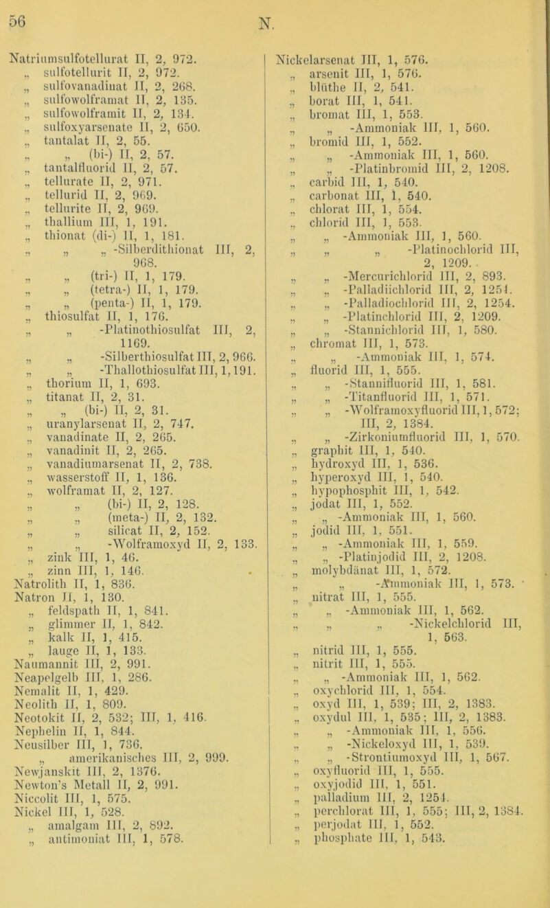 Natruimsnlfotellurat II, 2, 972. „ siillotellurit II, 2, 972. „ sulfovamuliiiat II, 2, 268. „ sultbwolfraniat II, 2, 135. ,, sulfowolframit II, 2, 13-1. „ siilfoxyarseuate II, 2, 650. „ tantalat II, 2, 55. „ „ (bi-) II, 2, 57. ., tantaltiuorid II, 2, 57. telUirate II, 2, 971. „ tellurid II, 2, 969. „ tellurite II, 2, 969. ,, thallium III, 1, 191. „ thionat (di-) 11, 1, 181. ., „ „ -Silberditlüonat III, 2, 968. „ „ (tri-) II, 1, 179. „ (tetra-) II, 1, 179. „ „ (penta-) II, 1, 179. „ thiosulfat II, 1, 176. ., „ -Platinotliiosulfat III, 2, 1169. „ „ -Silberthiosulfatlll, 2,966. „ „ -Tliallotbiosulfat III, 1,191. „ thorium II, 1, 693. „ titanat II, 2, 31. „ „ (bi-) II, 2, 31. „ uranylarseuat II, 2, 747. „ vauadinate II, 2, 265. „ vanadinit II, 2, 265. „ vanadiumarsenat 11, 2, 738. ,, Wasserstoff II, 1, 136. ., wolframat II, 2, 127. ;, „ (bi-) II, 2, 128. ,, „ (ineta-) II, 2, 132. „ „ Silicat II, 2, 152. „ „ -Wolfraraoxyd II, 2, 133. „ zink III, 1, 46. „ zinn III, 1, 146. Natrolith II, 1, 836. Natron Jl, 1, 130. ,, feldspatb II, 1, 841. „ gliminer II, 1, 842. „ kalk II, 1, 415. „ lauge II, 1, 133. Nauniannit III, 2, 991. Neapelgelb III, 1, 286. Nemalit II, 1, 429. Neolitb II, 1, 809. Neotokit II, 2, 532; III, 1, 416. Nephelin II, 1, 844. Ncusilber III, ], 736. „ amerikaniscbcs III, 2, 999. Newjanskit III, 2, 1376. Newton’s Metall II, 2, 991. Niccolit III, 1, 575. Nickel III, 1, 528. „ amalgain 111, 2, 892. „ antinioniat 111, 1, 578. Nickelarsenat III, 1, 576. ., arsenit III, 1, 576. „ blüthe II, 2, 541. ,, borat III, 1, 541. „ broinat III, 1, 553. ,, „ -Ammoniak III, 1, 560. „ bromid III, 1, 552. „ „ -Ammoniak III, 1, 560. „ „ -Platinbromid III, 2, 1208. ,, carbid III, 1, 540. „ Carbonat III, 1, 540. ,, cblorat 111, 1, 554. ., Chlorid III, 1, 553. „ „ -Ammoniak III, 1, 560. „ „ „ -Platinocblorid III, 2, 1209. „ „ -Mercuricblorid III, 2, 893. ,, „ -Palladiicblorid III, 2, 1251. ,, „ -Palladioclilorid III, 2, 1254. „ „ -Platincblorid III, 2, 1209. „ „ -Stannicblorid III, 1, 580. „ Chromat IIJ, 1, 573. „ „ -Ammoniak III, 1, 574. „ fluorid III, 1, 555. „ „ -iStannirtiiorid III, 1, 581. „ „ -Titanfluorid III, 1, 571. „ „ -Wolframoxyfiuorid III, 1,572; III, 2, 1384. „ „ -Zirkouiumlluorid III, 1, 570. „ grapbit III, 1, 540. „ hydroxyd III, 1, 536. ,, hyperoxyd III, 1, 540. „ bypophosphit III, 1, 542. ,, jodat III, 1, 552. „ „ -Ammoniak III, 1, 560. „ jodid III, 1, 551. „ „ -Ammoniak III, 1, 559. ,, „ -Platinjodid III, 2, 1208. „ molybdänat III, 1, 572. „ „ -A*mmoniak III, 1, 573. ' ,, nitrat III, 1, 555. ,, „ -Ammoniak III, 1, 562. ., „ „ -Nickelcblorid III, 1, 563. „ nitrid III, 1, 555. „ nitrit III, 1, 555. ,, „ -Ammoniak III, 1, 562. oxycblorid III, 1, 554. Oxyd III, 1, 539; III, 2, 1383. ,, Oxydul III, 1, 535; III, 2, 1383. „ „ -Ammoniak III, 1, 556. „ „ -Nickeloxyd III, 1, 539. „ „ -Strontiumoxyd III, 1, 567. „ oxyfluorid III, 1, 555. „ oxyjodid III, 1, 551. „ paiiadium III, 2, 1254. ,, percblorat III, 1, 555; 111,2,1384. „ ])erjodat III, 1, 552. „ pbospbate III, 1, 543.