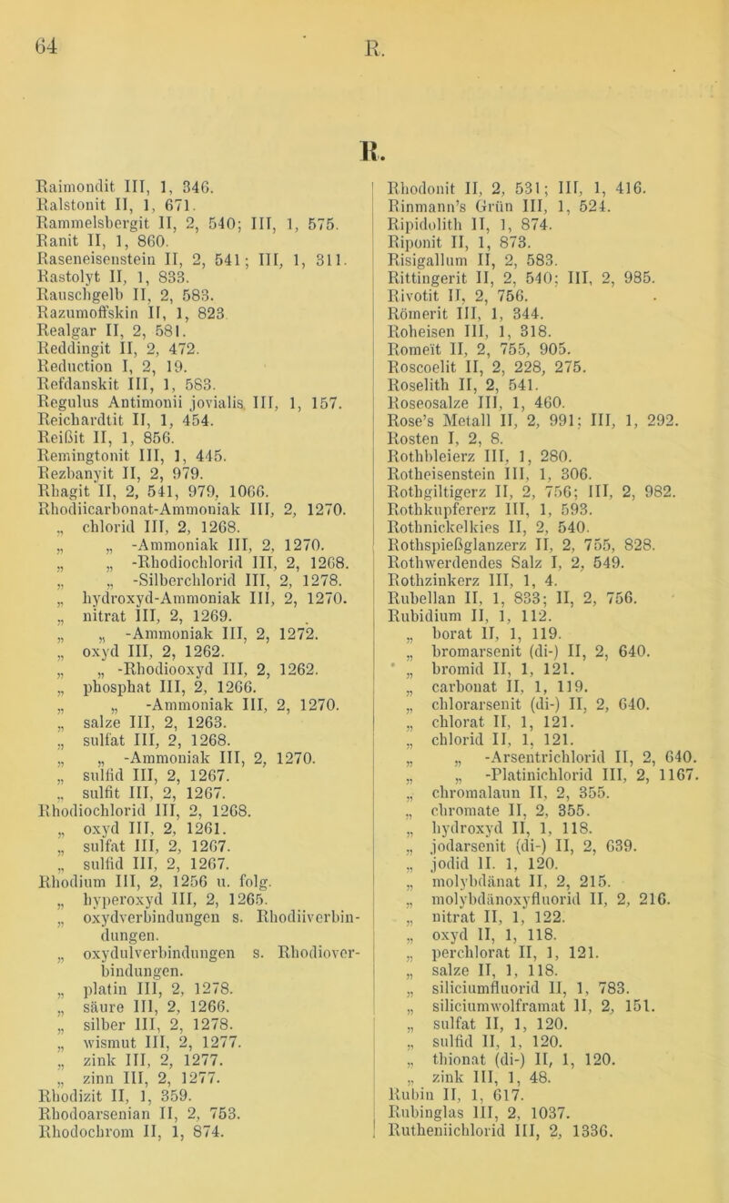 H. Eaimomlit III, 1, 346. Kalstoiiit II, 1, 671. Rammelsbergit II, 2, 540; III, 1, 575. Eanit II, 1, 860. Raseneisenstein II, 2, 541; III, 1, 311. Eastolyt II, 1, 833. Rauschgelb II, 2, 583. Razumoffskin II, 1, 823 Realgar II, 2, 581. Redclingit II, 2, 472. Reduction I, 2, 19. Refdanskit III, 1, 583. Regulus Antinionii jovialis. III, 1, 157. Reicbardtit II, 1, 454. Reißit II, 1, 856. Remingtonit III, 1, 445. Rezbanyit II, 2, 979. Rbagit II, 2, 541, 979, 1066. Rhodiicarbonat-Ammoniak III, 2, 1270. ,, Chlorid III, 2, 1268. „ „ -Ammoniak III, 2, 1270. ,, „ -Rhodiochlorid III, 2, 1268. „ „ -Silbercblorid III, 2, 1278. „ liydroxyd-Ammoniak III, 2, 1270. ,, nitrat III, 2, 1269. „ „ -Ammoniak III, 2, 1272. „ oxyd III, 2, 1262. „ „ -Rhodiooxyd III, 2, 1262. „ pbosphat III, 2, 1266. „ „ -Ammoniak III, 2, 1270. „ salze III, 2, 1263. „ Sulfat III, 2, 1268. „ „ -Ammoniak III, 2, 1270. „ suliid III, 2, 1267. ,, Sulfit III, 2, 1267. Rhodiochlorid III, 2, 1268. „ oxyd III, 2, 1261. „ Sulfat III, 2, 1267. „ Sulfid III, 2, 1267. Rhodium III, 2, 1256 u. folg. „ hyperoxyd III, 2, 1265. „ oxydverhindungen s. Rhodiiverhin- dungen. „ oxydulVerbindungen s. RhodioVer- bindungen. „ platin III, 2, 1278. „ säure 111, 2, 1266. „ Silber III, 2, 1278. „ wismut III, 2, 1277. „ zink III, 2, 1277. „ zinn III, 2, 1277. Rhodizit II, 1, 359. Rbodoarsenian II, 2, 753. Rhodocbrom II, 1, 874. Rhodonit II, 2, 531; III, 1, 416. Rinmann’s Grün III, 1, 524. Ripidolith II, 1, 874. Riponit II, 1, 873. Risigallum II, 2, 583. Rittingerit II, 2, 540; III, 2, 985. Rivotit II, 2, 756. Römerit III, 1, 344. Roheisen III, 1, 318. Romeit II, 2, 755, 905. Roscoelit II, 2, 228, 275. Roselith II, 2, 541. Roseosalze III, 1, 460. Rose’s Metall II, 2, 991; III, 1, 292. Rosten I, 2, 8. Rothhleierz III, 1, 280. Rotheisenstein III, 1, 306. Rothgiltigerz II, 2, 756; III, 2, 982. Rothkupfererz III, 1, 593. Rothnickelkies II, 2, 540. Rothspießglanzerz II, 2, 755, 828. Rothwerdendes Salz I, 2, 549. Rothzinkerz III, 1, 4. Ruhellan II, 1, 833; II, 2, 756. Rubidium II, 1, 112. „ horat 11, 1, 119. „ hromarsenit (di-) II, 2, 640. * „ hromid II, 1, 121. „ carbouat II, 1, 119. „ chlorarsenit (di-) II, 2, 640. ,, chlorat II, 1, 121. „ Chlorid II, 1, 121. „ „ -Arsentrichlorid II, 2, 640, „ „ -Platinichlorid III, 2, 1167, ,, chromalaun II, 2, 355. „ chromate II, 2, 355. „ hydroxyd II, 1, 118. „ jodarsenit (di-) II, 2, 639. „ jodid II. 1, 120. „ molybdänat II, 2, 215. „ molybdänoxyfluorid II, 2, 216. „ nitrat II, 1, 122. „ oxyd II, 1, 118. „ perchlorat II, 1, 121. „ salze II, 1, 118. „ siliciumfluorid II, 1, 783. „ siliciumwolframat II, 2, 151. „ Sulfat II, 1, 120. „ Sulfid II, 1, 120. „ thionat (di-) II, 1, 120, „ zink III, 1, 48. Rubin II, 1, 617. Rubinglas III, 2, 1037. Rutheniichlorid III, 2, 1336.