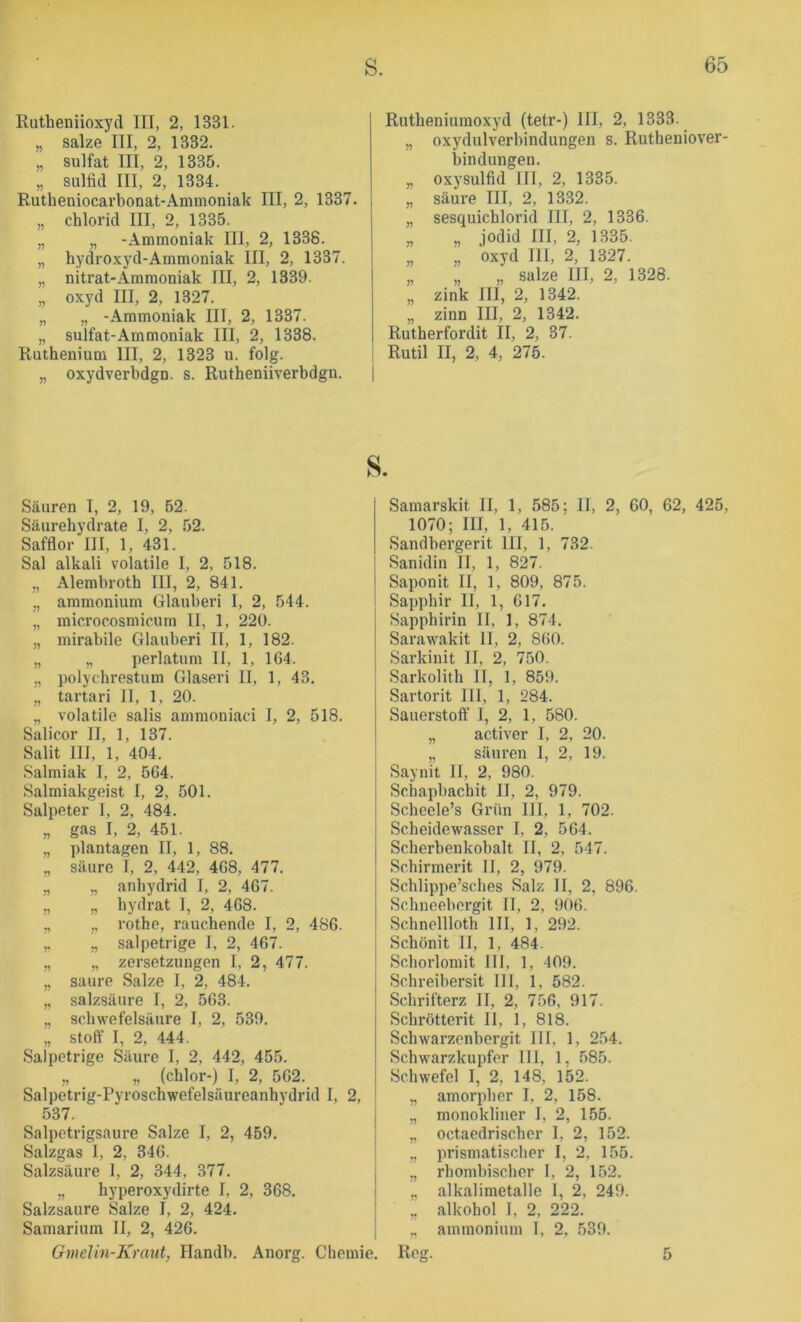 Rutheniioxj'd III, 2, 1331. „ salze III, 2, 1332. „ Sulfat III, 2, 1335. „ Sulfid III, 2, 1334. Rutheniocarbonat-Ammoniak III, 2, 1337. „ Chlorid III, 2, 1335. „ „ -Ammoniak III, 2, 1338. „ hydroxyd-Ammoniak III, 2, 1337. „ nitrat-Ammoniak III, 2, 1339. „ oxyd III, 2, 1327. „ „ -Ammoniak III, 2, 1337. „ Sulfat-Ammoniak III, 2, 1338. Ruthenium III, 2, 1323 u. folg. „ oxydverbdgn. s. Rutheniiverbdgn. Rutheniumoxyd (tetr-) III, 2, 1333. „ Oxydulverbindungen s. Rutheniover- bindungen. „ oxysulfid III, 2, 1335. „ säure III, 2, 1332. „ sesquichlorid III, 2, 1336. „ „ jodid III, 2, 1335. „ „ oxyd III, 2, 1327. „ „ „ salze III, 2, 1328. „ zink III, 2, 1342. „ zinn III, 2, 1342. Rutherfordit II, 2, 37. Rutil II, 2, 4, 276. s. Säuren I, 2, 19, 62. Säurehydrate I, 2, 52. Safflor III, 1, 431. Sal alkali volatile I, 2, 518. „ Alembroth III, 2, 841. „ ammonium Glauberi I, 2, 544. „ microcosmicum II, 1, 220. „ mirabile Glauberi II, 1, 182. „ „ perlatum II, 1, 1G4. „ polychrestum Glaseri II, 1, 43. „ tartari II, 1, 20. „ volatile salis ammoniad I, 2, 518. Salicor II, 1, 137. Salit III, 1, 404. Salmiak I, 2, 564. Salmiakgeist I, 2, 501. Salpeter 1, 2, 484. „ gas I, 2, 451. „ plantagen II, 1, 88. „ säure I, 2, 442, 468, 477. „ ,, anhydrid I, 2, 467. „ „ hydrat I, 2, 468. „ y, rothe, rauchende I, 2, 486. ,, „ salpetrige I, 2, 467. „ „ Zersetzungen I, 2, 477. „ saure Salze I, 2, 484. „ Salzsäure I, 2, 563. „ Schwefelsäure I, 2, 539. „ Stoff I, 2, 444. Salpetrige Säure I, 2, 442, 455. „ „ (chlor-) I, 2, 562. Salpetrig-Pyroschwefelsäureanhydrid I, 2, 537. Salpetrigsaure Salze I, 2, 459. Salzgas I, 2, 346. Salzsäure 1, 2, 344, 377. „ hyperoxydirte I, 2, 368. Salzsaure Salze I, 2, 424. Samarium II, 2, 426. Gmelin-Kraut, Handb. Anorg. Chemie, Samarskit 11, 1, 585: II, 2, 60, 62, 425, 1070; III, 1, 415. ' Sandbergerit III, 1, 732. Sanidin II, 1, 827. Saponlt II, 1, 809, 875. Sapphir II, 1, 617. Sapphirin II, 1, 874. Sarawakit II, 2, 860. Sarkinit II, 2, 750. Sarkolith II, 1, 859. Sartorit III, 1, 284. Sauerstoff’ I, 2, 1, 580. „ activer I, 2, 20. „ säuren I, 2, 19. Saynit II, 2, 980. Schapbachit II, 2, 979. Scheele’s Grün III, 1, 702. Scheidewasser I, 2, 564. Scherbenkobalt II, 2, 547. Schirmerit II, 2, 979. Schlippe’sches Salz II, 2, 896. Schneebergit II, 2, 906. Schnellloth III, 1, 292. Schönit II, 1, 484. Schorlomit III, 1, 409. Schreibersit III, 1, 582. Schrifterz II, 2, 756, 917. Schrötterit II, 1, 8lk Schwarzenbergit III, 1, 254. Schwarzkupfer III, 1, 585. Schwefel I, 2, 148, 152. „ amorpher I, 2, 158. „ monokliner I, 2, 155. „ octaedrischer I, 2, 152. „ prismatischer I, 2, 155. ,, rhombischer I, 2, 152. „ alkalimetalle 1, 2, 249. „ alkohol I, 2, 222. ,, ammonium I, 2, 539. . Reg. 5