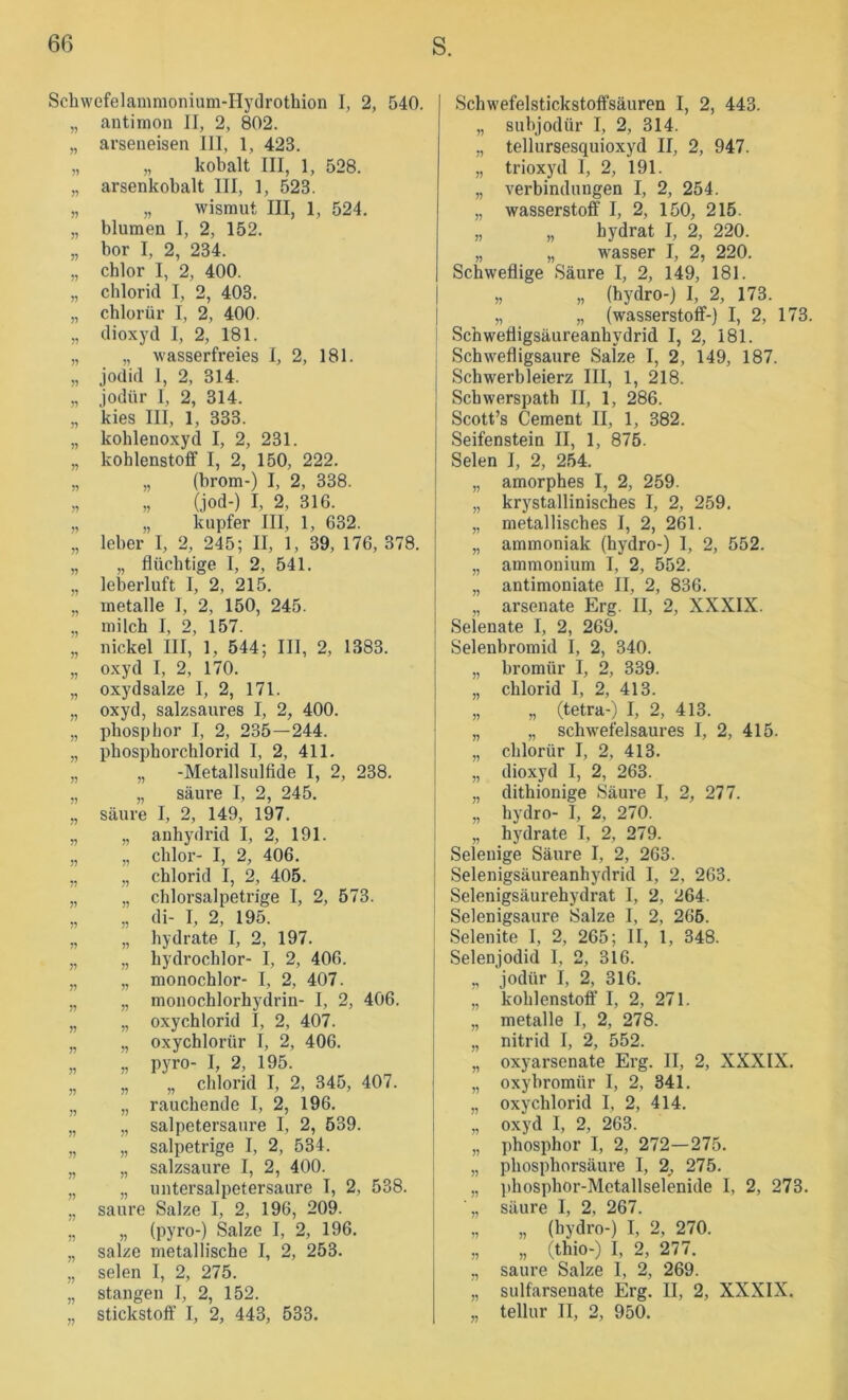 yj j> j? yy )? j? Schwefelammonium-Hydrotbion I, 2, 540. antimon II, 2, 802. arseneisen III, 1, 423. „ kobalt III, 1, 528. arsenkobalt III, 1, 523. „ Wismut III, 1, 524. blumen I, 2, 152. bor I, 2, 234. cblor I, 2, 400. cblorid I, 2, 403. cblorür I, 2, 400. dioxj'd I, 2, 181. „ wasserfreies I, 2, 181. jodid 1, 2, 314. jodür 1, 2, 314. kies III, 1, 333. koblenoxyd I, 2, 231. koblenstoff I, 2, 150, 222. „ (brom-) I, 2, 338. „ (jod-) I, 2, 316. „ kupfer III, 1, 632. leber I, 2, 245; II, 1, 39, 176, 378. „ flüchtige I, 2, 541. leberluft I, 2, 215. inetalle I, 2, 150, 245. milcb I, 2, 157. nickel III, 1, 544; III, 2, 1383. oxyd I, 2, 170. oxydsalze I, 2, 171. oxyd, salzsaures I, 2, 400. pbosplior I, 2, 235—244. pbospborcblorid I, 2, 411. „ -Metallsulfide I, 2, 238, „ säure I, 2, 245. säure I, 2, 149, 197. „ anbydrid I, 2, 191. „ cblor- I, 2, 406. „ cblorid I, 2, 405. „ chlorsalpetrige I, 2, 573. „ di- I, 2, 195. „ hydrate I, 2, 197. „ bydrochlor- I, 2, 406. „ monochlor- I, 2, 407. „ monochlorhydrin- I, 2, 406. „ oxychlorid I, 2, 407. „ oxychlorür I, 2, 406. „ pyro- I, 2, 195. „ „ cblorid I, 2, 345, 407. „ rauchende I, 2, 196. „ salpetersaure I, 2, 539. „ salpetrige I, 2, 534. „ salzsaure I, 2, 400. „ untersalpetersaure I, 2, 538. saure Salze I, 2, 196, 209. „ (pyro-) Salze I, 2, 196. salze metallische I, 2, 253. seien I, 2, 275. Stangen I, 2, 152. stickstolf I, 2, 443, 533. Schwefelstickstolfsäuren I, 2, 443. „ subjodür I, 2, 314. ,, tellursesquioxyd II, 2, 947. „ trioxyd I, 2, 191. „ Verbindungen I, 2, 254. „ Wasserstoff I, 2, 150, 215. „ „ hydrat I, 2, 220. „ „ Wasser I, 2, 220. Schweflige Säure I, 2, 149, 181. „ „ (hydro-) I, 2, 173. „ „ (Wasserstoff-) I, 2, 173. Schwefligsäureanhydrid I, 2, 181. Schwefligsaure Salze I, 2, 149, 187. Schwerbleierz III, 1, 218. Scbwerspath II, 1, 286. Scott’s Gement II, 1, 382. Seifenstein II, 1, 875. Selen I, 2, 254. „ amorphes I, 2, 259. „ krystallinisches I, 2, 259. „ metallisches I, 2, 261. „ ammoniak (hydro-) I, 2, 552. „ ammonium I, 2, 552. „ antimoniate II, 2, 836. „ arsenate Erg. II, 2, XXXIX. Selenate I, 2, 269. Selenbromid I, 2, 340. „ bromür I, 2, 339. „ Chlorid I, 2, 413. „ „ (tetra-) I, 2, 413. „ „ schwefelsaures I, 2, 415. „ cblorür I, 2, 413. „ dioxyd I, 2, 263. „ dithionige Säure I, 2, 277. „ hydro- I, 2, 270. „ hydrate I, 2, 279. Selenige Säure I, 2, 263. Selenigsäureanhydrid I, 2, 263. Selenigsäurehydrat I, 2, 264. Selenigsaure Salze I, 2, 265. Selenite 1, 2, 265; II, 1, 348. Selenjodid I, 2, 316. „ jodür I, 2, 316. „ koblenstoff I, 2, 271. „ metalle I, 2, 278. „ nitrid I, 2, 552. „ oxyarsenate Erg. II, 2, XXXIX. „ oxyhromür I, 2, 341. „ oxychlorid I, 2, 414. „ oxyd I, 2, 263. „ phosphor I, 2, 272—275. „ phosphorsäure I, 2^ 275, „ ])hosphor-Metallselenide I, 2, 273. ■„ säure I, 2, 267. „ „ (hydro-) I, 2, 270. „ „ (thio-) I, 2, 277. ,, saure Salze I, 2, 269. „ sulfarsenate Erg. II, 2, XXXIX. „ tellur II, 2, 950.