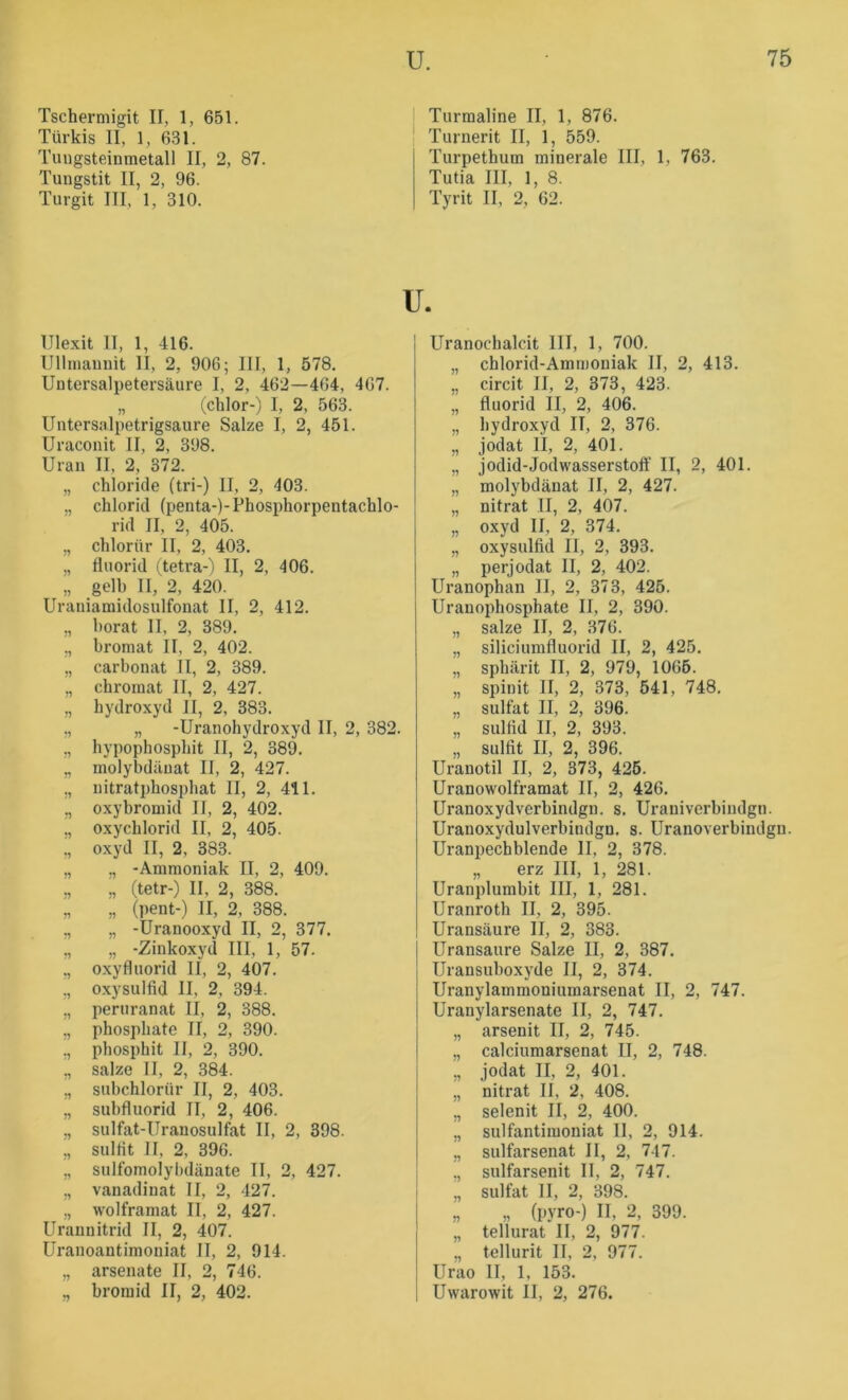 Tschermigit II, 1, 651. Türkis II, 1, 631. Tungsteinmetall II, 2, 87. Tungstit II, 2, 96. Turgit III, 1, 310. Ulexit II, 1, 416. Ullnianuit II, 2, 906; III, 1, 578, Untersalpetersäure I, 2, 462—404, 467. „ (chlor-) I, 2, 563. Untersalpetrigsaure Salze I, 2, 451. Uraconit II, 2, 398. Uran II, 2, 372. „ Chloride (tri-) II, 2, 403. „ Chlorid (penta-)-Phosphorpentachlo- rid II, 2, 405. „ chlorür II, 2, 403. „ fluorid (tetra-) II, 2, 406. „ gelb II, 2, 420. Uraniamidosulfonat II, 2, 412. „ horat II, 2, 389. ., bromat II, 2, 402. „ Carbonat II, 2, 389. „ chromat II, 2, 427. ,, hydroxyd II, 2, 383. ,, „ -Uranohydroxyd II, 2, 382. ,, hypophosphit II, 2, 389. „ molybdäuat II, 2, 427. „ nitratphosphat II, 2, 411. „ oxybromid II, 2, 402. ,, oxychlorid II, 2, 405. ,, oxyd II, 2, 383. „ „ -Ammoniak II, 2, 409. ,, „ (tetr-) II, 2, 388, „ „ (pent-) II, 2, 388. ,, „ -Uranooxyd II, 2, 377. ,, „ -Zinkoxyd III, 1, 57. „ oxyfluorid II, 2, 407. ,, oxysulfid II, 2, 394. „ peruranat II, 2, 388. ,, phospbate II, 2, 390. ,, pbospbit II, 2, 390. ,, salze II, 2, 384. ,, subchlorür II, 2, 403. ,, subfluorid II, 2, 406. „ sulfat-Uranosulfat II, 2, 398. „ sulflt II, 2, 396. ,, sulfomolybdänate II, 2, 427. ,, vanadinat II, 2, 427. „ wolframat II, 2, 427. Uraunitrid II, 2, 407. Uranoantimoniat II, 2, 914. „ arsenate II, 2, 746. „ broraid II, 2, 402. Turmaline II, 1, 876. Turnerit II, 1, 559. Turpethum minerale III, 1, 763. Tutia III, 1, 8. Tyrit II, 2, 62. u. Uranochalcit III, 1, 700. „ chlorid-Ammoniak II, 2, 413. „ circit II, 2, 373, 423. „ fluorid II, 2, 406. „ hydroxyd II, 2, 376. „ jodat II, 2, 401. „ jodid-Jodwasserstoff II, 2, 401. „ molybdänat II, 2, 427. „ nitrat II, 2, 407. „ oxyd II, 2, 374. „ oxysulfid II, 2, 393. „ perjodat II, 2, 402. Uranophan II, 2, 373, 425. Uranophosphate II, 2, 390. „ salze II, 2, 376. „ siliciumfluorid II, 2, 425. ., spbärit II, 2, 979, 1065. „ spinit II, 2, 373, 541, 748. „ Sulfat II, 2, 396. „ Sulfid II, 2, 393. „ Sulfit II, 2, 396. Uranotil II, 2, 373, 426. Uranowolframat II, 2, 426. Uranoxydverbindgn. s. Urauiverbindgn. Uranoxydulverbindgn. s. Uranoverbindgn. Uranpechblende II, 2, 378. „ erz III, 1, 281. Uranplumbit III, 1, 281. Uranroth II, 2, 395. Uransäure II, 2, 383. Uransaure Salze II, 2, 387. Uransuboxyde II, 2, 374. Uranylammoniumarsenat II, 2, 747. Uranylarsenate II, 2, 747. „ arsenit II, 2, 745. „ calciumarsenat II, 2, 748. „ jodat II, 2, 401. „ nitrat II, 2, 408. „ selenit II, 2, 400. ,, sulfantiiuoniat II, 2, 914. ,, sulfarsenat II, 2, 747. ,, sulfarsenit 11, 2, 747. „ Sulfat II, 2, 398. „ „ (pyro-) II, 2, 399. „ tellurat II, 2, 977. „ tellurit II, 2, 977. Urao II, 1, 153. Uwarowit II, 2, 276.