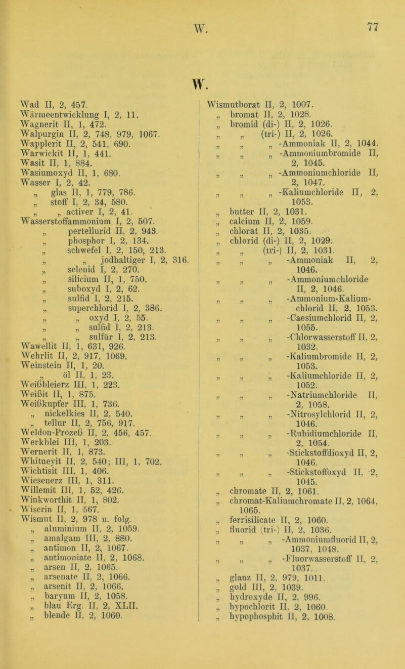 t 77 W. w. Wad II, 2, 457. Wärmeentwicklung I, 2, 11. Wagnerit II, 1, 472. Walpurgin II, 2, 748, 979, 1067. Wapplerit II, 2, 541, 690. Warwickit II, 1, 441. Wasit II, 1, 884. Wasiumoxyd II, 1, 680. Wasser I, 2, 42. „ glas II, 1, 779, 786. „ Stoff I, 2, 34, 580. „ „ activer I, 2, 41. Wasserstoffammonium I, 2, 507. „ pertellurid II, 2, 943. „ phosphor I, 2, 134. „ Schwefel I, 2, 150, 213. „ „ jodhaltiger I, 2, 316. „ seleuid I, 2, 270. „ Silicium II, 1, 750. „ suboxyd I, 2, 62. „ Sulfid I, 2, 215. „ Superchlorid I, 2, 386. „ „ oxyd I, 2, 55. „ „ Sulfid I, 2, 213. „ „ sulfür I, 2, 213. Wawellit II, 1, 631, 926. Wehrlit II, 2, 917, 1069. Weinstein II, 1, 20. „ öl II, 1, 23. Weiübleierz III, 1, 223. Weißit II, 1, 875. Weißkupfer III, 1, 736, „ nickelkies II, 2, 540. „ tellur II, 2, 756, 917. Weldon-Prozeß II, 2, 456, 457. Werkhlei III, 1, 203. Wernerit II, 1, 873. Whitneyit II, 2, 540; III, 1, 702. Wichtisit III, 1, 406. Wiesenerz III, 1, 311. Willerait III, 1, 52, 426. Winkworthit II, 1, 802. . Wiserin II, 1, 567. Wismut II, 2, 978 u. folg. „ aluminium II, 2, 1059. „ amalgam III, 2, 880. ,, antimon II, 2, 1067. „ antirnoniate II, 2, 1068. „ arsen II, 2, 1065. „ arsenatP II, 2, 1066. „ arsenit II, 2, 1066, ,, baryum II, 2, 1058. „ blau Erg. II, 2, XLII. Wismuthorat II, 2, 1007. „ bromat II, 2, 1028. „ bromid (di-) II, 2, 1026. „ „ (tri-) II, 2, 1026. „ „ „ -Ammoniak II, 2, 1044. „ „ „ -Ammoniumbromide II, 2, 1045. „ ,, „ -Ammoniumchloride II, 2, 1047. „ „ „ -Kaliumchloride II, 2, 1053. „ butter II, 2, 1031. „ calcium II, 2, 1059. „ chlorat II, 2, 1035. „ Chlorid (di-) II, 2, 1029. „ „ (tri-) II, 2, 1031. „ „ „ -Ammoniak II, 2, 1046. „ „ „ -Ammoniumchloride II, 2, 1046. „ „ „ -Ammonium-Kalium- chloi’id II, 2, 1053. „ „ „ -Caesiumchlorid II, 2, 1055. „ „ „ -Chlorwasserstoff II, 2, 1032. „ „ „ -Kaliumbromide II, 2, 1053. „ „ „ -Kaliumchloride II, 2, 1052. „ „ „ -Natriumchloride II, 2, 1058. „ „ „ -Nitrosylchlorid II, 2, 1046. ,, ,, -Rubidiumchloride II, 2, 1054. ., „ -Stickstoffdioxyd II, 2, 1046. „ „ „ -Stickstofibxyd II, 2, 1045. „ Chromate II, 2, 1061. ., chromat-Kaliumchromate II, 2, 1064, 1065. „ ferrisilicate II, 2, 1060. „ fluorid i^tri-) II, 2, 1036. ,, „ „ -Ammoniumfluorid II, 2, 1037, 1048. „ ., „ -Fluorwasserstoff II, 2, 1037.. „ glanz II, 2, 979, 1011. „ gold III, 2, 1039. „ hydroxyde II, 2, 996. „ hypochlorit II, 2, 1060.