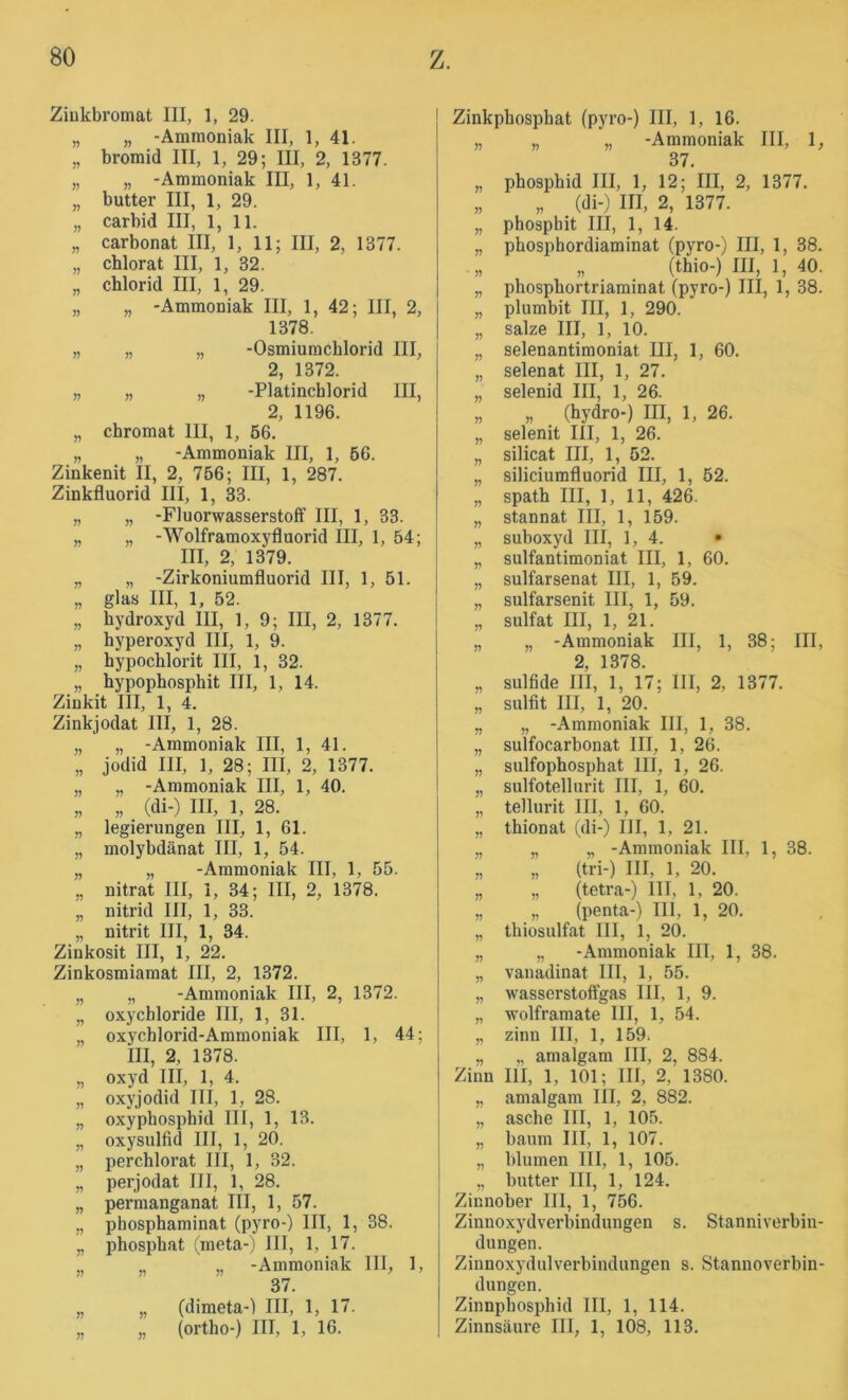 Ziukbromat III, 1, 29. „ „ -Ammoniak III, 1, 41. „ bromid III, 1, 29; III, 2, 1377. „ „ -Ammoniak III, 1, 41. „ butter III, 1, 29. „ carbid III, 1, 11. „ Carbonat III, 1, 11; III, 2, 1377. „ chlorat III, 1, 32. „ Chlorid III, 1, 29. „ „ -Ammoniak III, 1, 42; III, 2, 1378. „ „ „ -Osmiumchlorid III, 2, 1372. „ „ „ -Platincblorid III, 2, 1196. „ Chromat III, 1, 56. „ „ -Ammoniak III, 1, 66. Zinkenit II, 2, 756; III, 1, 287. Zinkfluorid III, 1, 33. „ „ -Fluorwasserstoff III, 1, 33. „ „ -Wolframoxyfluorid III, 1, 54; III, 2, 1379. „ „ -Zirkoniumfluorid III, 1, 51. „ glas III, 1, 52. „ hydroxyd III, 1, 9; III, 2, 1377. „ hyperoxyd III, 1, 9. „ hypochlorit III, 1, 32. „ hypophosphit III, 1, 14. Zinkit III, 1, 4. Zinkjodat III, 1, 28. „ „ -Ammoniak III, 1, 41. „ jodid III, 1, 28; III, 2, 1377. „ „ -Ammoniak III, 1, 40. „ „ (di-) III, 1, 28. „ legierungen III, 1, 61. „ molybdänat III, 1, 54. „ „ -Ammoniak III, 1, 55. „ nitrat III, 1, 34; III, 2, 1378. „ nitrid III, 1, 33. „ nitrit III, 1, 34. Zinkosit III, 1, 22. Zinkosmiamat III, 2, 1372. „ „ -Ammoniak III, 2, 1372. „ oxyChloride III, 1, 31. „ oxychlorid-Ammoniak III, 1, 44; III, 2, 1378. „ oxyd III, 1, 4. „ oxyjodid III, 1, 28. „ oxyphosphid III, 1, 13. „ oxysulfid III, 1, 20. „ perchlorat III, 1, 32. „ perjodat III, 1, 28. „ permanganat III, 1, 57. „ phosphaminat (pyro-) III, 1, 38. „ phospbat (meta-) III, 1, 17. „ „ „ -Ammoniak III, 1, 37. „ „ (dimeta-) III, 1, 17. „ „ (ortho-) III, 1, 16. Zinkphosphat (pyro-) III, 1, 16. „ „ „ -Ammoniak III, 1, 37. „ phosphid III, 1, 12; III, 2, 1377. „ „ (di-) III, 2, 1377. „ phosphit III, 1, 14. „ phosphordiaminat (pyro-) III, 1, 38. „ „ (thio-) III, 1, 40. „ phosphortriaminat (pyro-) III, 1, 38. „ plumbit III, 1, 290. „ salze III, 1, 10. „ selenantimoniat III, 1, 60. „ selenat III, 1, 27. „ selenid III, 1, 26. „ „ (hydro-) III, 1, 26. „ selenit III, 1, 26. „ silicat III, 1, 52. „ Siliciumfluorid III, 1, 52. „ spath III, 1, 11, 426. „ Stannat III, 1, 159. „ suboxyd III, 1, 4. • „ sulfantimoniat III, 1, 60. „ sulfarsenat III, 1, 59. „ sulfarsenit III, 1, 59. „ Sulfat III, 1, 21. „ „ -Ammoniak III, 1, 38; III, 2, 1378. „ Sulfide III, 1, 17; III, 2, 1377. „ Sulfit III, 1, 20. „ „ -Ammoniak III, 1, 38. „ sulfocarbonat III, 1, 26. „ sulfophosphat III, 1, 26. „ sulfotellurit III, 1, 60. „ tellurit III, 1, 60. „ thionat (di-) III, 1, 21. „ „ „ -Ammoniak III, 1, 38. „ „ (tri-) III, 1, 20. „ „ (tetra-) III, 1, 20. „ „ (penta-) III, 1, 20. „ thiosulfat III, 1, 20. „ „ -Ammoniak III, 1, 38. „ vanadinat III, 1, 55. „ wasserstoffgas III, 1, 9. „ wolframate III, 1, 54. „ ziim III, 1, 159. „ „ amalgam III, 2, 884. Zinn III, 1, 101; III, 2, 1380. „ amalgam III, 2, 882. „ asche III, 1, 105. „ bäum III, 1, 107. „ blumen III, 1, 105. „ butter III, 1, 124. Zinnober III, 1, 756. Zinnoxydverbindungen s. Stanniverbin- dungen. Zinnoxydulverbindungen s. Stannoverbin- dungen. Zinnphosphid III, 1, 114. Zinnsäure III, 1, 108, 113.