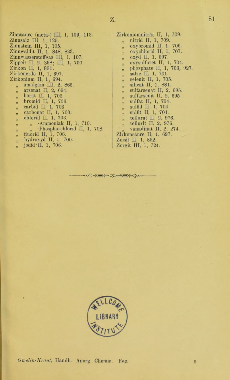 Zinnsäure (meta-) III, 1, 109, 113. Zinnsalz III, 1, 125. Zinnstein III, 1, 105. Zinnwaldit II, 1, 848, 833. Zinnwasserstoffgas III, 1, 107. Zippeit II, 2, 398; III, 1, 700. Zirkon II, 1, 881. Ziikonerde II, 1, 697. Zirkonium II, 1, 694. „ amalgam III, 2, 865. „ arsenat II, 2, 694. „ borat II, 1, 703. „ bromid II, 1, 706. „ carbid II, 1, 703. „ Carbonat II, 1, 703. „ Chlorid II, 1, 706. „ „ -Ammoniak II, 1, 710. „ „ -Phospborchlorid II, 1, 708. „ fluorid II, 1, 708. „ hydroxyd II, 1, 700. „ jodid'II, 1, 706. Zirkoniumnitrat II, 1, 709. „ nitrid II, 1, 709. „ oxybromid II, 1, 706. „ oxychlorid II, 1, 707. „ oxyd II, 1, 697. „ oxysulfuret II, 1, 704. „ phosphate II, 1, 703, 927. „ salze II, 1, 701. „ selenit II, 1, 705. „ silicat II, 1, 881. „ sulfarsenat II, 2, 695. „ sulfarsenit II, 2, 695. „ Sulfat II, 1, 704. „ Sulfid II, 1, 7ü4. „ Sulfit II, 1, 704. „ tellurat II, 2, 976. „ tellurit II, 2, 976. „ vanadinat II, 2, 274. Zirkonsäure II, 1, 697. Zoisit II, 1, 852. Zorgit III, 1, 724. Gmehn-Krnid, Handb. Anorg. Chemie. Tieg. 6