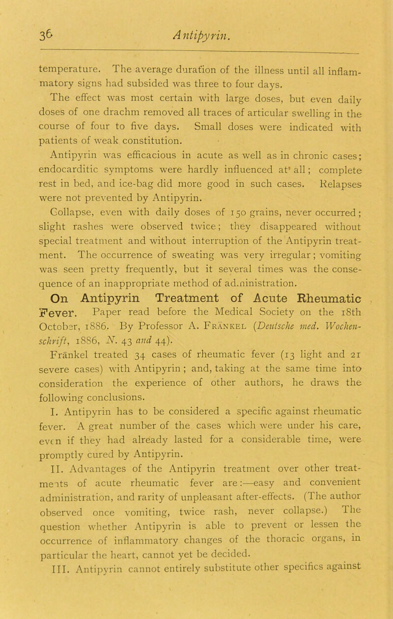 temperature. The average duration of the illness until all inflam- matory signs had subsided was three to four days. The effect was most certain with large doses, but even daily doses of one drachm removed all traces of articular swelling in the course of four to five days. Small doses were indicated with patients of weak constitution. Antipyrin was efficacious in acute as well as in chronic cases; endocarditic symptoms were hardly influenced at’ all; complete rest in bed, and ice-bag did more good in such cases. Relapses were not prevented by Antipyrin. Collapse, even with daily doses of 150 grains, never occurred; slight rashes were observed twice; they disappeared without special treatment and without interruption of the Antipyrin treat- ment. The occurrence of sweating was very irregular; vomiting was seen pretty frequently, but it several times was the conse- quence of an inappropriate method of administration. On Antipyrin Treatment of Acute Rheumatic . Fever. Paper read before the Medical Society on the i8th October, 1886. By Professor A. Frankel [Deiiische med. Wochen- schrift, 1886, N. 43 and 44). Frankel treated 34 cases of rheumatic fever (13 light and 21 severe cases) with Antipyrin ; and, taking at the same time into consideration the experience of other authors, he draws the following conclusions. I. Antipyrin has to be considered a specific against rheumatic fever. A great number of the cases which Avere under his care, even if they had already lasted for a considerable time, Avere promptly cured by Antipyrin. II. Advantages of the Antipyrin treatment over other treat- meats of acute rheumatic feAmr are:—easy and convenient administration, and rarity of unpleasant after-effects. (The author observed once vomiting, tAvice rash, never collapse.) The question Avhether Antipyrin is able to prevent or lessen the occurrence of inflammatory changes of the thoracic organs, in particular the heart, cannot yet be decided.