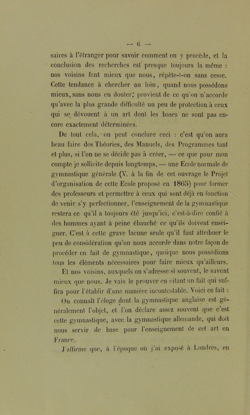 saires à l’étranger pour savoir comment on y procède, et la conclusion des recherches est presque toujours la môme : nos voisins font mieux que nous, répète-t-on sans cesse. Cette tendance à chercher au loin, quand nous possédons mieux, sans nous en douter; provient de ce qu’on n’accorde qu’avec la plus grande difficulté un peu de protection à ceux qui se dévouent à un art dont les bases ne sont pas en- core exactement déterminées. De tout cela, on peut conclure ceci : c’est qu’on aura beau faire des Théories, des Manuels, des Programmes tant et plus, si l’on ne se décide pas à créer, — ce que pour mon compte je sollicite depuis longtemps, — une Ecole normale de gymnastique générale (Y. à la fin de cet ouvrage le Projet d’organisation de cette Ecole proposé en 1865) pour former des professeurs et permettre à ceux qui sont déjà en fonction de venir s’y perfectionner, l’enseignement de la gymnastique restera ce qu’il a toujours été jusqu’ici, c’est-à-dire confié à des hommes ayant à peine ébauché ce qu’ils doivent ensei- gner. C’est à cette grave lacune seule qu’il faut attribuer le peu de considération qu’on nous accorde dans notre façon de procéder en fait de gymnastique, quoique nous possédions tous les éléments nécessaires pour faire mieux qu’ailleurs. Et nos voisins, auxquels on s’adresse si souvent, le savent mieux que nous. Je vais le prouver en citant un fait qui suf- fira pour l’établir d’une manière incontestable. Voici ce fait : On connaît l’éloge dont la gymnastique anglaise est gé- néralement l’objet, et l’on déclare assez souvent que c’est celte gymnastique, avec la gymnastique allemande, qui doit nous servir de base pour l’enseignement de cet art en France. J’affirme que, à l'époque où j’ai exposé à Londres, en