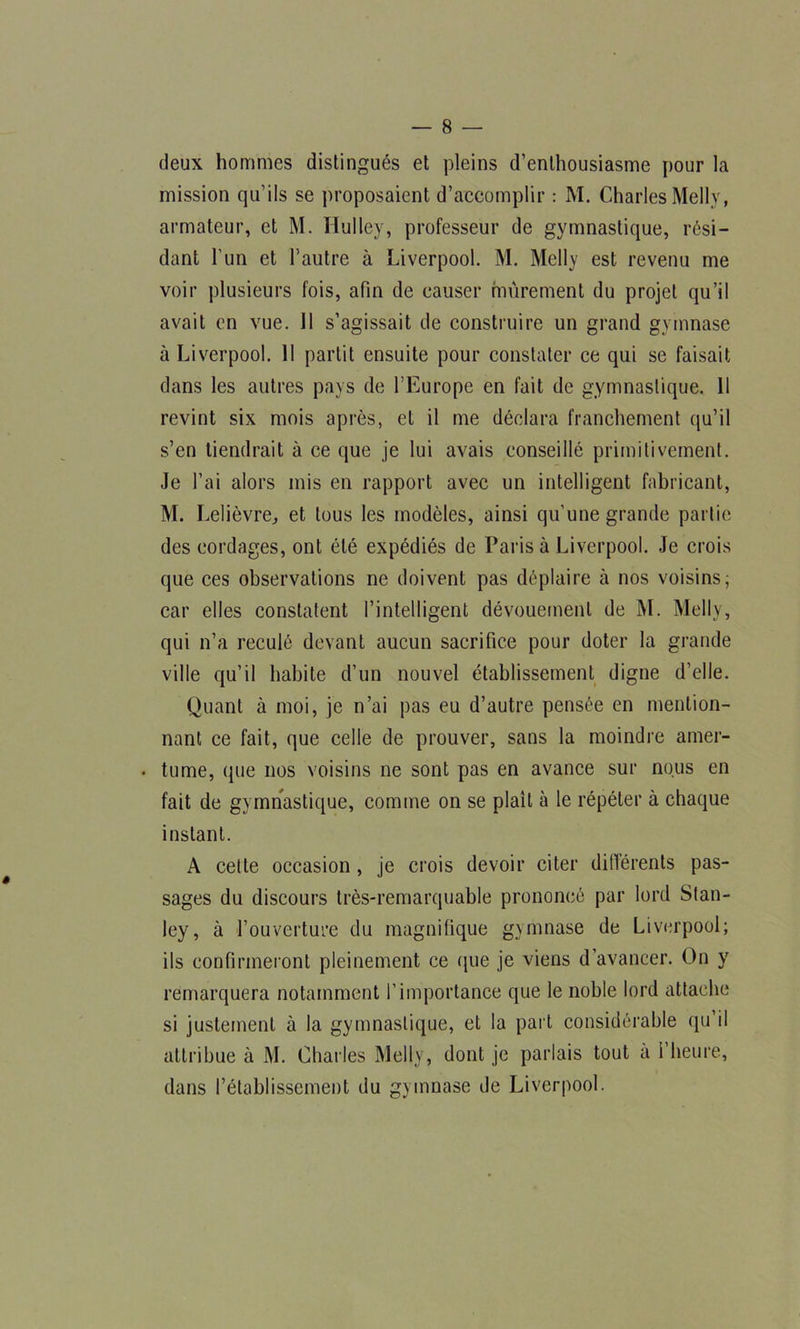 deux hommes distingués et pleins d’enthousiasme pour la mission qu’ils se proposaient d’accomplir : M. Charles Mellv, armateur, et M. Hulley, professeur de gymnastique, rési- dant l’un et l’autre à Liverpool. M. Melly est revenu me voir plusieurs fois, afin de causer mûrement du projet qu’il avait en vue. 11 s’agissait de construire un grand gymnase à Liverpool. 11 partit ensuite pour constater ce qui se faisait dans les autres pays de l’Europe en fait de gymnastique. 11 revint six mois après, et il me déclara franchement qu’il s’en tiendrait à ce que je lui avais conseillé primitivement. Je l’ai alors mis en rapport avec un intelligent fabricant, M. Lelièvre, et tous les modèles, ainsi qu’une grande partie des cordages, ont été expédiés de Paris à Liverpool. Je crois que ces observations ne doivent pas déplaire à nos voisins; car elles constatent l’intelligent dévouement de M. Melly, qui n’a reculé devant aucun sacrifice pour doter la grande ville qu’il habite d’un nouvel établissement digne d’elle. Quant à moi, je n’ai pas eu d’autre pensée en mention- nant ce fait, que celle de prouver, sans la moindre amer- . tume, que nos voisins ne sont pas en avance sur nous en fait de gymnastique, comme on se plaît à le répéter à chaque instant. A cette occasion , je crois devoir citer différents pas- sages du discours très-remarquable prononcé par lord Stan- ley, à l’ouverture du magnifique gymnase de Liverpool; ils confirmeront pleinement ce que je viens d’avancer. On y remarquera notamment l’importance que le noble lord attache si justement à la gymnastique, et la part considérable qu il attribue à M. Charles Melly, dont je parlais tout a l’heure, dans l’établissement du gymnase de Liverpool.