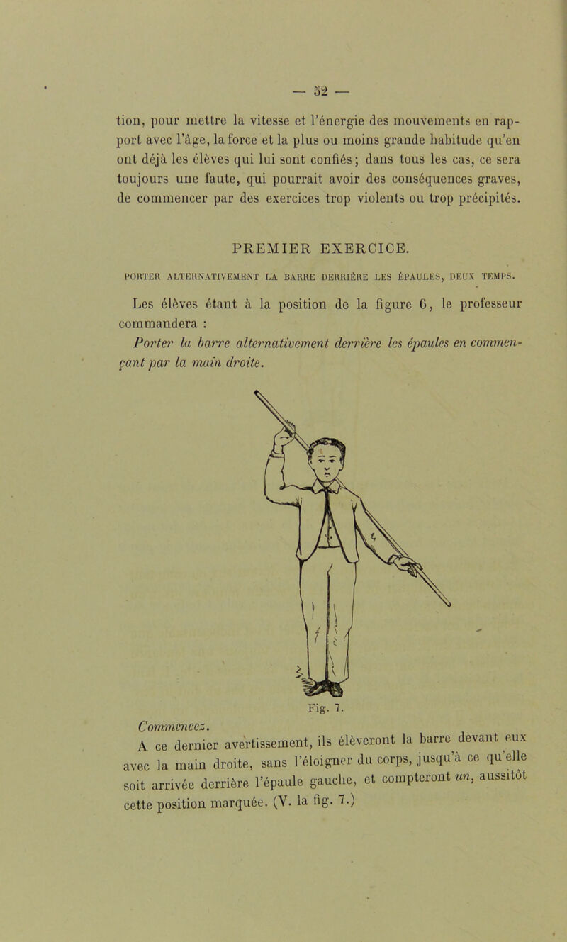 tion, pour mettre la vitesse et l’énergie des mouvements en rap- port avec l’àge, la force et la plus ou moins grande habitude qu’en ont déjà les élèves qui lui sont confiés; dans tous les cas, ce sera toujours une faute, qui pourrait avoir des conséquences graves, de commencer par des exercices trop violents ou trop précipités. PREMIER EXERCICE. PORTER ALTERNATIVEMENT LA BARRE DERRIÈRE LES ÉPAULES, DEUX TEMPS. Les élèves étant à la position de la figure 6, le professeur commandera : Porter la barre alternativement derrière les épaules en commen- çant par la main droite. Commencez. A ce dernier avertissement, ils élèveront la barre devant eux avec la main droite, sans l’éloigner du corps, jusqu’à ce qu’elle soit arrivée derrière l’épaule gauche, et compteront un, aussitôt cette position marquée. (V. la fi g. 7.)