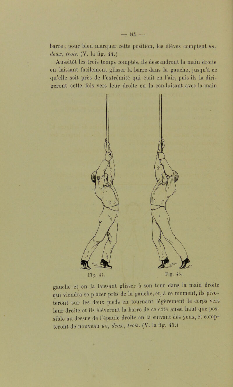 barre; pour bien marquer cette position, les élèves comptent un, deux, trois. (Y. la fig. 44.) Aussitôt les trois temps comptés, ils descendront la main droite en laissant facilement glisser la barre dans la gauche, jusqu’à ce qu’elle soit près de l’extrémité qui était en l’air, puis ils la diri- geront cette fois vers leur droite en la conduisant avec la main gauche et en la laissant glisser à son tour dans la main droite qui viendra se placer près de la gauche, et, à ce moment, ils pivo- teront sur les deux pieds en tournant légèrement le corps vers leur droite et ils élèveront la barre de ce côté aussi haut que pos- sible au-dessus de l'épaule droite en la suivant des yeux, et comp- teront de nouveau un, deux, trois. (V. la fig. 45.)