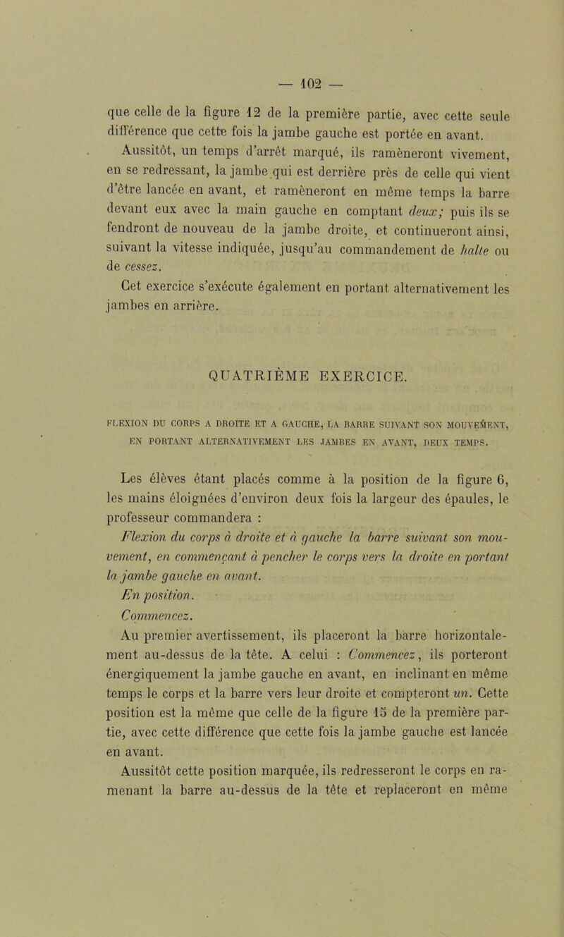 que celle de la figure 12 de la première partie, avec cette seule différence que cette fois la jambe gauche est portée en avant. Aussitôt, un temps d arrêt marqué, ils ramèneront vivement, en se redressant, la jambe qui est derrière près de celle qui vient d’étre lancée en avant, et ramèneront en même temps la barre devant eux avec la main gauche en comptant deux; puis ils se fendront de nouveau de la jambe droite, et continueront ainsi, suivant la vitesse indiquée, jusqu’au commandement de halte ou de cessez. Cet exercice s’exécute également en portant alternativement les jambes en arrière. QUATRIÈME EXERCICE. FLEXION DU CORPS A DROITE ET A GAUCHE, LA RARRE SUIVANT SON MOUVEMENT, EN PORTANT ALTERNATIVEMENT LES JAMBES EN AVANT, DEUX TEMPS. Les élèves étant placés comme à la position de la figure 6, les mains éloignées d’environ deux fois la largeur des épaules, le professeur commandera : Flexion du corps à droite et à gauche la barre suivant son mou- vement, en commençant à pencher le corps vers la droite en portant la jambe gauche en avant.. En position. Commencez. Au premier avertissement, ils placeront la barre horizontale- ment au-dessus de la tète. A celui : Commencez, ils porteront énergiquement la jambe gauche en avant, en inclinant en même temps le corps et la barre vers leur droite et compteront un. Cette position est la même que celle de la figure 15 de la première par- tie, avec cette différence que cette fois la jambe gauche est lancée en avant. Aussitôt cette position marquée, ils redresseront le corps en ra- menant la barre au-dessus de la tête et replaceront en même