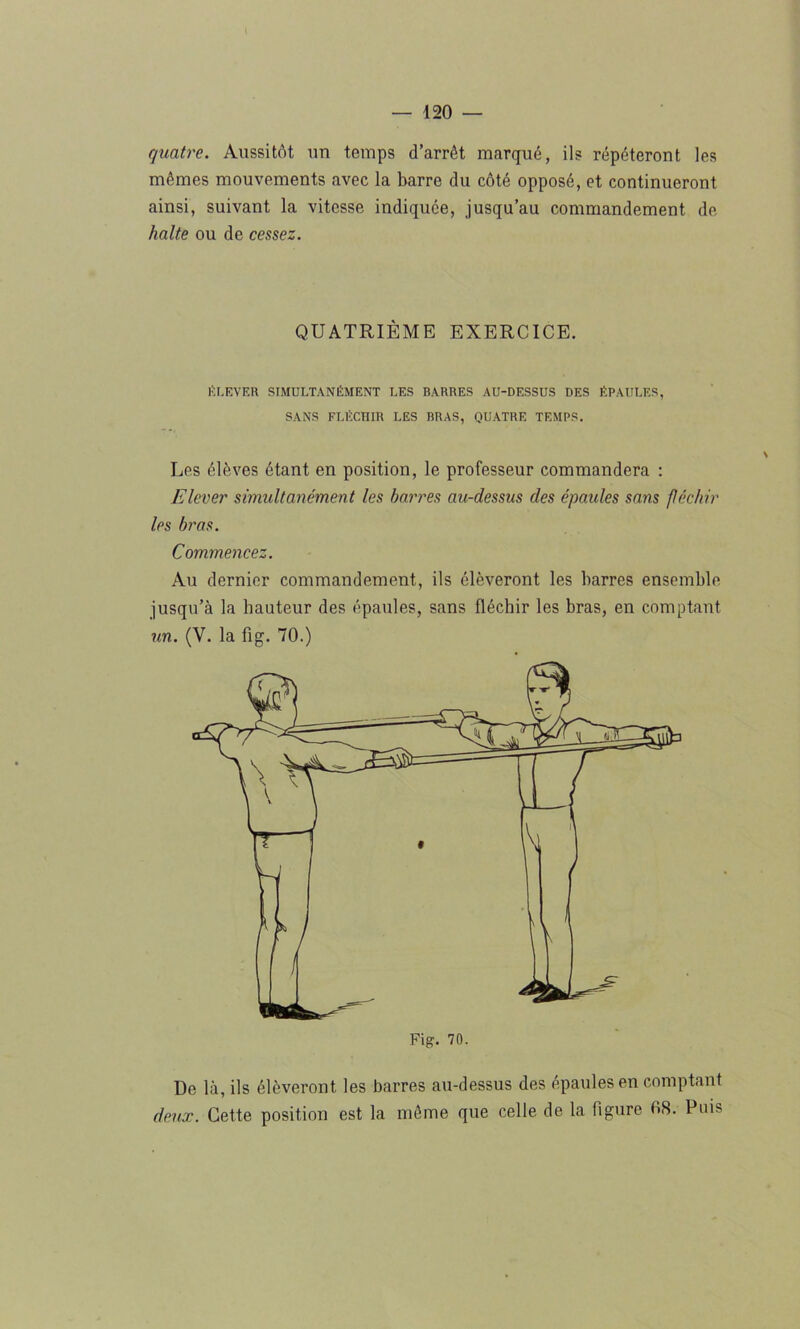 quatre. Aussitôt un temps d’arrêt marqué, ils répéteront les mêmes mouvements avec la barre du côté opposé, et continueront ainsi, suivant la vitesse indiquée, jusqu’au commandement de halte ou de cessez. QUATRIÈME EXERCICE. ÉLEVER SIMULTANÉMENT LES BARRES AU-DESSUS DES ÉPAULES, SANS FLÉCHIR LES BRAS, QUATRE TEMPS. Les élèves étant en position, le professeur commandera : Elever simultanément les barres au-dessus des épaules sans féchir les bras. Commencez. Au dernier commandement, ils élèveront les barres ensemble jusqu’à la hauteur des épaules, sans fléchir les bras, en comptant un. (V. la fig. 70.) De la, ils élèveront les barres au-dessus des épaules en comptant deux. Cette position est la même que celle de la figure 08. Puis