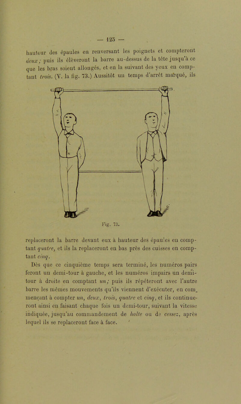 hauteur des épaules eu renversant les poignets et compteront deux; puis ils élèveront la barre au-dessus de la tête jusqu’à ce que les bras soient allongés, et en la suivant des yeux en comp- tant trois. (Y. la fig. 73.) Aussitôt un temps d’arrêt matqué, ils replaceront la barre devant eux à hauteur des épaules eu comp- tant quatre, et ils la replaceront en bas près des cuisses en comp- tant cinq. Dès que ce cinquième temps sera terminé, les numéros pairs feront un demi-tour à gauche, et les numéros impairs un demi- tour à droite en comptant un; puis ils répéteront avec l’autre barre les mêmes mouvements qu’ils viennent d’exécuter, en com_ mençant à compter un, deux, trois, quatre et cinq, et ils continue- ront ainsi en faisant chaque fois un demi-tour, suivant la vitesse indiquée, jusqu’au commandement de halte ou de cessez, après lequel ils se replaceront face à face.